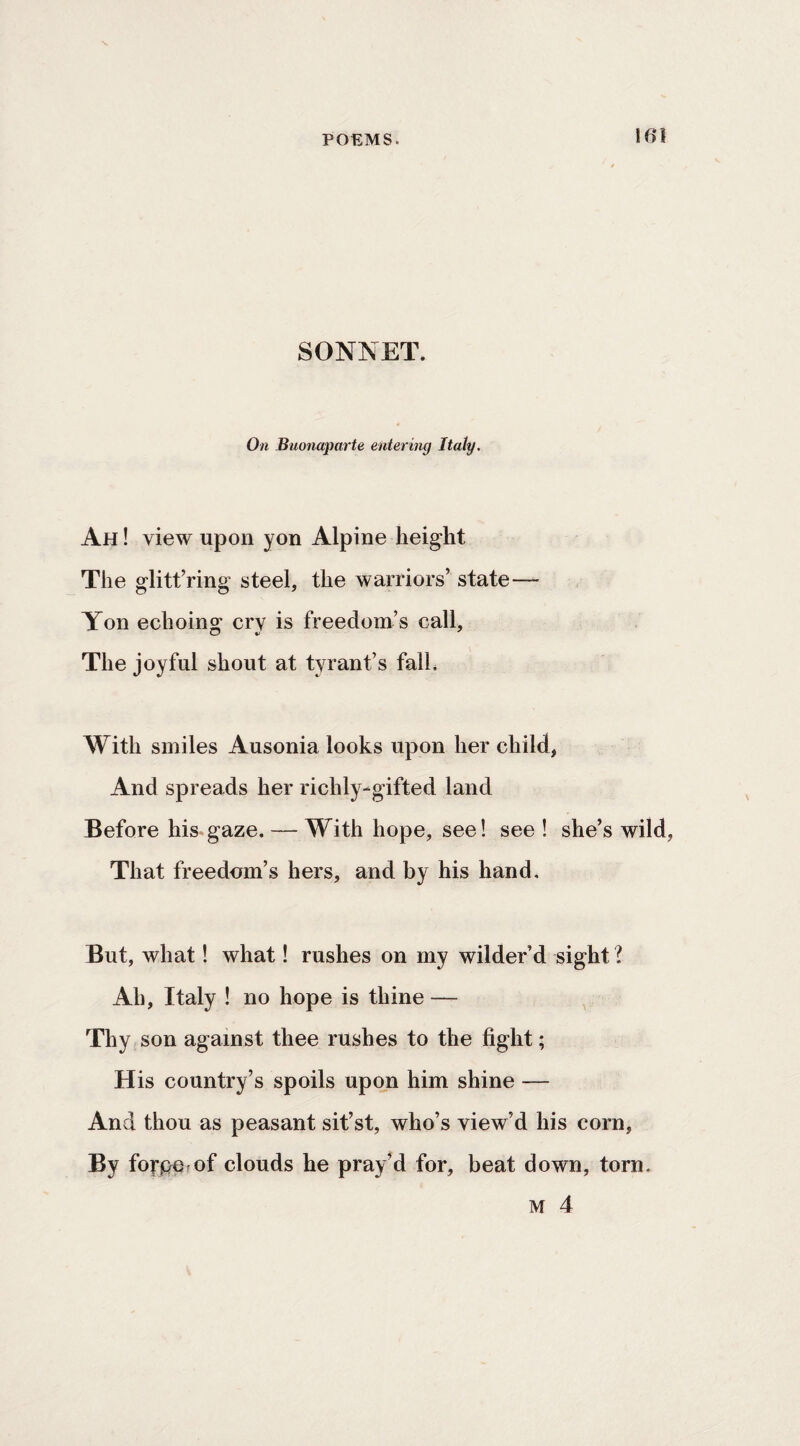 SONNET. On Buonaparte entering Italy. Ah! view upon yon Alpine height The glitfring steel, the warriors’ state— Yon echoing cry is freedom’s call. The joyful shout at tyrant’s falL With smiles Ausonia looks upon her child, And spreads her richly-gifted land Before his gaze. — With hope, see! see ! she’s wild, That freedom’s hers, and by his hand. But, what! what! rushes on my wilder’d sight ? Ah, Italy ! no hope is thine — Thy son against thee rushes to the fight; His country’s spoils upon him shine — And thou as peasant sit’st, who’s view’d his corn, By forpo of clouds he pray’d for, beat down, torn. M 4