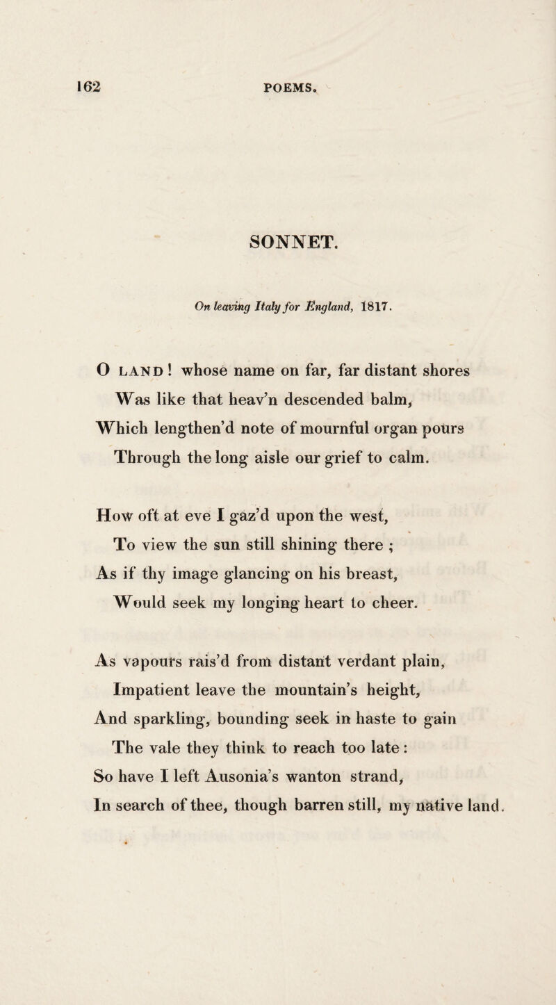SONNET. On leavhig Italy for Ungland, 1817. O LAND ! whose name on far, far distant shores Was like that heav’n descended balm, Which lengthen’d note of mournful organ pours Through the long aisle our grief to calm. How oft at eve I gaz’d upon the west, To view the sun still shining there ; As if thy image glancing on his breast. Would seek my longing heart to cheer. As vapours rais’d from distant verdant plain, Impatient leave the mountain’s height. And sparkling, bounding seek in haste to gain The vale they think to reach too late: So have I left Ausonia’s wanton strand, In search of thee, though barren still, my native land.