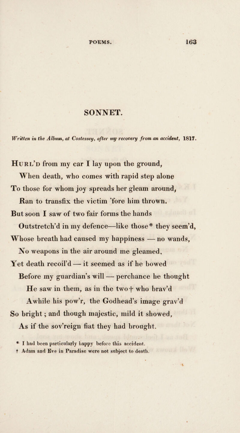 SONNET. Written in the Album, at Costessey, after irt^ recovery from an accident, 1817. Hurl’d from my car I lay upon the ground, When death, who comes with rapid step alone To those for whom joy spreads her gleam around, Ran to transfix the victim ’fore him thrown. But soon I saw of two fair forms the hands Outstretch’d in my defence—like those* they seem’d, Whose breath had caused my happiness — no wands. No weapons in the air around me gleamed. Yet death recoil’d — it seemed as if he bowed Before my guardian’s will perchance he thought He saw in them, as in the twof who brav’d Awhile his pow’r, the Godhead’s image grav’d So bright; and though majestic, mild it showed. As if the sov’reign fiat they had brought. ♦ I had been particularly happy before this accident, t Adam and Eve in Paradise were not subject to death.