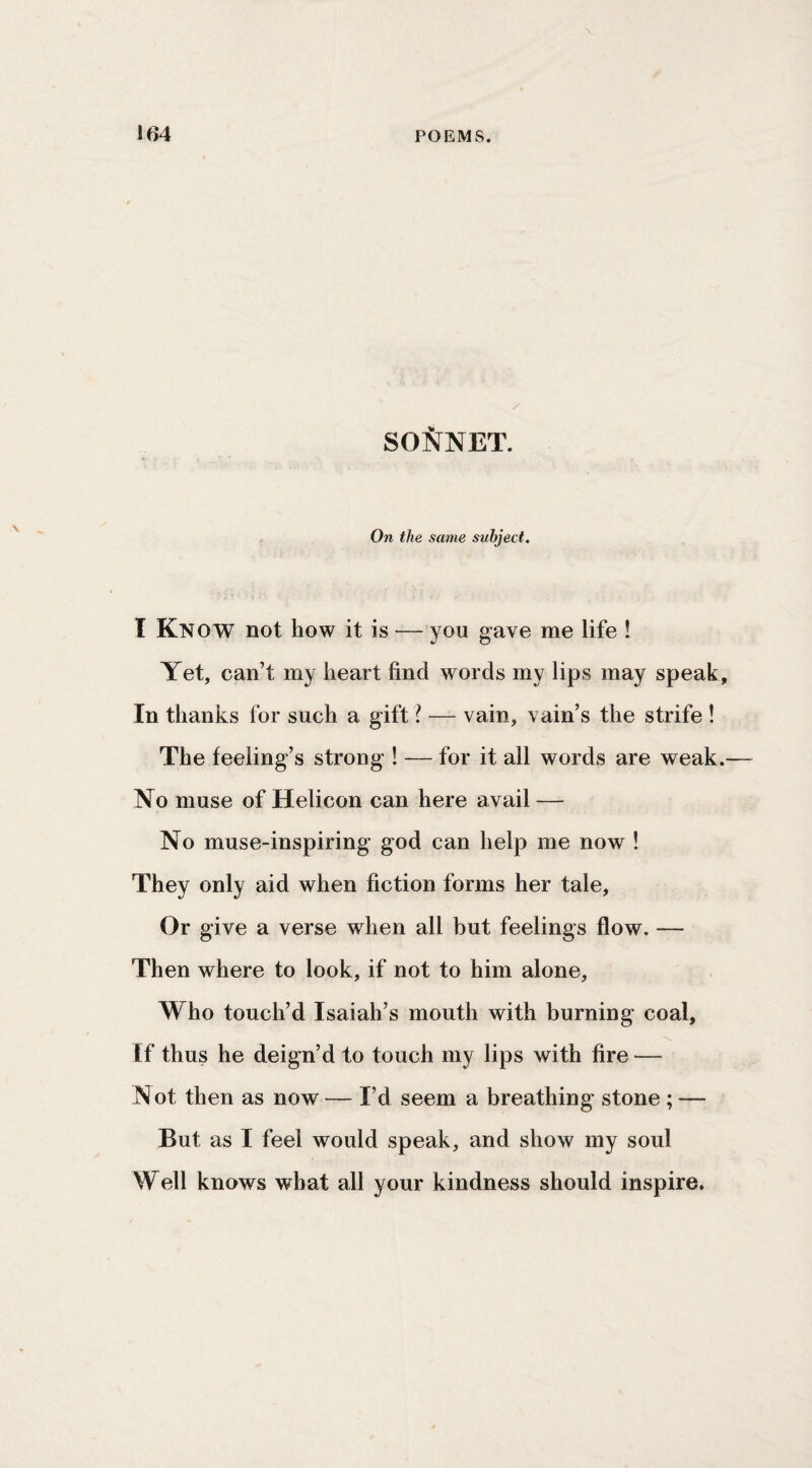 SONNET. On the same subject, I Know not how it is — you gave me life ! Yet, can’t my heart find words my lips may speak. In thanks for such a gift I — vain, vain’s the strife ! The feeling’s strong ! -— for it all words are weak.— No muse of Helicon can here avail — No muse-inspiring god can help me now ! They only aid when fiction forms her tale. Or give a verse when all but feelings flow. — Then where to look, if not to him alone, Who touch’d Isaiah’s mouth with burning coal, •V. If thus he deign’d to touch my lips with fire — Not then as now — I’d seem a breathing stone ; — But as I feel would speak, and show my soul Well knows what all your kindness should inspire.