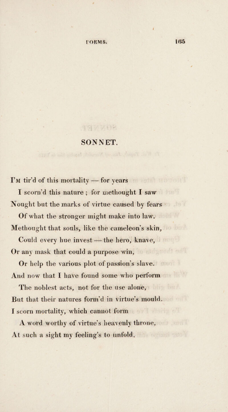 rOKMS. SONNET, I’m tir’d of this mortality — for years I scorn’d this nature ; for methought I saw Nought but the marks of virtue caused by fears Of what the stronger might make into law. Methought that souls, like the cameleon’s skin. Could every hue invest — the hero, knave, Or any mask that could a purpose win. Or help the various plot of passion’s slave. And now that I have found some who perform The noblest acts, not for the use alone, But that their natures form’d in virtue’s mould. I scorn mortality, which cannot form A word worthy of virtue’s heavenly throne. At such a sight my feeling’s to bnfold.