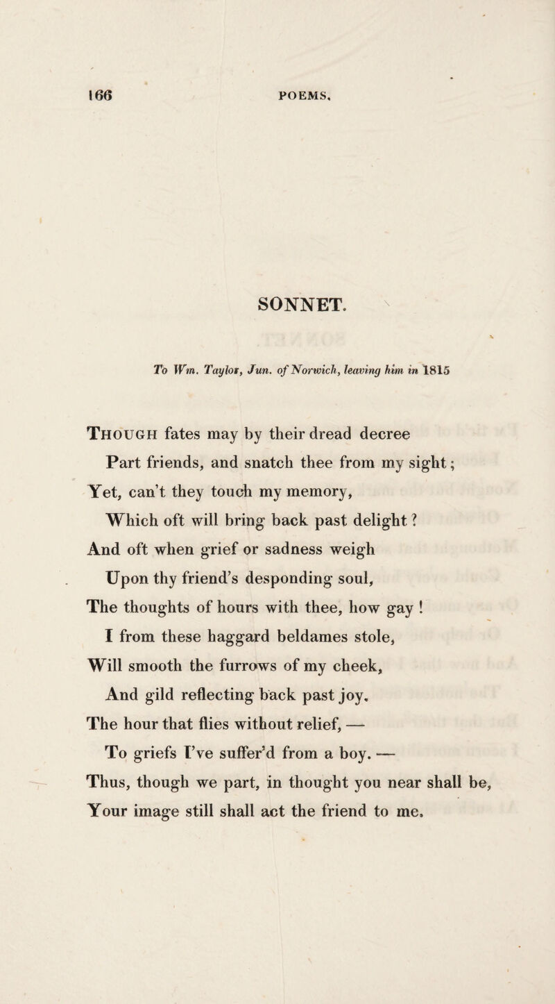 SONNET. To Wm. Taylor, Jun. of Norwich, leaving him in 1815 Though fates may by their dread decree Part friends, and snatch thee from my sight; Yet, can’t they touch my memory, Which oft will bring back past delight ? And oft when grief or sadness weigh Upon thy friend’s desponding soul, The thoughts of hours with thee, how gay ! I from these haggard beldames stole, Will smooth the furrows of my cheek. And gild reflecting back past joy. The hour that flies without relief, —- To griefs I’ve suffer’d from a boy. — Thus, though we part, in thought you near shall Your image still shall act the friend to me.