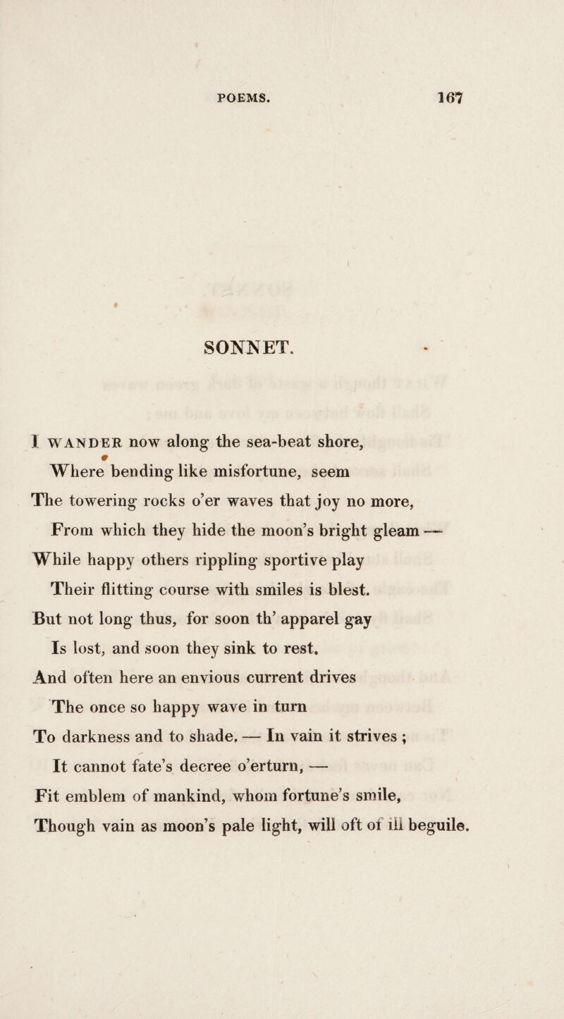 SONNET. I WANDER now along the sea-beat shore. Where bending like misfortune, seem The towering rocks o’er waves that joy no more, From which they hide the moon’s bright gleam — While happy others rippling sportive play Their flitting course with smiles is blest. But not long thus, for soon th’ apparel gay Is lost, and soon they sink to rest. And often here an envious current drives The once so happy wave in turn To darkness and to shade, — In vain it strives ; It cannot fate’s decree o’erturn, — Fit emblem of mankind, whom fortune’s smile, Though vain as moon’s pale light, will oft of ill beguile.