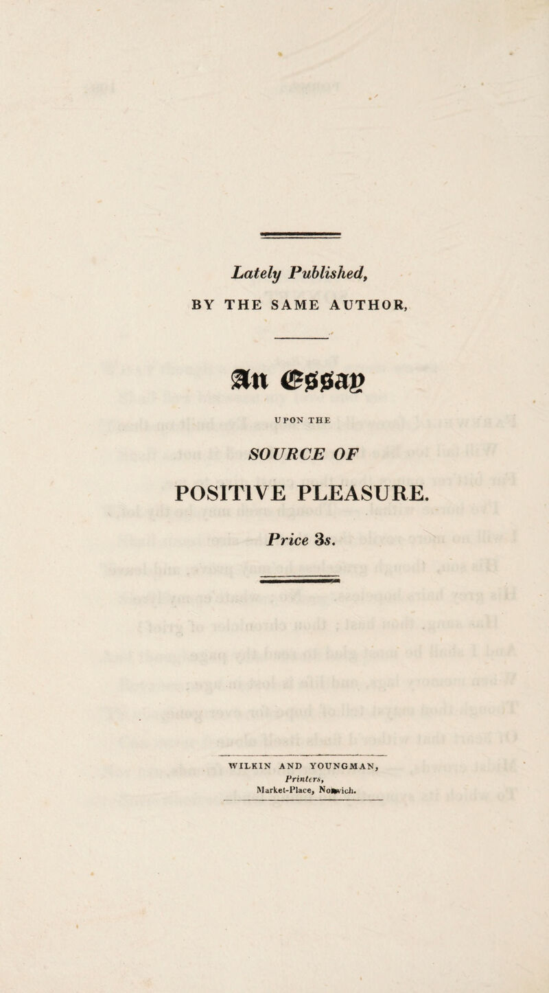 Lately Published, BY THE SAME AUTHOR, UPON THE SOURCE OF POSITIVE PLEASURE. Price 35. WILKIN AND YOUNGMAN, Printem, Market-Place, NoiWvich.
