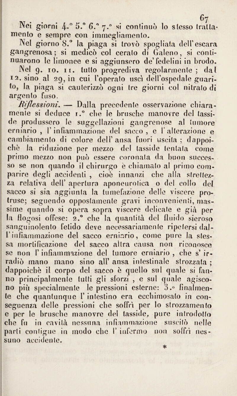 fi7 Nel giorni 4-° 5.° 6.° 7.0 si confinilo lo slesso tratta¬ mento e sempre con immegliamento. Nel giorno 8.° la piaga si trovò spogliala delT escara gangrenosa; si medicò col cerato di Galeno, si conti» nuarono le limonee e si aggiunsero de’fedelini in brodo. Nel 9. io. 11. tutto progrediva regolarmente ; dal 12. sino al 29, in cui l’operato uscì dell’ospedale guari¬ to, la piaga si cauterizzò ogni tre giorni col nitrato di argento fuso. Riflessioni. *— Dalla precedente osservazione chiara¬ mente si deduce i.° che le brusche manovre del (assi¬ de produssero le suggellazioni gangrenose al (umore erniario , l’infiammazione del sacco, e 1’alterazione e cambiamento di colore dell’ansa fuori uscita; dappoi¬ ché la riduzione per mezzo del (asside tentata come pri mo mezzo non può essere coronata da buon succes¬ so se non quando il chirurgo è chiamalo al primo com¬ pari re degli accidenti , cioè innanzi che alla strettez¬ za relativa dell’ apertura aponeurotica o del collo del sacco si sia aggiunta la tumefazione delle viscere pro- truse; seguendo oppostamente gravi inconvenienti, mas¬ sime quando si opera sopra viscere delicate e già per la fìogosi offese: 2.0 che la quantità del fluido sieroso sanguinolento fetido deve necessariamente ripetersi dal- l’infiammazione del sacco erniario, come pure la stes¬ sa mortificazione del sacco altra causa non riconosce se non l’infiammazione del tumore erniario , che s’ ir¬ radiò mano mano sino all’ ansa intestinale strozzata ; dappoiché il corpo del sacco è quello sul quale si fan¬ no principalmente tutti gli sforzi , e sul quale agisco¬ no più specialmente le pressioni esterne: 3.° finalmen¬ te che quantunque 1’ intestino era ecchimosato in con¬ seguenza delle pressioni che soffrì per lo strozzamento e per le brusche manovre del tassale, pure introdotto che fu in cavità nessuna infiammazione suscitò nelle parti contigue in modo che T infermo non soffrì nes¬ suno accidente.