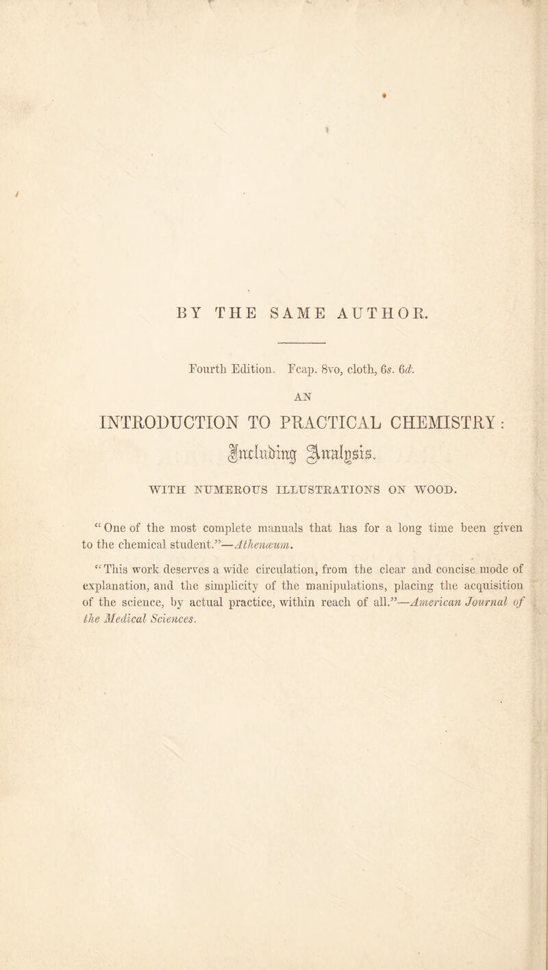 ♦ / BY THE SAME AUTHOR. Fourth Edition. Fcap. 8vo, cloth, 6s. 6d: AN INTRODUCTION TO PRACTICAL CHEMISTRY: InxInAkg ^htalgsis. WITH NUMEROUS ILLUSTRATIONS ON WOOD. “ One of the most complete manuals that has for a long time been given to the chemical student.”—Athenaeum. “ This work deserves a wide circulation, from the clear and concise mode of explanation, and the simplicity of the manipulations, placing the acquisition of the science, by actual practice, within reach of all.”—American Journal of the Medical Sciences.