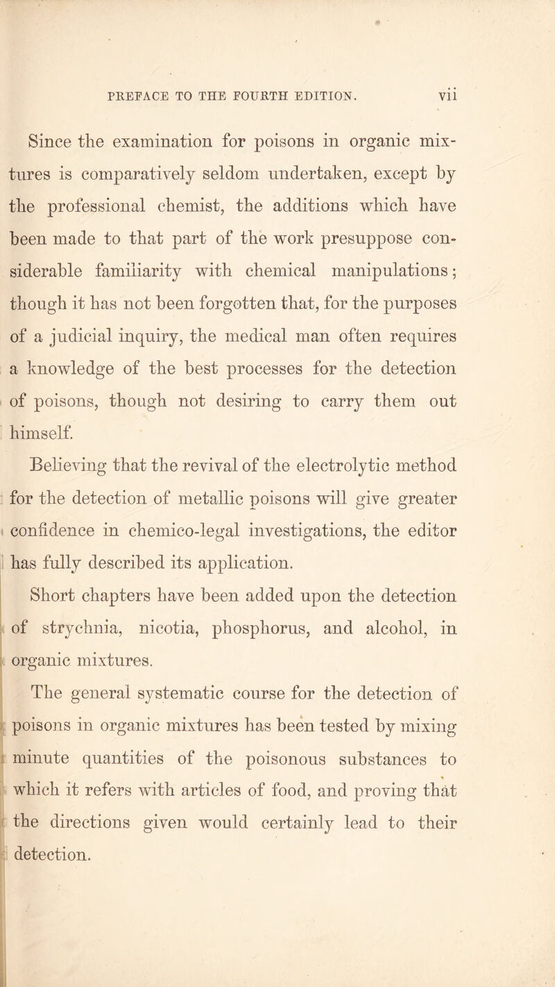Since the examination for poisons in organic mix¬ tures is comparatively seldom undertaken, except by the professional chemist, the additions which have been made to that part of the work presuppose con¬ siderable familiarity with chemical manipulations; though it has not been forgotten that, for the purposes of a judicial inquiry, the medical man often requires a knowledge of the best processes for the detection of poisons, though not desiring to carry them out himself. Believing that the revival of the electrolytic method for the detection of metallic poisons will give greater confidence in chemico-legal investigations, the editor has fully described its application. Short chapters have been added upon the detection of strychnia, nicotia, phosphorus, and alcohol, in organic mixtures. The general systematic course for the detection of poisons in organic mixtures has been tested by mixing minute quantities of the poisonous substances to which it refers with articles of food, and proving that the directions given would certainly lead to their detection.