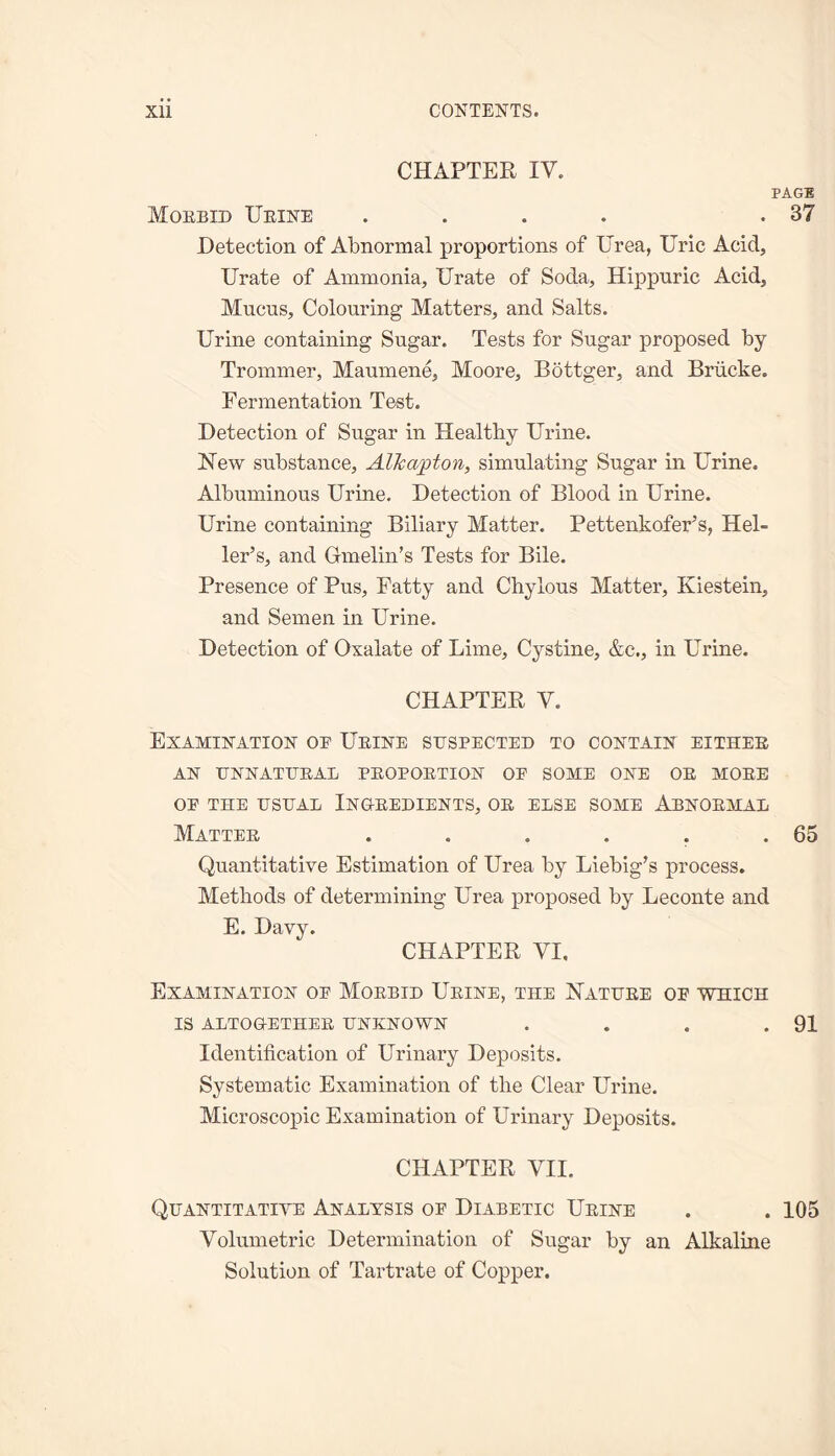 CHAPTER IV. PAGE Morbid Urine .... .37 Detection of Abnormal proportions of Urea, Uric Acid, Urate of Ammonia, Urate of Soda, Hippnric Acid, Mucus, Colouring Matters, and Salts. Urine containing Sugar. Tests for Sugar proposed by Trommer, Maumene, Moore, Bottger, and Briicke. Fermentation Test. Detection of Sugar in Healthy Urine. Hew substance, Aik apt on, simulating Sugar in Urine. Albuminous Urine. Detection of Blood in Urine. Urine containing Biliary Matter. Pettenkofer's, Hel¬ ler’s, and Gmelin’s Tests for Bile. Presence of Pus, Fatty and Chylous Matter, Kiestein, and Semen in Urine. Detection of Oxalate of Lime, Cystine, &c., in Urine. CHAPTER V. Examination or Urine suspected to contain either AN UNNATURAL PROPORTION OE SOME ONE OR MORE OP THE USUAL INGREDIENTS, OR ELSE SOME ABNORMAL Matter . . . . . .65 Quantitative Estimation of Urea by Liebig’s process. Methods of determining Urea proposed by Leconte and E. Davy. CHAPTER VI. Examination op Morbid Urine, the Nature op which IS ALTOGETHER UNKNOWN . . . .91 Identification of Urinary Deposits. Systematic Examination of the Clear Urine. Microscopic Examination of Urinary Deposits. CHAPTER VII. Quantitative Analysis of Diabetic Urine . . 105 Volumetric Determination of Sugar by an Alkaline Solution of Tartrate of Copper.