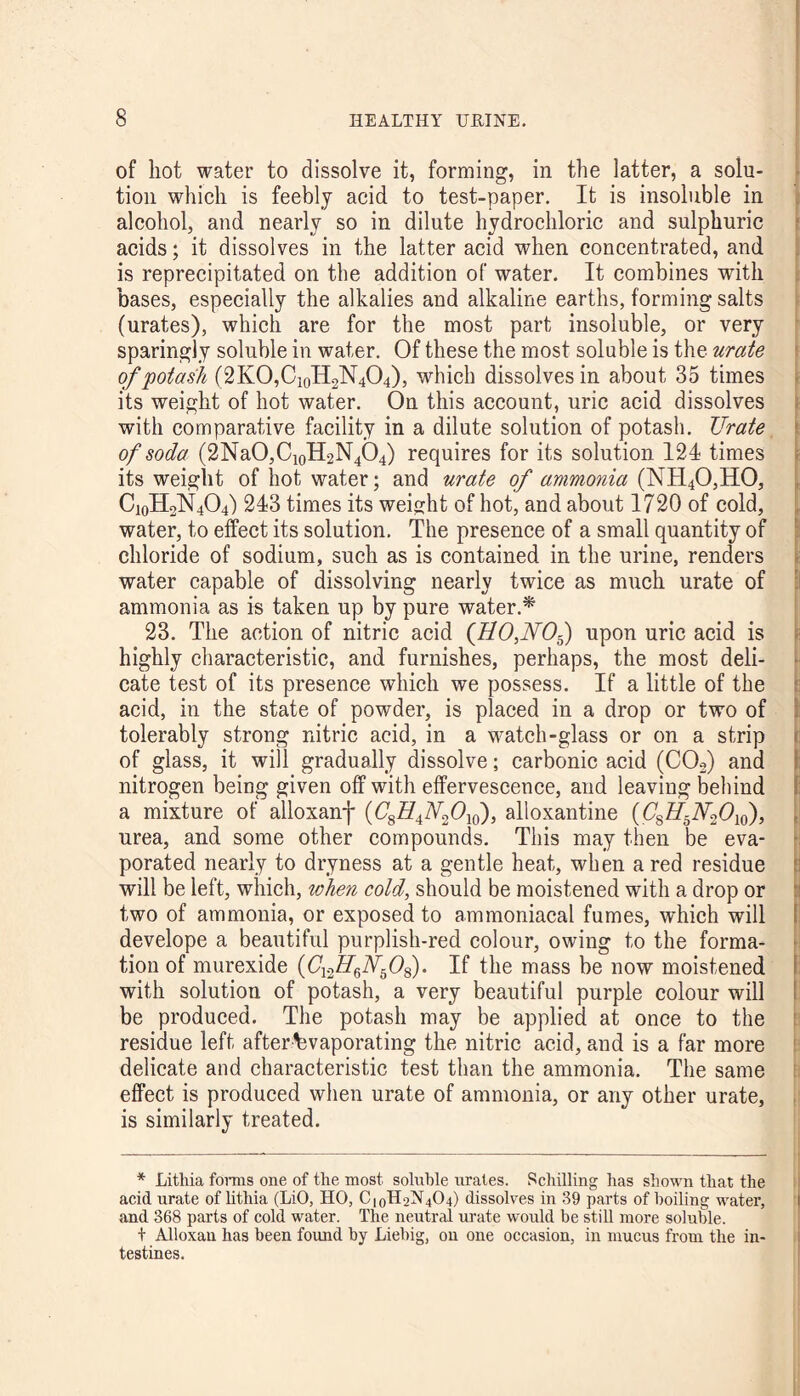 of hot water to dissolve it, forming, in the latter, a solu¬ tion which is feebly acid to test-paper. It is insoluble in alcohol, and nearly so in dilute hydrochloric and sulphuric acids; it dissolves in the latter acid when concentrated, and is reprecipitated on the addition of water. It combines with bases, especially the alkalies and alkaline earths, forming salts (urates), which are for the most part insoluble, or very sparingly soluble in water. Of these the most soluble is the urate of potash (2KO,C10H2N4O4), which dissolves in about 35 times its weight of hot water. On this account, uric acid dissolves with comparative facility in a dilute solution of potash. Urate of soda (2NaO,C10H2N4O4) requires for its solution 124 times its weight of hot water; and urate of ammonia (NH40,H0, Ci0H2N4O4) 243 times its weight of hot, and about 1720 of cold, water, to effect its solution. The presence of a small quantity of chloride of sodium, such as is contained in the urine, renders water capable of dissolving nearly twice as much urate of ammonia as is taken up by pure water.* 23. The action of nitric acid (HO,NOf) upon uric acid is highly characteristic, and furnishes, perhaps, the most deli¬ cate test of its presence which we possess. If a little of the acid, in the state of powder, is placed in a drop or two of tolerably strong nitric acid, in a watch-glass or on a strip of glass, it will gradually dissolve; carbonic acid (C02) and nitrogen being given off with effervescence, and leaving behind a mixture of alloxanf (C'g^A^Ojo), alloxantine (C'8Z/5iV26>10), urea, and some other compounds. This may then be eva¬ porated nearly to dryness at a gentle heat, when a red residue will be left, which, when cold, should be moistened with a drop or two of ammonia, or exposed to ammoniacal fumes, which will develope a beautiful purplish-red colour, owing to the forma¬ tion of murexide (C'12Z76iV508). If the mass be now moistened with solution of potash, a very beautiful purple colour will be produced. The potash may be applied at once to the residue left after tevaporating the nitric acid, and is a far more delicate and characteristic test than the ammonia. The same effect is produced when urate of ammonia, or any other urate, is similarly treated. * Lithia forms one of the most soluble urates. Schilling has shown that the acid urate of lithia (LiO, HO, C|0H2N4O4) dissolves in 39 parts of boiling water, and 368 parts of cold water. The neutral urate would be still more soluble. t Alloxan has been found by Liebig, on one occasion, in mucus from the in¬ testines.