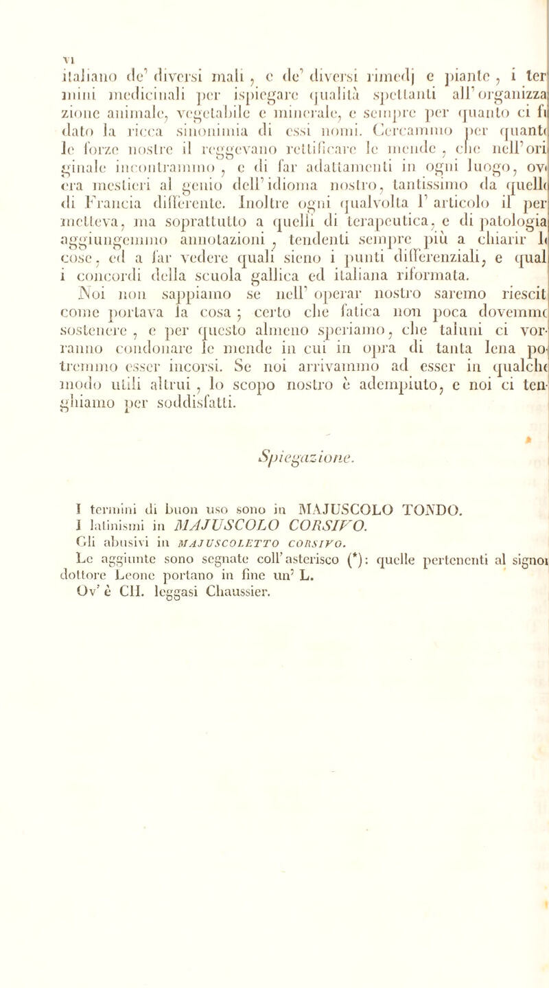 italiano tic1 * * * diversi mali , e de’ diversi rimedj e piante , i 1er mini medicinali per ispiegarc qualità spellanLi ali’organizza zinne animale, vegeLahilc e minerale, e sempre per (filanto ci li dato la ricca sinonimia di essi nomi. Cercammo per quante le forze nostre il rendevano rettificare le mende , clic nell’ori iju _ . .. ginalc incontrammo , e di far adattamenti in ogni luogo, ovi era mestieri al genio dell’idioma nostro, tantissimo da (fucile di Francia differente. Inoltre ogni qualvolta F articolo il per metteva, ma soprattutto a quelli di terapeutica, e di patologia aggiungemmo annotazioni , tendenti sempre più a chiarir 1< cose, ed a far vedere quali sieno i punti differenziali, e (fual i concordi elclla scuola gallica ed italiana riformata. Noi non sappiamo se nell operar nostro saremo riescil come pollava la cosa ; certo che fatica non poca dovemme sostenere, e per questo almeno speriamo, che taluni ci vor- ranno condonare le mende in cui in opra di tanta lena po- tremmo esser incorsi. Se noi arrivammo ad esser in qualclu modo utili altrui , lo scopo nostro è adempiuto, e noi ci tcn- ghiaino per soddisfatti. Spiegazione. I termini di buon uso sono in MAIUSCOLO TONDO. J latinismi in MAJUSCOLO CORSIVO. Gli abusivi in majuscoietto corsivo. Le aggiunte sono segnate coll’asterisco (*): quelle pertenenti al signoi dottore Leone portano in fine un5 L. Ov’ è €11. leggasi Chaussier.