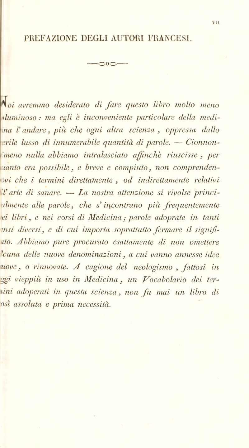 vu PREFAZIONE DEGLI AUTORI FRANCESI. No/ avremmo desideralo di fare questo libro molto meno duminoso : ma egli e inconveniente particolare della medi- uà V andare, più che ogni altra scienza , oppressa dallo erilc lusso di innumerabile quantità di parole. — Cionnon- 'meno nulla abbiamo intralasciato affinché riuscisse , per lauto era possibile, e breve e compiuto, non comprenden- dovi che i termini direttamente , od indirettamente relativi V arte di sanare. — La nostra attenzione si rivolse princi- almente alle parole, che s’incontrano più frequentemente ei libri, e nei corsi di Medicina ; parole adoprate in tanti ’usi diversi, e di cui importa soprattutto fermare il signi/i- ato. Abbiamo pure procurato esattamente di non omettere le una delle nuove denominazioni, a cui vanno annesse idee nove, o rinnovate. A cagione del neologismo , fattosi in ggi vieppiù in uso in Medicina, un Vocabolario dei ten- dili adoperati in questa scienza, non fu mai un libro di osi assoluta e prima necessità.