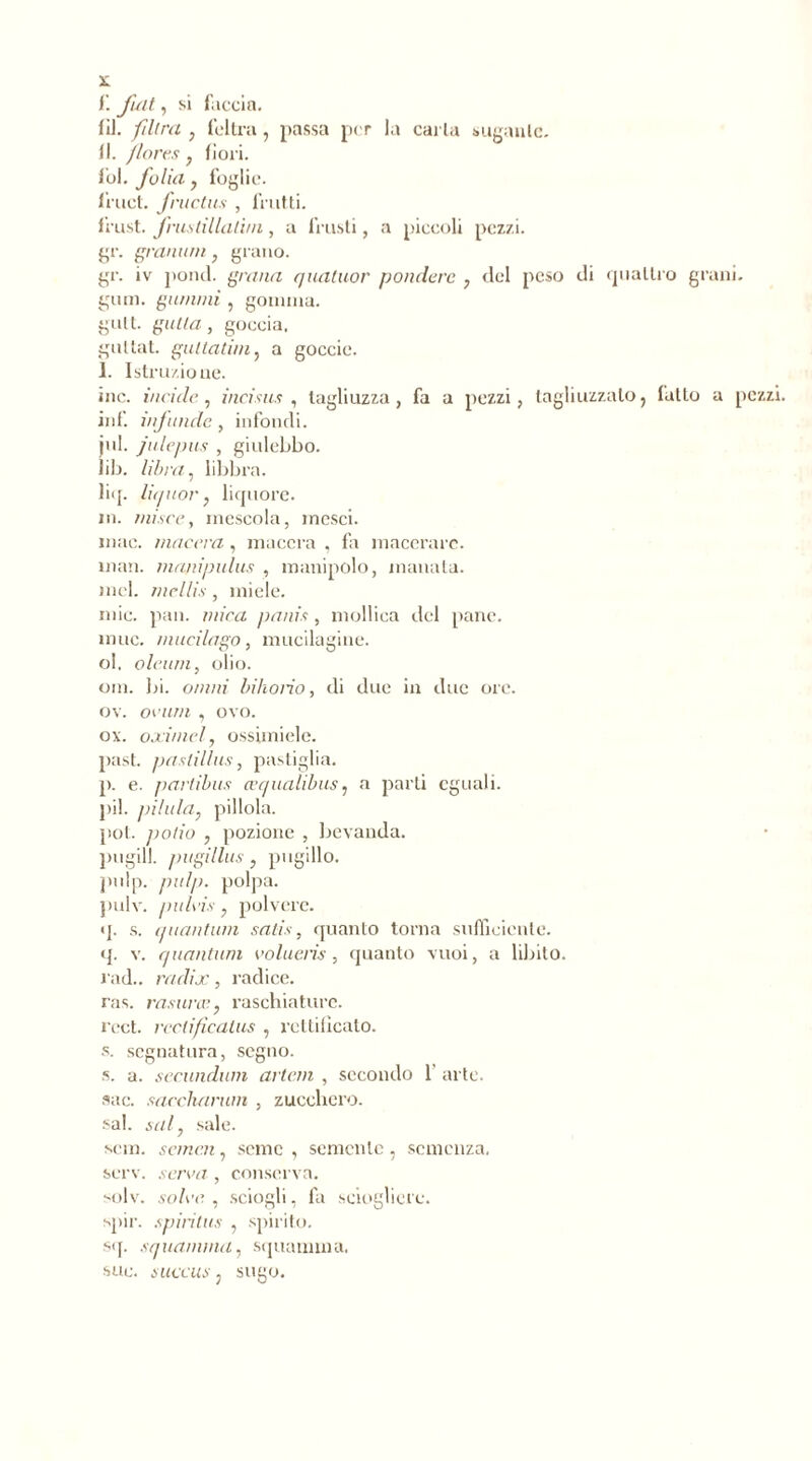 ï. fuit, si faccia. (il. filtra , feltra, passa per la caria sugante. 11. flores , fiori, fol. folia y foglie, lruct. fructus , frutti. frust. frustillalim, a frusti, a piccoli pezzi, gì*, granimi, grano. gr. iv pond, grana quatuor pondéré , del peso di quattro grani, gum. gammi , gomma, gult. gatta, goccia, guttat. guttatiniy a goccio. 1. Istruzione. ine. incide , incisas, tagliuzza, fa a pezzi, tagliuzzalo, fatto a pezzi. inf. infonde , infondi, jul. jalepas , giulebbo. lib. libra, libbra. liq. liquor} liquore. in. miser, mescola, mesci. mac. macera, macera , fa macerare. man. manipulas , manipolo, manata. mcl. mcllis, miele. mie. pan. mica panis, mollica del pane, mue. macilago, mucilagine. ol. oleum, olio. om. bi. ornili bihorìo, di due in due ore. oy. ovum , ovo. ox. oximely ossimiele. past. pastillas, pastiglia. p. e. partibus cequalibus, a parli eguali, pii. /ulula, pillola. pot. jiotio , pozione , bevanda, pugili, pugillus , pugillo. pulp. pulp. polpa, pulv. puhis, polvere. q. s. quantum satis, quanto torna sufficiente, q. v. quantum volueris, quanto vuoi, a libito, rad., raclix, radice. ras. rasane, raschiature. l'cct. rcclificalus , rettificato. s. segnatura, segno. s. a. secundurn artem , secondo 1’ arte. sac. saccharum , zucchero. sai. sai, sale. seni, sancii, seme , semente, semenza. serv. serva, conserva. solv. solve , sciogli, fa sciogliere. spir. spirilus , spirito. sq. squamimi, squamala. sue. succus, sugo.