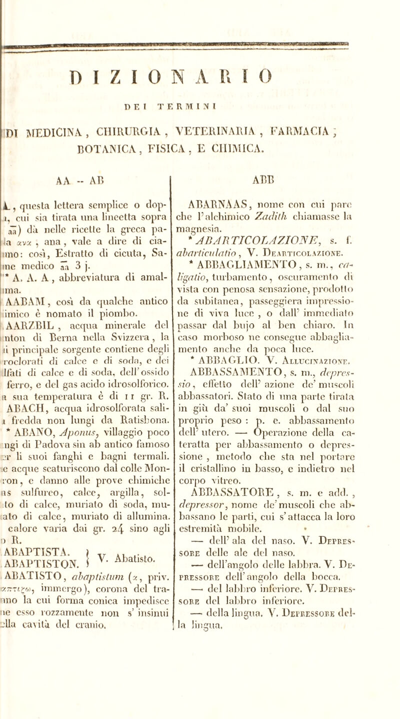 P E l TERMINI Dì MEDICINA., CHIRURGIA, VETERINARIA, FARMACIA ; BOTANICA, FISICA, E CHIMICA. A A -- AB ABB A, questa lettera semplice o dop- ì, cui sia tirata una lineetta sopra ali) dà nelle ricette la greca pa- ia ava , ana , vale a dire di da- nno : cosi, Estratto di cicuta, Sa- ine medico ââ 3 j. ’* A. A. A , abbreviatura di amal- ima. AABAM, cosi da qualche antico unico è nomato il piombo. AARZB1L , acqua minerale del nton di Berna nella Svizzera , la li principale sorgente contiene degli roclorati di calce e di soda, c dei Itati di calce e di soda, dell'ossido ferro, e del gas acido idrosolforico, a sua temperatura è di 11 gr. R. ABAC.II, acqua idrosolfornla sali- i fredda non lungi da Ratisbona. * ABANO, A p omis y villaggio poco ngi di Padova sin ab antico famoso nr li suoi fanghi e bagni termali, e acque scaturiscono dal colle Mon- ron, e danno alle prove chimiche as sulfureo, calce, argilla, sol- do di calce, miniato di soda, lim- ato di calce, muriate di allumina, calore varia dai gr. sino agli D R. ABAPTISTA. > v , ABAPTISTON. S Abatisl°- ABAT1STO, abaptistum (a, priv. Kìm£w, immergo), corona del tra- mo la cui forma conica impedisce ie esso rozzamente non s’ insinui -Ila cas ita del cranio. ABABNAAS, nome con cui pare che Paichimico Zacìith chiamasse la magnesia. * AB ARTICOLAZIONE, s. f. abarticulatio, V. De articolazione. * ABBAGLIAMENTO, s. m., ca- liga tio, turbamento, oscuramento di vista con penosa sensazione, prodotto da subitanea, passeggierà impressio- ne di viva luce , o dall’ immediato passar dal bujo al ben chiaro. In caso morboso ne consegue abbaglia- mento anche da poca luce. * ABBAGLIO. V. Allucinazione. ABBASSAMENTO, s. m., depres- si n , effetto delP azione de’muscoli abbassatoci. Stato di una parte tirala in giù da’ suoi muscoli o dal suo proprio peso : p. e. abbassamento delP utero. — Operazione della ca- teratta per abbassamento o depres- sione , metodo che sta nel portare il cristallino iu basso, c indietro nel corpo vitreo. ABBASSATORE , s. m. e add. , depressor, nome de’muscoli che ab- bassano le parti, cui s’attacca la loro estremità mobile. • — delP ala del naso. V. Depres- sore delle ale del naso. — dell’angolo delle labbra. V. De- pressore dell’angolo della bocca. —• del labbro inferiore. V. Depres- sore del labbro inferiore. — della lingua. V. Depressore del- la lingua.