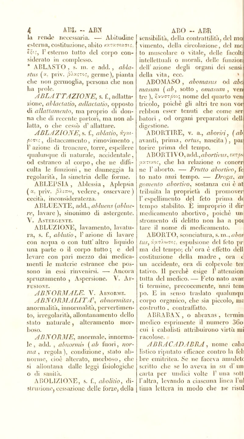 la rende necessaria. — Abitudine esterna, costituzione, abito xaroancuri;, l’esterno tutto del corpo con- sideralo in complesso. * ÀBLASTO , s. in. c add., abla- stus («, priv. /i/ocçTor. germe), pianta clic non germoglia, persona clic non ha prole. ABLATTAZIONE,, s. f., adlatta- zionc, ablactatio, odlactatio, opposto di allattamento, ma proprio di don- na clic di recente partorì, ma non al- latta, o elio cessò d’allattare. ABLAZIONE, s. fi, ablalio, iyca- pte:, distaccamento, rimovjmento , 1’ azione di troncare, torre, espellere qualunque di naturale, accidentale, od estraneo al corpo, clic ne diffi- colta le funzioni , ne danneggia la regolarità, la siinetria delle forme. ABLEPSIA , Àblessia , Aplepsia (a, priv. film™, vedere, osservare) cecità, inconsideratezza. A ELIDENTE, add., abluens (ablue- re, lavare ), sinonimo di astergente. V. Astergente. ABLUZIONE, lavamento, lavatu- ra, s. f., ablutio, F azione di lavare con acqua o con tutt’ altro liquido una parte o il corpo tutto ^ c del levare con pari mezzo dai medica- menti le materie estranee che pos- sono in essi rinvenirsi. — Ancora spruzzamento , Aspersione. V. Af- FUSIONE. ABNORMALE. V. Abnorme. A BN ORDÌ A LI TA\ abnormitàs, anormalità, innormalità, pervertimen- to, irregolarità, allontanamento dello stato naturale, alteramente mor- boso. ABNORME, anormale, innorma- le , add. , abnormis ( ab fuori, nor- ma , regola ), condizione, stato ab- norme, cioè alterato, morboso, clic si allontana dalle leggi fisiologiche o di sanità. ABOLIZIONE, s. f, abolitio, di- struzione. cessazione delle forze, della sensibilità, della contrattilità, del mo vimento, della circolazione, del mo to muscolare o vitale, delle facolti intellettuali o morali, delle funzion dell’azione degli organi dei sensi] della vita, ecc. ABOMASO, abomasus od abo mastini (ab, sotto, omasum , ven tre ), 2vu<7t/>ov* nome del quarto ven tricolo, poiché gli altri tre non voi rebbon esser tenuti che come ser batol i , od organi preparatori dell digestione. ABORTIRE, v. a., aboliti, (ab avanti, prima, ortus, nascila), par torire prima del tempo. ABORTI V O,add.,abortiviis, v/-pr, uy.ze/.o:, che ha relazione o concer ne l’aborto. — Frutto abortirò, fc to nato anzi tempo. — Droga. ai gomento abortirò, sostanza cui è at tribuita la proprietà ili promover F espellimento del feto prima di tempo stabilito. È improprio il dir medicamento abortivo, poiché un stromento di delitto non ha a por tare il nome di medicamento. ABORT O, sconciatura, s. m., abot\ tus, y.uA.r,)m:. espulsione del feto pr ma del tempo; eh’ ora è effetto dell costituzione della madre , ora d un accidente, ora di colpevole tei tativo. 11 perchè esige F attenzion tutta del medico. — Feto nate avar ti termine, precocemente, anzi tem po. E in senso traslato qualunqu corpo organico, che sia piccolo, me costrutto , contraffatto. ABRABAX , o abraxas , tcrmin medico esprimente il numero 36o cui i cabalisti attribuirono virtù mi raeolose. ABRACADABRA, nome calia listi co riputato efficace contro la feb bre emitritea. .Se ne faceva amuleto scritto che se lo aveva in su d un carta per undici volte F una soli l’altra, levando a ciascuna linea Fui lima lettera in modo che ne risul