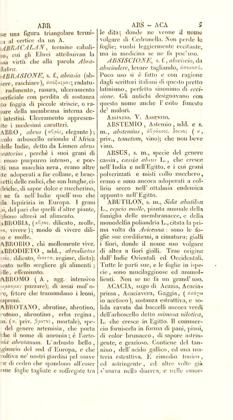 ABR «e una fipura triangolare tenni- a al vertice da un A. ■AERA CA LA N, termine cabali- ro, cui gli Ebrei attribuivan la *sa virtù clic alla parola Abra- ïabra. ABRASIONE, s. f., abrasio (ab- icrc, raschiare), à770?vç/xoç- radatu- radimento, rasura, ulceramento lerficiale con perdita di sostanza to loggia di piccole striscio, o ra- mre della membrana interna de- intestini. Ulceramento appresen- Ite i medesimi caratteri. •VERO , abrus (a€oó.r, elegante ) ; colo arboscello oriondo d Àfrica Ielle Indie, detto da Linneo abrus \catovius, perchè i suoi grani di rosso purpureo intenso, e por- li una macchia nera, erano altre te adoperati a far collane, e brac- «.etli; delle radici, che son lunghe, ci- lrichc, di sapor dolce e zuccherino, ne fa nell’ Indie quell’ uso che la liquirizia in Europa. I grani >i, del pari che quelli d’altre piante, ;Iiono altresì ad alimento. iBROBlA, ( Aioc, dilicato, molle, >o, vivere)} modo di vivere dili- o e molle. ABR.OBIO , chi mollemente vive. .vBRODlETO , add., abrodiœtus pò?, dilicato, Siv-ITZ, regime, dieta); ,cato nello scegliere gli alimenti ; He, effeminato. '■VBR.OMÜ ( A , agg. intensivo Muaojux; puzzare); di assai mal’o- ■e, fetore che tramandano i leoni, aproni. ABROTANO, abrotine, abrotino, otono, abruotino, erba regina, m. ( z, priv. , mortale), spe- del genere artemisia, che porta che il nome di auronia : è Varie- sut abrotanum. L’arbusto bello, ìginario del sud d’ Europa, e che coltiva ne nostri giardini pel soave or di cedro che spandono allcsser •sue foglie tagliale e soflìcgate tra ABS - ACA 5 le dita: donde ne venne il nome volgare di Cedronella. Non perde le foglie; vuoisi leggiermente eccitante, ma in medicina se ne fa poc' uso. AB SIS CI ONE, s. f., absciscio, da abscindcrc, levare tagliando, Poco uso si è fatto e con ragione dagli scrittori italiani di questo pretto latinismo, perfetto sinonimo di reci- sione. Gli antichi designavano con questo nome anche f esito funesto de’ malori. Absinzio. V. Assenzio. ABSTEMIO , Astemio , add. c s. m., abstemius , xëpôriioç, y.ot-joç ( cy. , priv., temetum, vino); clic non beve vino. ABSUS, s. m., specie del genere cassia, cassia absus L., clic cresce nell’India c nell’Egitto, e i cui grani polverizzati e misti collo zucchero, erano e sono ancora adoperati a col- lirio secco nell’ oftalmia endemica appunto nell’Egitto. ABUT1LON, s. m., Sida abutilon L., cencio molle, pianta annuale della famiglia delle membranacee, e della monodelfia poliandria Licitata la pri- ma volta da Avicenna : sono le tò- glie sue cordiformi, a cimatura; gialli i fiori, donde il nome suo volgare di altea a fiori gialli. Trae origine dall’ Indie Orientali ed Occidentali. Tutte le parti sue, e le foglie in ispe- eie , sono mucilagginose ed ammol- lienti. Non se ne fa un grand’ uso. ACACIA, sugo di Acazia, Acacia- prima , Acaciavera, Gaggia, ( io acetisco ), sostanza estrattiva, c so- lida cavata dai baccelli ancora verdi dell’arboscello detto mimosa nilotica, L. che cresce in Egitto. Il commer- cio forniscela in forma di pani, piani, di color brunaceo, di sapore astrin- gente, e grazioso. Contiene del tan- nino, dell’acido gallico, ed una ma- teria estrattiva. E rimedio tonico, ed astringente, ed altre volte già s’usava nella diarrea, e nelle cmor-