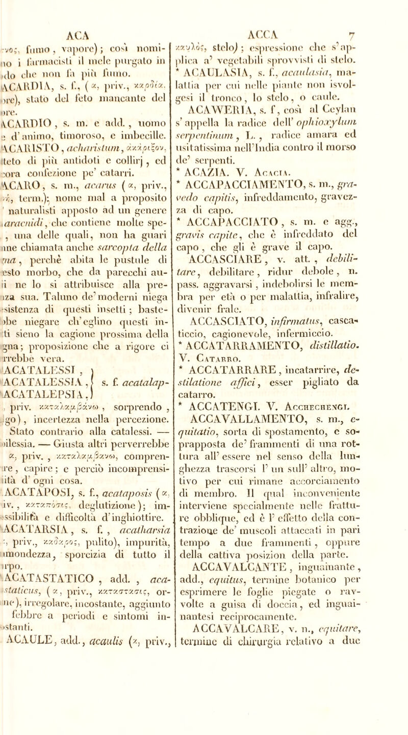 ACA -vo,-, fumo, vapore); com nomi- no i farmacisti il mele porgalo in ,do che non la più forno. ACAHDIA, s. I., (a, priv., xzorîta. ore), sialo elei feto mancante del ore. ACAIVDIO , s. m. e add. , nomo ■: d’animo, timoroso, e imbecille. 'AG AIUSTO , acinirìstum, dxipiÇov, Iteto di più antidoti c collirj , cd :ora confezione pe’ catarri. ACARO, s. m., acaras («, priv., rr,, terni.); nome mal a proposito natoralisti apposto ad un genere .aracnidi, clic contiene molte spc- , una delle quali, non ha guari ime chiamata anche sarcopla della ma, perchè abita le pustole di esto morbo, che da parecchi au- ii ne lo si attribuisce alla pre- iza sua. Taluno deTnodcrni niega •sistenza di questi insetti ; baste- >be niegare ch’eglino questi io- ti sieno la cagione prossima della gna; proposizione che a rigore ci crebbe vera. ACATALESSI , ) ACATALESSIA , > s. f. acatalap- ACATALEPSIA, ) , priv. y.y.-.y'i.y.y.py.-jr,) , sorprendo , !go), incertezza nella percezione. Stato contrario alla catalessi. — àlessia. — Giusta altri perverrebbe », priv. , v.v-yj.y.'j.py.'jt,), compren- ne , capire ; e perciò incomprensi- lità d’ ogni cosa. ACATAPOSI, s. f., acataposis («: iv. , y.y-y-rj'nc, deglutizione); im- ssibilità e difficoltà d’inghiottire. ACATARSIA, s. f. , acalharsia -, priv,, xz3xpt>;, pulito), impurità, (mondezza, sporcizia di tutto il irpo. ACATASTATICO , add. , aca- staticus, (z, priv., y.yryazytn;, or- ne), irregolare, incostante, aggiunto lebbre a periodi c sintomi in- astanti. ACAULE, add., acaulis (*, priv., ACCA 7 ■/.y.'Aò;, stelo;); espressione che s’ap- plica a’ vegetabili sprovvisti di stelo. * ACAULASIA, s. f., acuiila.sia, ma- ialila per cui nelle piante non isvol- gesi il tronco, lo stelo, o caule. ACAWERIA, s. f, cosi al Ccylan s’appella la radice dell' opliioocyLum serpentinum, L. , radice amara ed usi l atissima nell’India contro il morso de’ serpenti. * ACAZIA. V. Acacia. * ACCAP ACCI AMENTO, s. m., gra- vedo capitiinfreddamento, gravez- za di capo. * ACCAPACCIATO , s. m. e agg., gravis capile., che è infreddato del capo , clic gli è grave il capo. ACCASCIARE, v. alt. , debili- tare , debilitare, ridur debole, n. pass, aggravarsi , indebolirsi le mem- bra per età o per malattia, infralire, divenir frale. ACCASCIATO, infirmâtns, casca- ticcio, cagionevole, infermiccio. * ÀCCATARRAMENTO, dislillatio. V. Catarro. * ACCATARRARE , incatarrire, de- stilatione affici, esser pigliato da catarro. * ACCATENGI. V. àcchechengi. ACCAVALLAMENTO, s. m., e- quitatio, sorta di spostamento, c so- prapposta de’ frammenti di una rot- tura all’ essere nel senso della lun- ghezza trascorsi F un sull’ altro, mo- tivo per cui rimane accorciamento di membro. Il qual inconveniente interviene specialmente nelle frattu- re obblique, ed è F effetto della con- trazione de’ muscoli attaccati in pari tempo a due frammenti, oppure della cattiva posizion della parte. ACCAVALCANTE , inguainante, add., equitus, termine botanico per esprimere le foglie piegate o rav- volte a guisa di doccia, ed inguai- nantesi reciprocamente. ACCAVALCARE, v. n., equitare, termine di chirurgia relativo a due