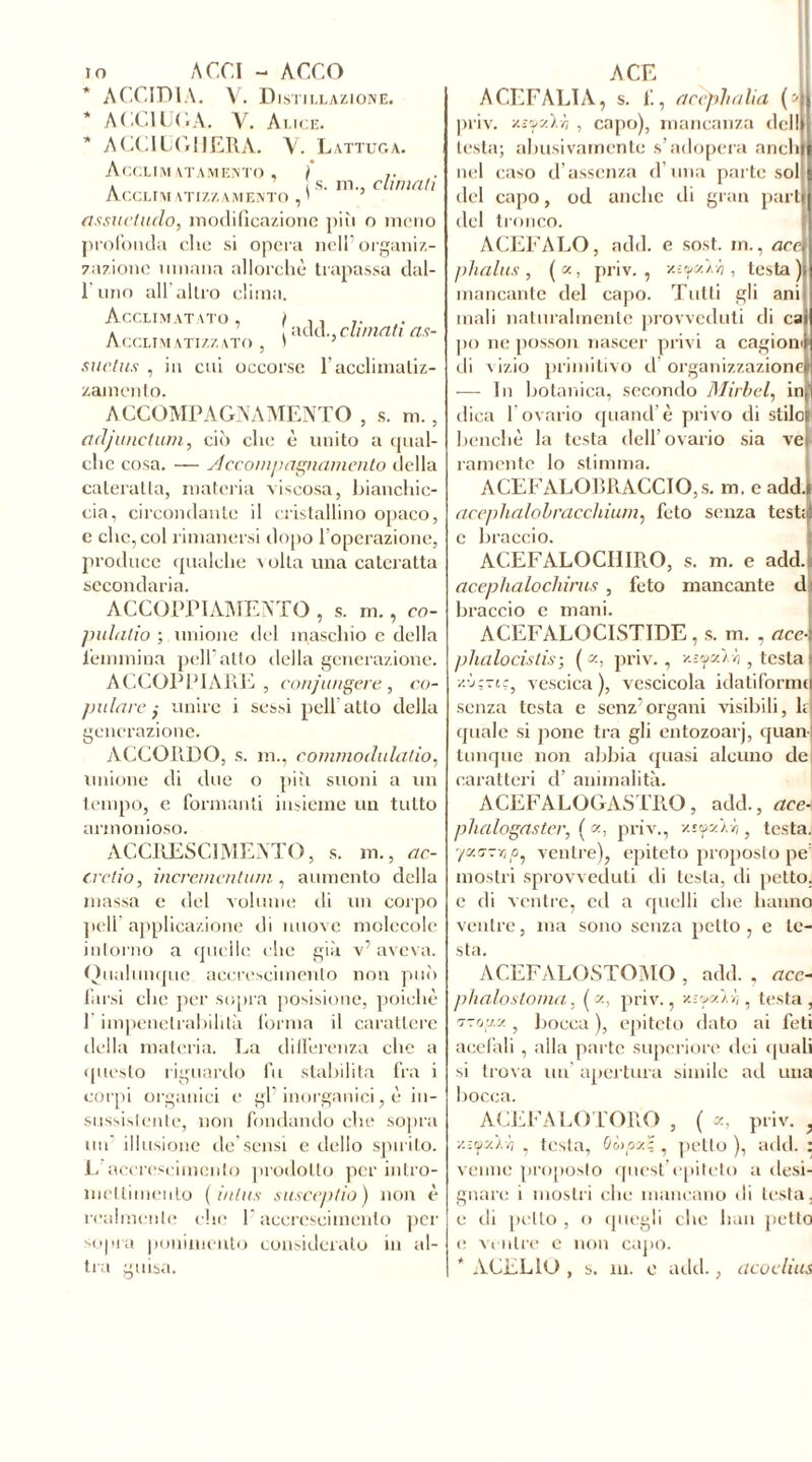 s. m., eli mali io ACCI - ACCO ACCIDIA. V. Distillazione. * ACCIUGA. V. Alice. * ACCIL(riiERA. V. Lattuga. Acclimatamento , } Acclini atizzamento , I fissucluclo, modificazione più o meno profonda che si opera nell’ organiz- zazione umana allorché trapassa dal- l'uno all’altro clima. Acclimatato, i . , •Macchinali as- ACCLIM ATIZZATO , I suclus , in cui occorse racclimaliz- zamento. ACCOMPAGNAMENTO , s. m., ad/unctuni, ciò clic è unito a qual- che cosa. — sì e compagnamento della cateratta, materia viscosa, bianchic- cia, circondante il cristallino opaco, e clic, col rimanersi dopo l’operazione, produce qualche volta una cateratta secondaria. ACCOPPIAMENTO , s. m., co- pulano ; unione del maschio e della femmina peli atto della generazione. ACCOPPIARE, conjungere , co- pulare ,• unire i sessi peli’atto della generazione. ACCOPiDO, s. m., commodulalio, unione di due o più suoni a un tempo, e formanti insieme un tutto armonioso. ACCRESCIMENTO, s. m., ac- crelio, incrementimi, aumento della massa e del volume di un corpo peli applicazione di nuove molecole intorno a quelle che già v’ aveva. Qualunque accrescimento non può farsi che per sopra posisione, poiché 1 impenetrabilità forma il carattere della materia. La differenza che a questo riguardo fu stabilita fra i corpi organici e gl’inorganici, è in- sussistente, non fondando che sopra un illusione de’sensi e dello spirito. L accrescimento prodotto per intro- meltimenlo (inlus susceptio) non è realmente che l’accrescimento per sopra ponimeuto consideralo in al- tra guisa. A CE ACEFALIA, s. f., acèphalia (4 priv. v.s’ps.'i.Y) , capo), mancanza del!» testa; abusivamente s’adopera aneli! nel caso d’assenza d una parte sol del capo, od anche di gran parti del tronco. ACEFALO, add. e sost. m., acri phalus, («, priv., x-:yx.oh, testa)» mancante del capo. Tutti gli ani] mali naturalmente provveduti di cai ]io ne posson nascer privi a cagioni di vizio primitivo d organizzazione» — In botanica, secondo Mirbel, in; dica 1 ovario quand’è privo di stilo? benché la testa dell’ovario sia vei rameute lo stimma. ACEFALOBRACCIOjS. m. e addi acephalohracchium, feto senza test;^ c braccio. ACEFALOCHIRO, s. m. e add.. acephalochirus , feto mancante d i braccio e mani. ACEFALOCISTIDE , s. m. , accA phalocistis ; ( <z, priv., v-iyc/'i.r,, testa I z.'jçTj', vescica), vescicola idatiformo senza testa e senz’organi visibili, 1; quale si pone tra gli entozoarj, quanj Unique non abbia quasi alcuno de caratteri d’ animalità. ACEFALOGASTRO, add., are- phalogaster, ( x, priv., v.t'fxVn , testa. y/zcr-rip, ventre), epiteto proposto pe: mostri sprovveduti di testa, di petto, e di ventre, ed a quelli che hanno ventre, ma sono senza petto , e le- sta. ACEFALOSTOMO , add. , acc- phalostoma, ( z, priv., vaycrà.ì,, testa, ■ztoiix ? bocca ), epiteto dato ai feti acefali , alla parte superiore dei (piali si trova un apertura simile ad una bocca. ACEFALO LORO , ( x, priv., Y.iifxlii , testa, OùpxZ , petto ), add. : venne proposto quest’epiteto a desi- gnare i mostri che mancano di lesta, e di petto , o quegli clic bau petto e ventre e non capo. * AFELIO , s. m. o add., acoclius