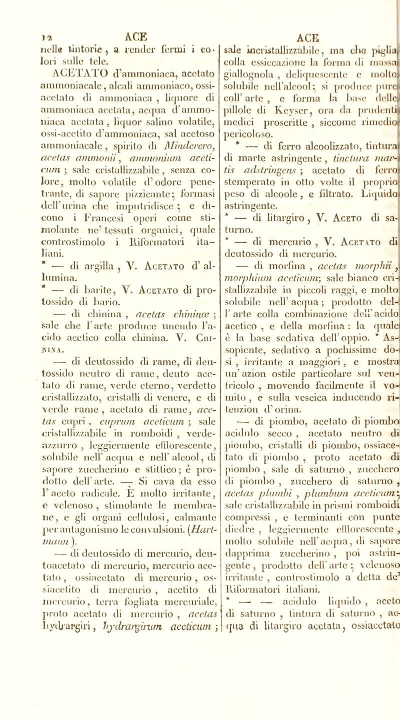 lidia tintorie , a render fermi i co- lori sulle tele. ACETATO d’ammoniaca, acetato ammoniacale, alcali ammoniaco, ossi- acetato di ammoniaca , liquore di ammoniaca acciaia, acqua d’ammo- niaca acciaia , liquor salino volatile, ossi-acetito d’ammoniaca, sai acetoso ammoniacale, spirito di Minclerero, ticetas ammonii, ammonium aceti- cwn ; sale cristallizzabile, senza co- lore, molto volatile d’odore pene- trante, di sapore pizzicante} formasi dell’urina che imputridisce } e di- cono i Francesi operi come sti- molante ne’tessuti organici, quale controstimolo i Riformatori ita- liani. * — di argilla , Y. Acetato d’ al- lumina. * — di barite, Y. Acetato di pro- tossido di bario. — di chinina , acetas chininee ; sale che l’arte produce unendo l’a- cido acetico colla chinina. V. Cm- HISA. — di deutossido di rame, di deu- lossido neutro di rame, dento ace- tato di rame, verde eterno, verdetto cristallizzato, cristalli di venere, c di verde rame, acetato di rame, ace- ias cupri . cuprum acetìcum ; sale cristallizzabile in romboidi , verde- azzurro , leggiermente efflorescente, solubile nell’ acqua e nell’ alcool, di sapore zuccherino e stittico ; è pro- dotto dell’arte. — Si cava da esso l’aceto radicale. E molto irritante, e velenoso , stimolante le membra- ne, e gli organi cellulosi, calmante per antagonismo le convulsioni. (.Hart- mann ). — di deutossido di mercurio, deu- toacetato di mercurio, mercurio ace- tato , ossiacetalo di mercurio, os- siacetito di mercurio , acolito di mercurio, terra fogliata mercuriale, proto acetato di mercurio , acetas bydj argiri, hydrcuginim acetìcum ; sale incristallizzabile, ma elio piglia)' colla essiccazione la forma rii massai giallognola , deliquescente e mollo) solubile nell’alcool} si produce pure! coll’ arte , c forma la base delle)) pillole di Keyser, ora da prudenti medici proscritte , siccome rimedio pericoloso. * — di ferro alcoolizzato, tintura di marte astringente, tinctura mar- tis aclstringens ; acetato di ferro stemperato in otto volte il proprio peso di alcoole , e nitrato. Liquido astringente. * — di litargiro , V. Aceto di sa-i turno. * — di mercurio , V. Acetato di deutossido di mercurio. — di morfina , acetas morphii J morphium acetìcum) sale bianco cri- stallizzabile in piccoli raggi, e molto solubile nell’ acqua ; prodotto del-; l’arte colla combinazione dell acido acetico , e della morlìua : la quale è la base sedativa dell’oppio. * As-i sopiente, sedativo a pochissime do- si , irritante a maggiori, e mostra un’ azion ostile particolare sul ven- tricolo , movendo facilmente il vo- mito , e sulla vescica inducendo ri- tenzion d’orina. — di piombo, acetato di piombo acidulo secco , acetato neutro di piombo, cristalli di piombo, ossiace- tato di piombo , proto acetato di piombo , sale di saturno , zucchero ili piombo , zucchero di saturno , acetas piombi , piombimi acetìcum} sale cristallizzabile in prismi romboidi compressi , e terminanti con punte diedre , leggiermente efflorescente , mollo solubile nell'acqua, di sapore dapprima zuccherino , poi astrin- gente, prodotto dell'arte^ velenoso irritante , controstimolo a detta de’ Riformatori italiani. * — —■ acidulo liquido , aceto di saturno , tintura di saturno , ac- qua di litargiro acelala, ossiacetalo