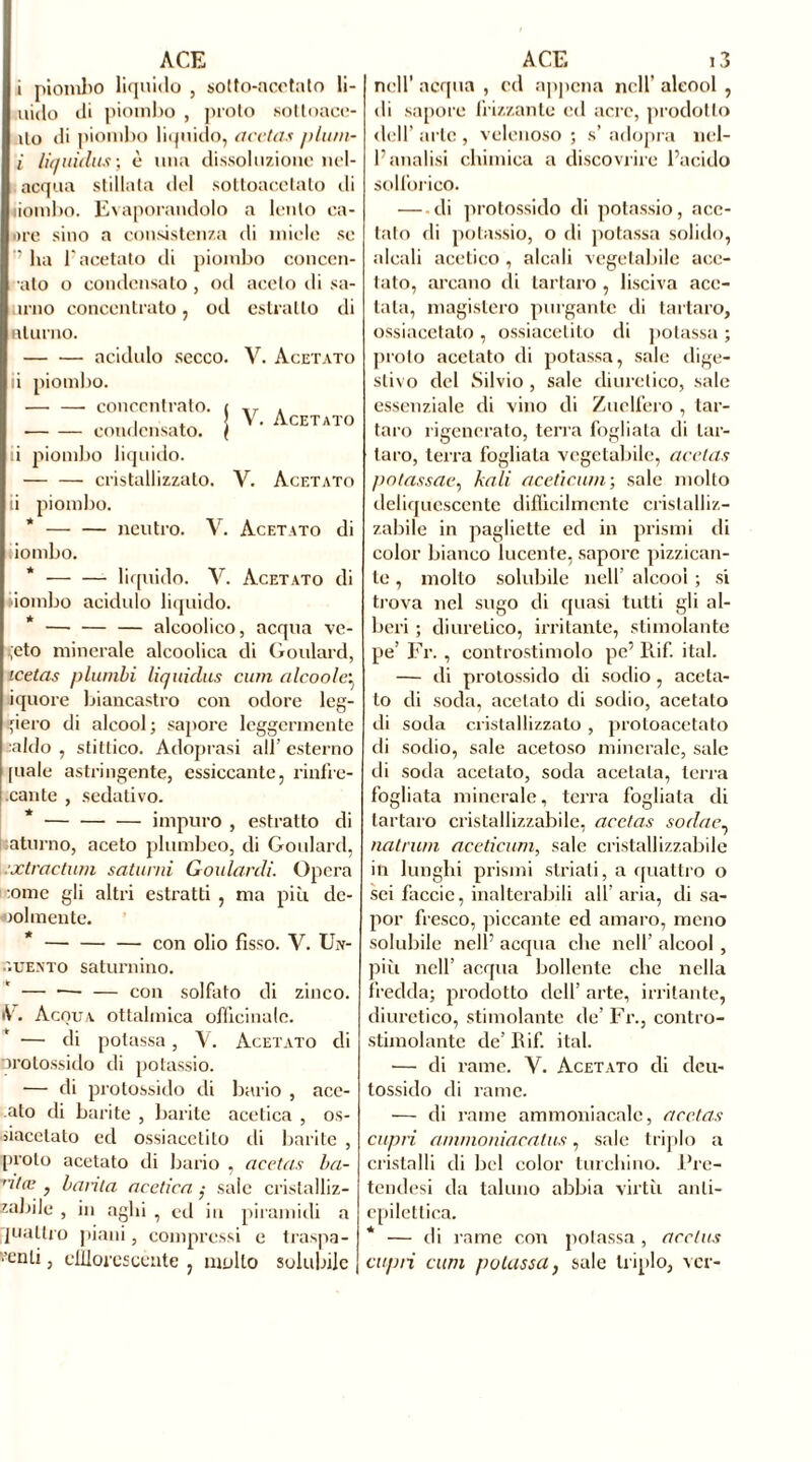 i piombo liquido , sotto-acetato li- naio di piombo , proto sottoace- Uo di piombo liquido, acetas plurn~ i liquidas ; è una dissoluzione nel- acqua stillata del sottoacetato ili liombo. Evaporandolo a lento on- ore sino a consistenza di miele se ’’ ha l'acetato di piombo conccn- ato o condensato, od aceto di sa- urno concentrato, od estratto di aliano. acidulo secco. V. Acetato ii piombo. V. Acetato — —■ concentrato. condensato. ii piombo liquido. cristallizzato. V. Acetato ii piombo. neutro. V. Acetato di iombo. * liquido. V. Acetato di bombo acidulo liquido. * —■ — — alcoolico, acqua ve- geto minerale alcoolica di Goulard, icetas plumbi liquidas curri (ileo a le:. iquore biancastro con odore leg- gero di alcool; sapore leggermente aldo , stittico. Adoprasi all’ esterno piale astringente, essiccante, rinfre- .cante , sedativo. impuro , estratto di aturno, aceto plumbeo, di Goulard, .xtractum saturni Goularcli. Opera :otne gli altri estratti , ma piu de- bolmente. * — con olio fìsso. V. Un- guento saturnino. — — — con solfato di zinco. iV. Acqua ottalmica officinale. — di potassa, Y. Acetato di protossido di potassio. ■— di protossido di bario , ace- ato di barite , barite acetica , os- siacetato ed ossiacelito di barite , [nolo acetato di bario , acetas ba- ntœ , barila acetica ,• sale cristalliz- zabile , in aghi , eil in piramidi a piatirò piani, compressi e traspa- renti , efflorescènte , multo solubile nell’ acqua , cd appena nell’ alcool , di sapore frizzante cd acre, prodotto dell’ arte , velenoso ; s’ adopra nel- l’analisi chimica a discovrire l’acido solforico. di protossido di potassio, ace- tato di potassio, o di potassa solido, alcali acetico , alcali vegetabile ace- tato, arcano di tartaro, lisciva ace- tata, magistero purgante di tartaro, ossiacetato , ossiacelito di potassa ; proto acetato di potassa, sale dige- stivo del Silvio , sale diuretico, sale essenziale di vino di Zuclfero , tar- taro rigenerato, terra fogliata di tar- taro, terra fogliala vegetabile, acetas potassae, leali aceticurn-, sale molto deliquescente difficilmente cristalliz- zabile in pagliette ed in prismi di color bianco lucente, sapore pizzican- te , molto solubile nell’ alcool ; si ti’ova nel sugo di quasi tutti gli al- beri ; diuretico, irritante, stimolante pe’ Fr., controstimolo pe’ Rif. ital. — di protossido di sodio , aceta- to di soda, acetato di sodio, acetato di soda cristallizzato , protoacetato di sodio, sale acetoso minerale, sale di soda acetato, soda acetala, terra fogliata minerale, terra fogliata di tartaro cristallizzabile, acetas sodae. nalrurn aceticurn, sale cristallizzabile in lunghi prismi striati, a quattro o sei faccio, inalterabili all' aria, di sa- por fresco, piccante ed amaro, meno solubile nell’ acqua che nell’ alcool , piti nell’ acqua bollente che nella fredda; prodotto dell’ arte, irritante, diuretico, stimolante de’Fr., contro- stimolante de’ Rif. ital. •— di rame. V. Acetato di deu- tossido di rame. — di rame ammoniacale, acetas capri ammoniacatus, sale triplo a cristalli di bel color turchino, l’re- tendesi da taluno abbia virtù anti- epilettica. * — di rame con potassa , acclus capri clini potassa, sale triplo, ver-