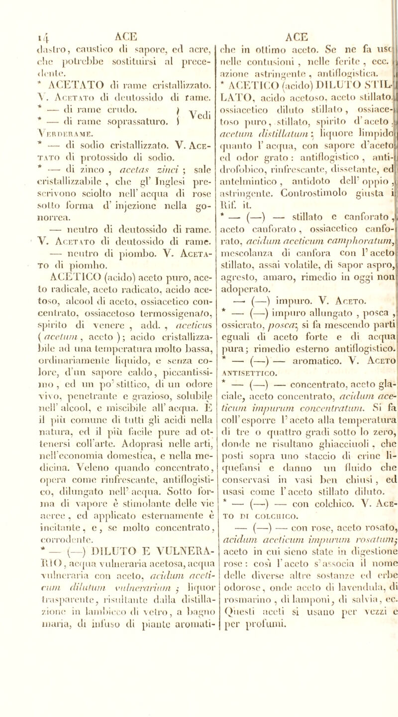 daslro, caustico di sapore, ed acre, die potrebbe sostituirsi al prece- dente. * ACETATO di rame cristallizzato. A . Acetato di deutossido ili farne. * — di rame crudo. i -.r .. * . Vedi — di rame soprassaturo. ) V r.nni.name. * — di sodio cristallizzato. V. Ace- tato di protossido di sodio. * — di zinco , acetas zi nei ; sale cristallizzabile , che gl’ Inglesi pre- scrivono sciolto nell’ acqua di rose sotto l'orma d’ iniezione nella go- norrea. — neutro di deutossido di rame. V. Acetato di deutossido di rame. — neutro di piombo. V. Aceta- to di piomho. ACETICO (acido) aceto puro, ace- to radicale, aceto radicato, acido ace- toso, alcool rii aceto, ossiacetico con- centrato, ossiacctoso termossigena/o, spirito di venere , add. , aceticus ( acciaia , aceto ) ; acido cristallizza- bile ad una temperatura molto bassa, ordinariamente liquido, e senza co- lore, d un sapore caldo, piccantissi- mo , ed un po’stittico, di un odore vivo, penetrante e grazioso, solubile nell’alcool, e miscibile all’acqua. È il piu comune di tutti gli acidi nella natura, ed il più facile pure ad ot- tenersi coll'arte. Adoprasi nelle arti, nell’economia domestica, e nella me- dicina. Veleno quando concentrato, opera come rinfrescante, antiflogisti- co, dilungato nell’ acqua. Sotto for- ma di vapore è stimolante delle vie aeree, ed applicato esternamente è incitante, e, se molto concentrato, corrodente. * _ (_) DILUTO E VULNERA- RIO, acqua vulneraria acetosa, acqua vulneraria con aceto, acidula accli- rum dilatimi eidncirtriunì ,• liquor trasparente, risultante dalla distilla- zione in lambicco di vetro, a bagno maria, di infuso di piante aromati- che in ottimo aceto. Se nc fa use nelle contusioni , nelle ferite , ccc. azione astringente , antiflogistica. , * ACETICO (acido) DILUTO SUL-, LATO, acido acetoso, aceto stillato., ossiacetico dilato stillato, ossiace- toso puro, stillato, spirito il aceto. acciaili distillatami liquore limpido quanto 1’ acqua, con sapore d'aceto ed odor grato : antiflogistico , miti- drofobico, rinfrescante, dissetante, ed antelmintico , antidoto dell1 oppio , astringente. Controstimolo giusta i Itif. it. * — (—) — stillato e canforato, aceto canforato, ossiacetico canfo-| rato, acidain aceticum camphoratumA mescolanza di canfora con l’aceto stillato, assai volatile, di sapor aspro, agresto, amaro, rimedio in oggi non adoperato. —• (—) impuro. V. Aceto. * — (—) impuro allungato , posca ,1 ossicrato, posca■ si fa mescendo parti eguali di aceto forte e di acqua pura; rimedio esterno antiflogistico. * — (—) — aromatico. V. Aceto: antisettico. * — (—) — concentrato, aceto gla- ciale, aceto concentrato, acidain ace- ticum impunita concentratala. Si fa coll’esporre l’aceto alla temperatura di tre o quattro gradi sotto Io zero, donde ne risultano ghiaccinoli. clic posti sopra uno staccio di crine li- quefami e danno un fluido che conservasi in vasi ben chiusi , ed usasi come l’aceto stillato diluto. * — (—-) — con colchico. V. Ace- to DI COLCHICO. — (—) — con rose, aceto rosato, acidula aceticum imparimi cosatimi- aceto in cui sicno stale in digestione rose: così l'aceto s’associa il nome delle diverse altre sostanze ed erbe odorose, onde aceto di lavendula, di rosmarino , di lamponi, di salvia, ec. Questi aceti si usano per vezzi e per profumi.