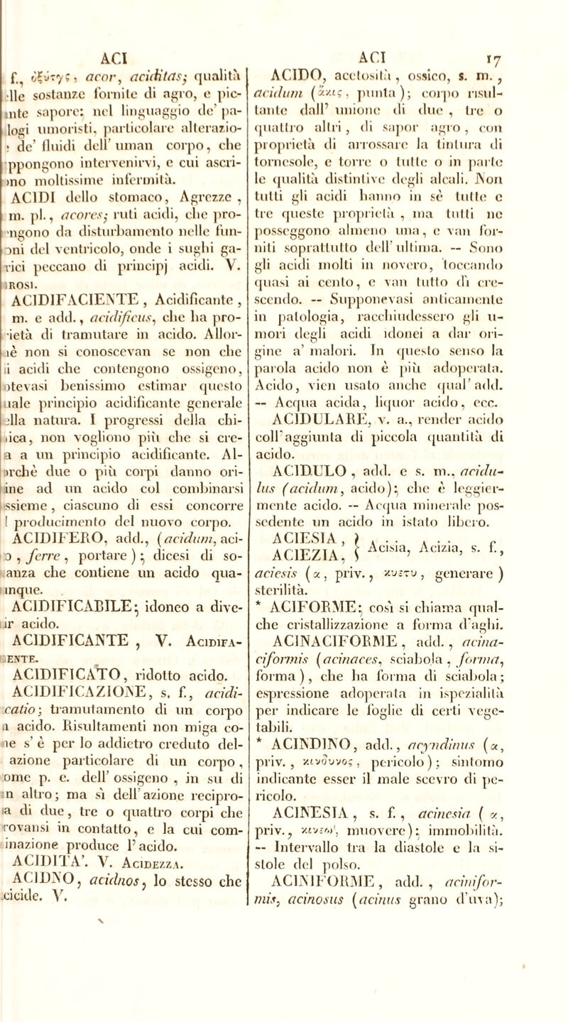 ACI f ityiyç , acor, acidi tas- qualità •lie sostanze fornite di agro, e inc- inte sapore: nel linguaggio de’ pa- logi umoristi, particolare alterazio- : de’ fluidi dell’ uman corpo, che ppongono intervenirvi, c cui ascri- mo moltissime infermità. ACIDI dello stomaco, Agrezze , m. pi., acores; rati acidi, che pro- •ngono da disturbamento nelle tim- oni del ventricolo, onde i sughi ga- rici peccano di principi acidi. V. IROSI. AC1DIFAC1ENTE , Acidificante, m. e add., acidifiais, che ha pro- jeta di tramutare in acido. Allor- iè non si conoscevan se non che ii acidi che contengono ossigeno, ntevasi benissimo estimar questo uale principio acidificante generale dia natura. I progressi della chi- iica, non vogliono più che si cre- a a un principio acidificante. Al- Dichè due o più corpi danno ori- ine ad un acido col combinarsi ssieme, ciascuno di essi concorre I produci mento del nuovo corpo. ACIDIFERO, add., (addimi, ad- ii) , ferre, portare)} dicesi di so- anza che contiene un acido qua- mque. ACIDIFICATILE} idoneo a dive- ir acido. ACIDIFICANTE , V. Acidifa- ENTE. ACIDIFICATO, ridotto acido. ACIDIFICAZIONE, s. f., a cidi- rat in ; tramutamento di un corpo a acido. Risultamenti non miga cô- ne s’ è per lo addietro creduto del- azione particolare di un corpo, :omc p. c. dell’ ossigeno , in su di n altro; ma sì dell’azione recipro- ia di due, tre o quattro corpi che rovansi in contatto, e la cui coni- inazione produce l’acido. ACIDITA’. V. Acidezza. AC1DNO, acidnos, lo stesso che .eicide. V. ACI r7 ACIDO, acetosità , ossico, s. m. , addimi (âxiç, punta); corpo risul- tante dall’ unione di due , tre o quattro altri, di sapor agro, con proprietà di arrossare la tintura di tornasole, e torre o tulle o in parte le qualità distintive degli alcali. Non tutti gli acidi hanno in sè tutte c tic queste proprietà , ma tutti ne posseggono almeno una, e van for- niti soprattutto dell’ultima. -- Sono gli acidi molti in novero, toccando quasi ai cento, c van tutto dì cre- scendo. — Supponevasi anticamente in patologia, racchiudessero gli li- moli degli acidi idonei a dar ori- gine a’ malori. In questo senso la parola acido non è più adoperata. Acido, vidi usalo anche qual’add. -- Acqua acida, liquor acido, ecc. ACIDULARE, v. a., render acido coll'aggiunta di piccola quantità di acido. ACIDULO , add. e s. m., acida- lus (addimi, acido)} che è leggier- mente acido. -- Acqua minerale pos- sedente un acido in istato libero. AC1EZIA, \ iaM> Ac,zm’ *• £> aciesis ( a., priv., xvizv , generare ) sterilità. * ACI FORME} così si chiama qual- che cristallizzazione a forma d'aghi. ACINACIFOEME, add., acina- ciformis (acinaces, sciabola , forma, forma), che ha forma di sciabola; espressione adoperala in ispezialilà per indicare le foglie di certi vege- tabili. * ACINDINO, add., acytidinus («, priv., xivtîwoç, pericolo); sintomo indicante esser il male scevro di pe- ricolo. A CINESI A, s. f. , a cine si a ( v., priv., zhwi1, muovere)} immobilità. — Intervallo tra la diastole e la si- stole del polso. AC1N1FOIIME, add., acinifor- rnis, acinosus (admis grano d’uva);
