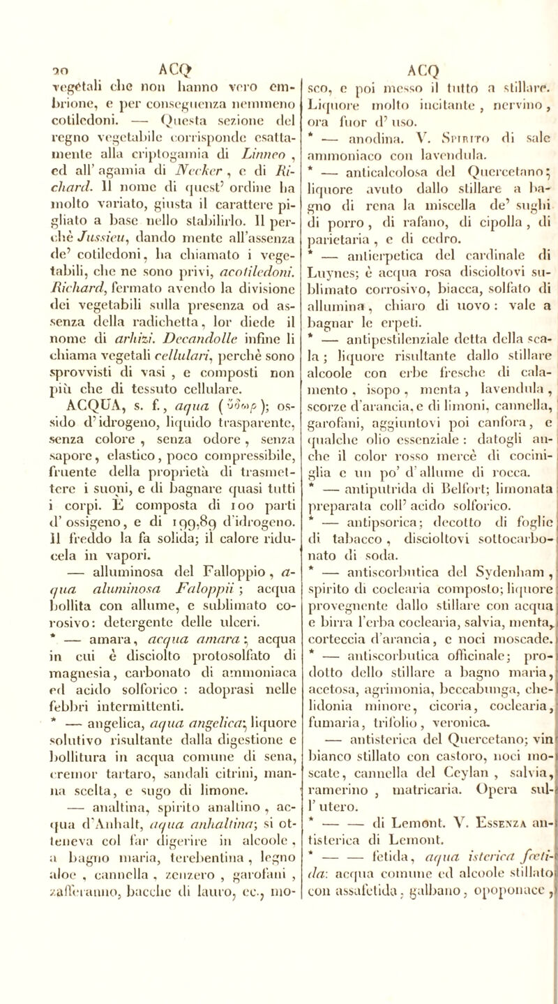 90 ACQ rogatali clic non hanno vero em- brione, e per conseguenza nemmeno cotiledoni. — Questa sezione del regno vegetabile corrisponde esatta- mente alla criptogamia di Lirmco , ed all’ agamia di Ncckcr , e di Ri- chard. 11 nome di quest5 ordine ha molto variato, giusta il carattere pi- gliato a base nello stabilirlo. Il per- chè Jussieu, dando mente all’assenza de5 cotiledoni, ha chiamato i vege- tabili, che ne sono privi, acoliledoni. Richard, fermato avendo la divisione dei vegetabili sulla presenza od as- senza della radichetta, lor diede il nome di arhizi. Decandolle infine li chiama vegetali cellulari, perchè sono sprovvisti di vasi , e composti non più che di tessuto cellulare. ACQUA, s. f., aqua (Wwos- sido d’idrogeno, liquido trasparente, senza colore , senza odore , senza sapore, elastico , poco compressibile, fruente della proprietà di trasmet- tere i suoni, e di bagnare quasi tutti i corpi. E composta di ioo parti d’ ossigeno, e di 199,89 d'idrogeno, il freddo la fa solida; il calore ridu- cela in vapori. — alluminosa del Falloppio, a- qua alurninosa Faloppii ; acqua bollita con allume, e sublimato eo- rosivo: detergente delle ulceri. * — amara, acqua amara y acqua in cui è disciolto protosolfato di magnesia, carbonato di ammoniaca ed acido solforico : adoprasi nelle febbri intermittenti. * — angelica, aqua angelica} liquore solutivo risultante dalla digestione c bollitura in acqua comune di sena, cremor tartaro, sandali citrini, man- na scelta, e sugo di limone. — analtina, spirito anallino , ac- qua d’Anhalt, aqua anhallina; si ot- teneva col far differire in alcoole . a bagno maria, terebentina, legno aloe , cannella , zenzero , garofani , zafferanno, bacche eli lauro, co-, mo- ACQ sco, e poi messo il tutto a stillare. Liquore molto incitante , nervino, ora fuor d5 uso. * •— anodina. V. Spirito di sale ammoniaco con lavondula. * — anticalcolosa del Qucrcetano} liquore avuto dallo stillare a ba- gno di rena la miscella de5 sughi di porro, di rafano, di cipolla , di parietaria , c di cedro. * — antiemetica del cardinale di Luyncs; è acqua rosa discioltovi su- blimato corrosivo, biacca, solfato di allumina, chiaro di uovo : vale a bagnar le erpeti. * — antipestilenziale detta della sca- la ; liquore risultante dallo stillare alcoole con erbe fresche di cala- mcnto , isopo , menta , lavendula , scorze d’arancia, e di limoni, cannella, garofani, aggiuntovi poi canfora, c qualche olio essenziale : datogli an- che il color rosso mercè di cocini- glia c un po’ d’allume di rocca. * — antiputrida di Belfort; limonata preparata coll’acido solforico. * — antipsorica; decotto di foglie di tabacco, discioltovi sottocarbo- nato di soda. * — antiscorbutica del Sydenham , spirito di coclearia composto; liquore provegnente dallo stillare con acqua e birra l’erba coclearia, salvia, menta,, corteccia d’arancia, c noci moscade. * — antiscorbutica officinale; pro-i dotto dello stillare a bagno maria,I acetosa, agrimonia, beccabunga, che-! lidonia minore, cicoria, coclearia,! fumaria, trifolio, veronica. — antistorica del Quercetano; vinr bianco stillato con castoro, noci mo- scate, cannella del Ceylan , salvia, camerino , matriearia. Opera sul- 1’ utero. * — — di Lemont. V. Essenza an- tistorica di Lemont. * — — fetida, aqua isterica fceti- ila: acqua comune ed alcoole stillato con assafetida, galbano, opoponaco ,