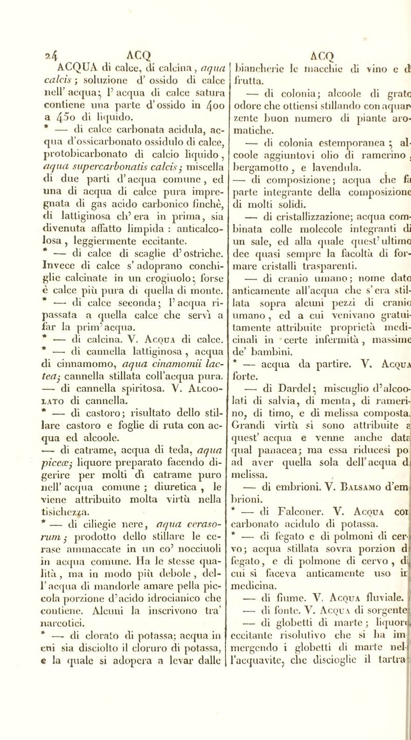 ACQUA di calce, di calcina, aqua calciò• ; soluzione d’ ossido di calce nell’acqua^ l’acqua di calce satura contiene una parte d’ossido in 4°o a 45o di liquido. * — di calce carbonata acidula, ac- qua d’ossicarbonato ossidulo di calce, protobicarbonato di calcio liquido, aqua supercarbonalis calciò $ miscella di due parti d’acqua comune, ed una di acqua di calce pura impre- gnata di gas acido carbonico finché, di lattiginosa ch’era in prima, sia divenuta affatto limpida : anticalco- losa , leggiermente eccitante. * •— di calce di scaglie d’ostriche. Invece di calce s’adoprano conchi- glie calcinate in un crogiuolo} forse è calce più pura di quella di monte. * ■— di calce seconda ; 1’ acqua ri- passata a quella calce che servì a far la prim’ acqua. * •— di calcina. V. Acqua di calce. * — di cannella lattiginosa , acqua di cinnamomo, aqua cinamomii lac- tea; cannella stillata coll’acqua pura. — di cannella spiritosa. V. Alcoo- iato di cannella. * — di castoro; risultato dello stil- lare castoro e foglie di ruta con ac- qua ed alcoole. ■— di catrame, acqua di teda, aqua picecc; liquore preparato facendo di- gerire per molti dì catrame puro nell’ acqua comune ; diuretica , le viene attribuito molta virtù nella tisichezza. *— di ciliegie nere, aqua ceraso- rum ; prodotto dello stillare le ce- rase ammaccate in un co’ nocciuoli in acqua comune. Ha le stesse qua- lità , ma in modo più debole , del- l’acqua di mandorle amare pella pic- cola porzione d’acido idrocianico che contiene. Alcuni la inscrivono tra’ narcotici. * —- di clorato di potassa; acqua in cui sia disciolto il cloruro di potassa, e la quale si adopera a levar dalle biancherie le macchie di vino e di frutta. — di colonia; alcoole di grato odore che ottiensi stillando conaquao zente buon numero tli piante aro- matiche. — di colonia estemporanea } al- coole aggiuntovi olio di camerino , bergamotto , e lavendula. — tli composizione ; acqua che fa parte integrante della composizione tli molti solidi. — di cristallizzazione; acqua com- binata colle molecole integranti tli un sale, ed alla quale quest’ ultimo dee quasi sempre la facoltà di for- mare cristalli trasparenti. — di cranio umano ; nome dato anticamente all’acqua che s’era stil- lata sopra alcuni pezzi di cranio umano, ed a cui venivano gratui- tamente attribuite proprietà medi- cinali in certe infermità, massime de’ bambini. * — acqua da partire. V. Acqua forte. — di Dardel} miscuglio d’alcoo- lati di salvia, di menta, di rameri- no, di timo, e di melissa composta. Grandi virtù si sono attribuite a quest’ acqua e venne anche data qual panacea; ma essa riducesi po ad aver quella sola dell’acqua di melissa. — di embrioni. V. Balsamo demi brioni. * — di Falconer. V. Acqua cor carbonato acidulo di potassa. * — di fegato e di polmoni di cera vo; acqua stillata sovra porzion d' fegato, e di polmone di cervo , di cui si faceva anticamente uso ir medicina. — di fiume. V. Acqua fluviale. •— di fonte. V. Acqua di sorgente — di globetti di marte ; liquor^ eccitante risolutivo che si ha im- mergendo i globetti di marie nel l’acquavite, che discioglie il tarira