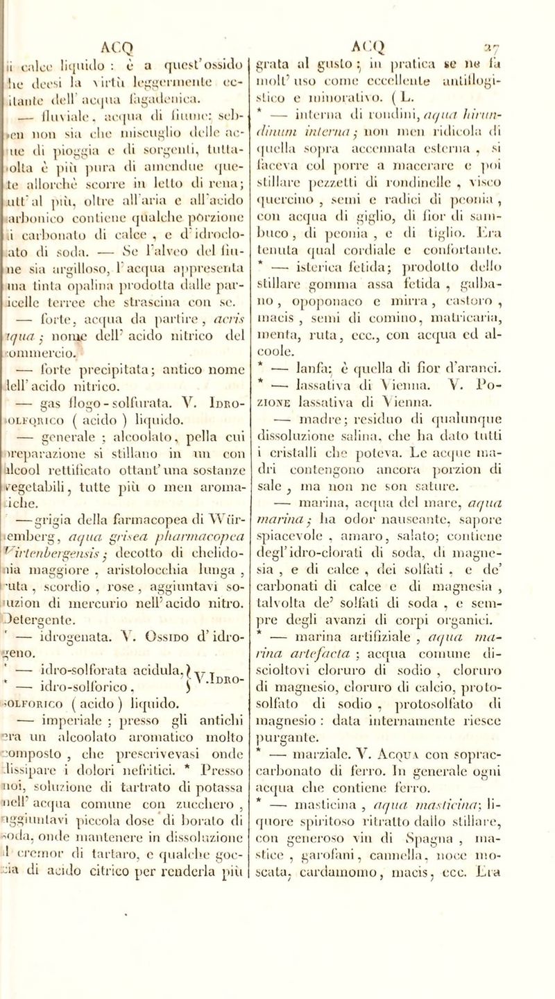 ii calce liquido : è a quest’ossido he deesi la > irtìi leggermente co- llante dell’ acqua lagadenica. — fluviale, acqua di hume; seb- ►en non sia che miscuglio delle ac- ne di pioggia e di sorgenti, tutta- 'olla è piìi pura di amendue que- te allorché scorre in letto ili rena; alt al piìi, oltre all aria e all acido arbonico contiene qualche porzione li carbonato di calce , e d idroclo- ato di soda. — Se 1 alveo del (in- né sia argilloso, 1 acqua appresenta ma tinta opalina prodotta dalle par- ieelle terree che strascina con se. — forte, acqua da partire, acris iqua ; nome dell’acido nitrico del commercio. — forte precipitata; antico nome lelf acido nitrico. — gas (logo - solforata. V. Ideo- -olforico ( acido ) liquido. — generale ; alcoolato, polla cui nreparazione si stillano in un con alcool rettificato ottant’una sostanze vegetabili, tutte più o meli aroma- iche. — grigia della farmacopea di Wiir- lemberg, aqua grisea pharmacopea 1 irtrnbergensis ; decotto di chelido- nia maggiore , aristolocchia lunga , uta , scordio , rose , aggiuntavi so- mzion di mercurio nell’acido nitro. Detergente. — idrogenata. Y. Ossido d’idro- geno. — idro-solforata acidula, )T7T . -, .... YV.Idro- — iclro-sollonco, ) solforico ( acido ) liquido. ■— imperiale ; presso gli antichi era un alcoolato aromatico molto composto , clic prescrivevasi onde dissipare i dolori nefritici. * Presso noi, soluzione di tartrato di potassa nell’ acqua comune con zucchero , oggiuntavi piccola dose di boralo di Oda, onde mantenere in dissoluzione il cremor di tartaro, e qualche goc- cia di acido citrico per renderla pili grata al gusto ^ in pratica se ne la moli’ uso come eccellente antiflogi- stico e minorativo. ( L. * — interna di rondini, aqua hirun- dinum interna $ non rnen ridicola di quella sopra accennata esterna , si faceva col porre a macerare e poi stillare pezzetti di rondinelle , vòsco quercino , semi e radici di peonia , con acqua di giglio, di fior ili sam- buco , di peonia , o di tiglio. Era tenuta qual cordiale e confortante. * — isterica fetida; prodotto dello stillare gomma assa fetida , galba- no , opoponaco e mirra, castoro , macis , semi di cornino, malricaria, menta, ruta, ccc., con acqua cd al- coole. * — lanfiu è quella di fior d'aranci. * —• lassativa di Vienna. V. Po- zione lassativa di Vienna. — madre; residuo di qualunque dissoluzione salina, clic ha dato tutti i cristalli che poteva. Le acque ma- dri contengono ancora porzion di sale , ina non ne son sature. — marina, acqua del mare, aqua marina; ha odor nauseante, sapore spiacevole , amaro, salato; contiene degl’idro-clorati di soda, ili magne- sia , e di calce , dei solfati , e de’ carbonati di calce e di magnesia , talvolta de’ solfati di soda , e sem- pre degli avanzi ili corpi organici. * — marina artifìziale , aqua ma- rina artefacta ; acqua comune di- scioltovi cloruro di sodio , cloruro di magnesio, cloruro di calcio, proto- solfato di sodio , protosolfato di magnesio : data internamente riesce purgante. — marziale. V. Acqua con soprac- carbonato di ferro. In generale ogni acqua che contiene ferro. * — maslicina , aqua inasticina', li- quore spiritoso ritratto dallo stillare, con generoso vin di Spagna , ma- stice , garofani, cannella, noce mo- scata, cardamomo, macis, ccc. Lia