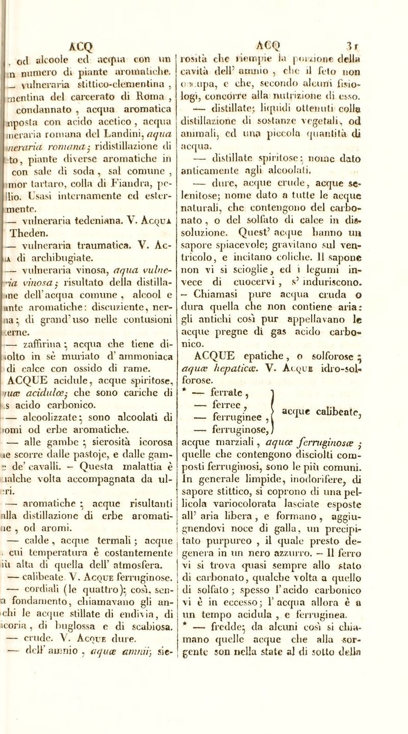 od alcoole ecl acqua con un :n numero di piante aromatiche. [ _ vulneraria stittico-clenientina , mentina del carcerato di Roma , condannato , acqua aromatica «posta con acido acetico , acqua meraria romana del Landini, aqua oneraria romana; ridistillazione di to, piante diverse aromatiche in con sale di soda , sai connine , mor tartaro, colla di Fiandra, pe- lilo. Usasi internamente cd ester- nante. — vulneraria tedeniana. V. Acqui. Theden. — vulneraria traumatica. V. Ac- ji di archibugiate. — vulneraria vinosa, aqua vulne- ra vinosa; risultato della distilla- rne dell'acqua comune , alcool e unte aromatiche: disenfiente, ner- na • di grand uso nelle contusioni .erne. — zaffirina • acqua che tiene di- iolto in sè murialo d’ ammoniaca di calce con ossido di rame. ACQUE acidule, acque spiritose, niœ acidulo;- che sono cariche di s acido carbonico. — alcoolizzate } sono alcoolati di tomi od erbe aromatiche. — alle gambe } sierosità icorosa ie scorre dalle pastojc, e dalle gam- s de’ cavalli. - Questa malattia è aalche volta accompagnata da ul- :ri. — aromatiche • acque risultanti alla distillazione di erbe animati- ne , od aromi. — calde , acque termali ; acque cui temperatura è costantemente in alta di quella dell’ atmosfera. — calibeate Y. Acque ferruginose. — cordiali (le quattro): cosi, sen- ti fondamento, chiamavano gli an- elli le acque stillate di endivia, di teoria, di buglossa e di scabiosa. — crude. V. Acque dure. •— dell amnio , aquœ aiutai-, sie- rosit à che riempie la porzione della cavità dell5 amnio , clic il feto non o > upa, c che, secondo alcuni fisio- logi, concorre alla nutrizione di esso. — distillate} liquidi ottenuti colla distillazione di sostanze vegetali, od animali, cd uno piccola quantità di acqua. — distillate spiritose: nome dato anticamente agli alcoolati. — dure, acque crude, acque se- lenitose; nome dato a tutte le acque naturali, che contengono del carbo- nato , o del solfato di calce in dis- soluzione. Quest5 acque hanno un sapore spiacevole; gravitano sul ven- tricolo, e incitano coliche. 11 sapone non vi si scioglie, ed ì legumi in- vece di cuocervi , s5 induriscono. - Chiamasi pure acqua cruda o dura quella che non contiene aria: gli antichi cosi pur appellavano le acque pregne di gas acido carbo- nico. ACQUE epatiche, o solforose * aquœ hepaticœ. V. Acque idro-sol- forose. * — ferrate , 1 lei ree , r a ue calibeatr, — ferruginee,! 1 > — ferruginose,) acque marziali , aquœ ferruginose? • quelle che contengono disciolli com- posti ferruginosi, sono le più comuni. In generale limpide, inodorifere, di sapore stittico, si coprono di una pel- licola variocolorata lasciale esposte all5 aria libera , e formano , aggiu- gnendovi noce di galla, un precipi- tato purpureo , il quale presto de- genera in un nero azzurro. — 11 ferro vi si trova quasi sempre allo stalo di carbonato, qualche volta a quello di solfalo; spesso l’acido carbonico vi è in eccesso; l’acqua allora è a un tempo acidula , e ferruginea. * — fredde} da alcuni cosi si chia- mano quelle acque che alla «or- gente son nella state al di sotto della