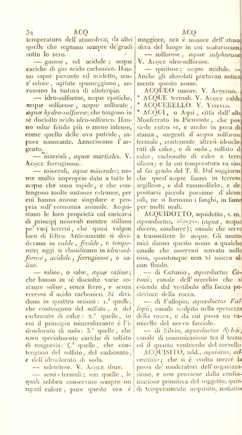 3a ACQ temperatura dell’ atmosfera} da altri quelle che segnano sempre de’graili sotto lo zero. — gazose , od acidule ; acque cariche di gaz acido carbonico. Han- no sapor piccante cd acidctto, scn- z’odore, agitate spumeggiano, ar- rossano la tintura di eliotropio. — idro-solforose, acque epatiche, acque solforose , acque solforate , aquœ hydro-sulfureœ; che tengono in sè disciolto acido idro-solforico. Han- no odor fetido più o meno intenso, come quello delle ova putride, sa- pore nauseante. Anneriscono l’ar- gento.^ — marziali, aquœ martiales. V. Acque ferruginose. — minerali, aquœ minerale.<■} no- me mollo improprio dato a tutte le acrpie che sono sapide, e che con- tengono molte sostanze estranee, per cui hanno azione singolare c pro- pria sull’ economia animale. Acqui- stano le loro proprietà col caricarsi di principj minerali mentre stillano pe’ varj terreni, che quasi valgon loro di feltro. Anticamente si divi- devano in calde , fredde , e tempe- rate} oggi si classificano in idro-sul- forosc j acidule , ferruginose , e sa- line. — saline, o salse, aquœ salinœ: che hanno in sè disciolte varie so- stanze saline , senza ferro , e senza eccesso d acido carbonico. Si divi- dono in quattro sezioni: i/ quelle, che contengono del solfato , o del | carbonato di calce: 2/ quelle, in | cui il principio mineralizzante è l'i- droelorato di soda: 3.a quelle, che sono specialmente cariche di solfato di magnesia : f\.a quelle, che con- tengono del solfato, del carbonato, c dell idrocloralo di soda. — selenito.se. V. Acque dure. — semi - termali • son quelle , le quali sebben conservino sempre un ugual calore, pure questo ora c ACQ maggiore, ora è minore dell5 atmoi sfera del luogo in cui scaturiscono} — solforose , aquœ sulphurosct 1 V. Acque idro-solforose. — spiritose^ acque acidule. — Anche gli alcoolati portavan antica} incute questo nome. ACQUEO umore. V. Acquoso. } * ACQUE termali. V. Acque caldei * ACQUERELLO. V. Vinello. * ACQUI, o Aqui, città dall’alta Monferrato in Piemonte, che posj siede entro se, e anche in poca dii stanza , sorgenti d’acqua solforosi! termale, contenente altresì idroclo- rati di calce, e di soda , solfato d calce, carbonato di calce e terri silicea; c la cui temperatura va sinci al Go grado del T. R. Dal soggiorna che quest’acque fanno in terrena argilloso, e dal rammollirlo, e de positarvi piccola porzione d: alcun sali, ne si formano i fanghi, in fanu per molti mali. ACQUEDOTTO, aquidotto, s. m. aquœductus, (ripo/cv, (aqua , acqui ducere, condurre)} canale che serve a trasmettere le acque. Cli anato- mici danno questo nome a qualche canale che osservasi scavato nelle ossa, quantunque non vi scorra al cun fluido. — di Cotunio, aquœductus Co-, tunii; canale dell’orecchio che si estende dal vestibolo alla fàccia po- steriore della rocca. — di Fallopio, aquœductus Fai- | lopii; canale scolpito nella spessezza ! della rocca, c da cui passa uu ra- micello del nervo facciale. — di Silvio, aquœductus An leü, canale di comunicazione tra il terzo, ed il quarto ventricolo del cervello. ACQUISITO, add., aquisitus, ad- ventitius; che si è svolto mercé la possa de’ moderatori dell’organizza- zione, c non proviene dalla confor- mazione primitiva del soggetto; quin- di temperamento acquisito, malattia