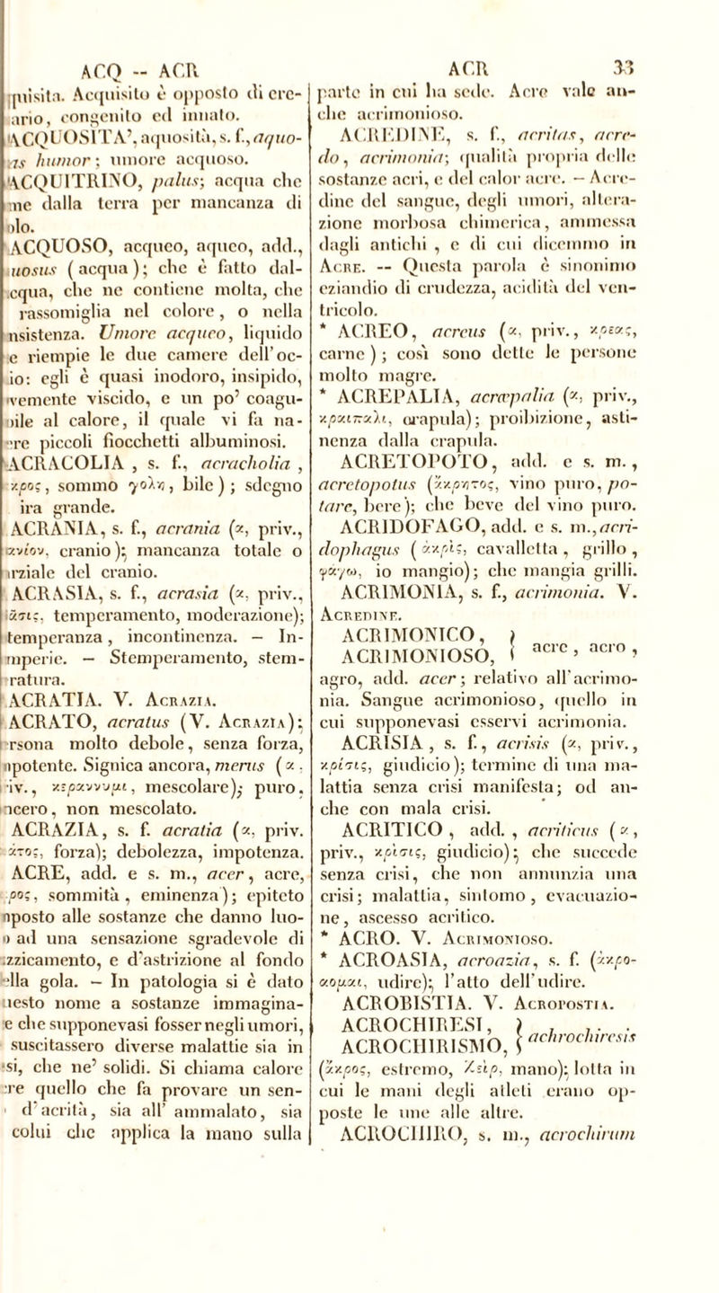 A CQ - A CU [nisitn. Acquisito è opposto ili cre- ano, congenito ed innato. ACQUOSITÀ’, aquosità, s. fi, aquo- yis /iunior', umore acquoso. ACQUITRINO, palus-, acqua clic me dalla terra per mancanza di olo. ACQUOSO, acqueo, aqueo, add., uosus (acqua); che è fatto dal- cqua, che ne contiene molta, clic rassomiglia nel colore, o nella nsistenza. Umore acqueo, liquido e riempie le due camere dell’oc- io: egli è quasi inodoro, insipido, 'veniente viscido, e un po’ coagu- lale al calore, il quale vi fa na- •>re piccoli fiocchetti albuminosi. ACRACOLIA , s. f., aeracholia , y.poç, sommo qolvi, bile); sdegno ira grande. ACRANIA, s. f., acrania (z, priv., «vtov, cranio ); mancanza totale o irziale del cranio. ACRASIA, s. f., aerasia (*, priv., 5en:. temperamento, moderazione); temperanza, incontinenza. — In- mperie. — Stemperamento, stem- ratura. ACRATIA. V. Acrazia. ACRATO, acratus (V. Acrazia); i rsona molto debole, senza forza, npotente. Signica ancora, ments ( a . iv., •/•/javvupi, mescolare),- puro, acero, non mescolato. ACRAZIA, s. f. acratia («, priv. i-zoz, forza); debolezza, impotenza. ACRE, add. e s. ni., acer, acre, ■poi, sommità, eminenza); epiteto riposto alle sostanze che danno Ino- li ad una sensazione sgradevole di zzicamento, e d'astrizione al fondo ■ella gola. - In patologia si è dato uesto nome a sostanze immagina- e che suppone vasi fosser negli umori, suscitassero diverse malattie sia in ■si, che ne’ solidi. Si chiama calore re quello che fa provare un sen- d aerila, sia all’ ammalato, sia colui clic applica la mano sulla ACR 33 parto in cui ha sede. Acre vale an- che acrimonioso. ACREDINE, s. f, acritas, arre- do , acrimonia-, qualità propria delle sostanze acri, e del calor acre. - Acre- dine del sangue, degli umori, altera- zione morbosa chimerica, ammessa dagli antichi , e di cui dicemmo in Acre. — Questa parola è sinonimo eziandio di crudezza, acidità del ven- tricolo. * ACREO, aereus (*. priv., y-pt<*i, carne ) ; cos'i sono dette le persone molto magre. * ACREPALIA, acrcvpalia (z, priv., y.pxi~xh., orapula); proibizione, asti- nenza dalla crapula. ACRETOPOTO, add. c s. m., acrctopotus (zx/ztjtoç, vino puro, po- tare, bere); che beve del vino puro. ACR1DOFAGO, add. e s. m.,ani- doplwgus ( xy.pl:, cavalletta , grillo , ipàyw, io mangio); che mangia grilli. ACRIMONIA, s. fi, acrimonia. V. Acredine. ACRIMONICO, ACRIMONIOSO, agro, add. acer-, relativo all’acrimo- nia. Sangue acrimonioso, quello in cui supponevasi esservi acrimonia. ACRISIA, s. fi, acrisia Q, priv., xpiuç, giudicio); termine di una ma- lattia senza crisi manifesta; od an- che con mala crisi. ACRITICO , add. , acriticus ( « , priv., yp'i-mç, giudicio); che succede senza crisi, che non annunzia una crisi; malattia, sintomo, evacuazio- ne, ascesso acritico. * ACRO. V. Acrimonioso. * ACROASIA, acroazia, s. fi (py.po- «opxi, udire); l’atto dell’udire. ACROBISTIA. V. Acropostia. ACROCHIRESÏ, ACROCHIRISMO, achrocliircsis (xxpoç, estremo, V-ùp, mano); lotta in cui le mani degli atleti erano op- poste le une alle altre. ACROC1I1RO, s. m., acrochirum