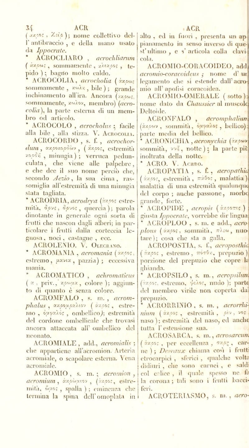 ( jtxco; , y.ùc ) ; nome collettivo dcl- 1' antibraccio , e della mano usato da Ippocratc. ACROCLIARO , aerochliarum ( kxom; , sommamente , xÀtzoo; , te- pido ) • bagno molto caldo. * AGROCOLIA, acrocholia ( xvpot; sommamente , y-'-dr,} bile ) ; grande inchinamento all'ira. Ancora (zxom;, sommamente, xwtav, membro) (tfcro- colia), la parte esterna di un mem- bro od articolo. ACROGOLO , acrocliolus ^ bacile alla bile , alla stizza. V. Acrocolia. AGROCO 10)0 , s. f. , acrochor- dum , ax/joxojoòòiv ? ( xx/joc, estremità ■/.oprivi , minugia ) ; verruca pedun- colata , clic viene alle palpebre, e che dee il suo nome perciò che, secondo /lezio , la sua cima , ras- somiglia aU'ostremità di una minugia stata tagliata. * AG RODIO A, acro dry a (àx.oo; estre- mità, oo-j;, 3puoi, quercia); parola dinotante in generale ogni sorta di frutti che nascon dagli alberi; in par- ticolare i frutti dalla corteccia le- gnosa, noci, castagne, eco. AGROLEMO. V. Oleckavo. * A GRÒ MANI A , acromania ( zy.oo;, estremo , p.xvix , pazzia) ; eccessiva mania. * ACROMATICO , aehromatiens ( , priv., v.p'opx 5 colore ); aggiun- to di quanto è senza colore. AGROMFALO , s. m. , acrom- phnlus , xvpoupx'uo-j ( c/.xpoç , estre- mo , ôufcilàç , ombcllicoj; estremità del cordone ombellicale clic trovasi ancora attaccata all1 ombellico del neonato. ACROMIALE, add., acromialis ; che appartiene all’acromion. Arteria acromiale, o scapolare esterna. V ena acromiale. AGROMIO , s. m. ; acromion , a ero mi um , àxcùtuov 5 Ixv.po:, estre- miti), wuo; , spalla ) ; eminenza che termina la spina dell'omoplata in I alto , ed in fuori , presenta un ap pianamente in senso inverso eli que- st’ultimo , c s’articola colla clavi- cola. ACROMIO-CORACOIDEO, add acromìo-coracoidcits nome d ut legamento clic si estende dall’acro- mio all1 apofisi coracoidea. ACROMIO-OMERALE ( sotto): nome dato da Chaussier al muscolo Deltoide. AG IVO A’PALO , acromphaliurr, (àxcwv , sommità, ôpfcâoç , bellico): parte media del bellico. * ACRON1CHIA , acronychia (zz««v sommità, vj- . notte ) ^ la parte piò inoltrata della notte. * AGRO. V. Acanto. ACROPATIA , s. f. , derapatine (y.v.poz, estremità, ttxOo;} malattia) malattia di una estremità qualunqm del corpo ; nuche passione, morbo grande, forte. * ACROPIDE , acropis ( xvpo-i; ) giusta Ippocratc, vorrebbe dir lingua * ACROPLOO , s. m. e add., acro plous tà/.pog, sommità, -i;o> } nuo- tare); cosa che sta a galla. ACROPOSTIA. s. f, acroposthic ( àx/joç , estremo, ~07Ì/z. prepuzio) porzione olel prepuzio che copre ls ghianda. * ACROPSILO , s. m., acropsilian (ÿ.v.po;, estremo, yRo:, nudo V. parte del membro virile non coperta da prepuzio. * ACRORRINIO . s. m. , acrorrhi] ninni ( xv.po; , estremità , pej, voc naso ); estremità del naso, eoi anche tutta F estensione sua. ACROSARCA. s. m., a erosami». ( ÿ.v.po; . per eccellenza , zrxpr , car- ne ) ; Desvaux chiama così i frutti etrocarpici , sferici , qualche volta didimi , che sono carnei , e saldi col calice , il quale spesso ne fb la corona ; tali sono i frutti bacci- feri. A G RO TE Pi IA S MO, s. ni., acro-