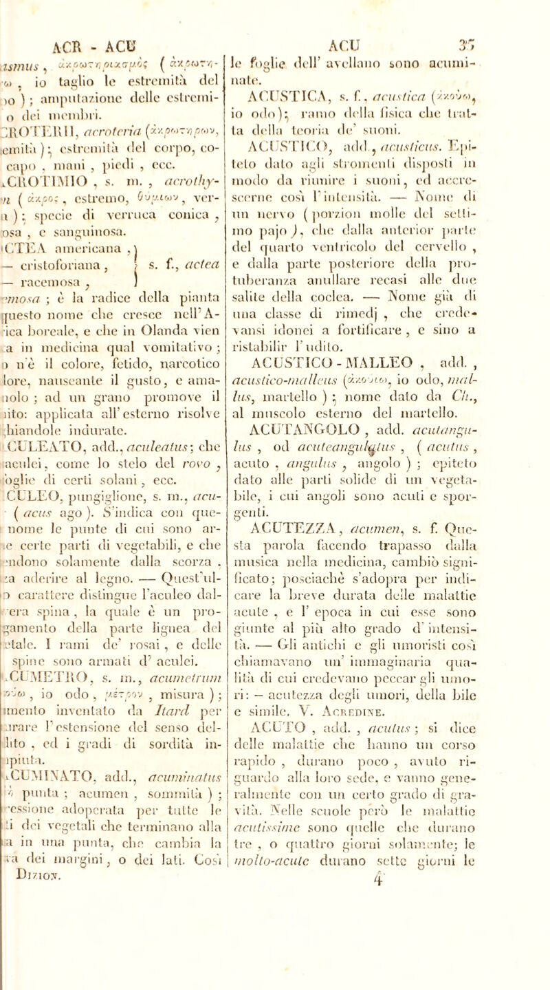 Minus » UXûWTï/plXGfJ.b* ^ £1VÎC fO 7Z - w , io taglio le estremità del )0 ) ; amputazione delle estremi- 0 dei membri. -ROTERII, acrotcria [iv.pr.>?ripMv, lemità)* estremità del corpo, co- capo , mani , piedi , ecc. iCROTIMIO , s. m. , acrotliy- 71 (d*po;, estremo, (/ùy.iwv , ver- n ) ; specie di verruca conica , osa , e sanguinosa. • CTEA americana,] - cristoforiana, ; s. f., a cica — racemosa ; 1 vinosa ; è la radice della pianta questo nome che cresce nell’À- ica boreale, e che in Olanda vien a in medicina qual vomitativo ; o ne il colore, fetido, narcotico lore, nauseante il gusto, e ama- tolo ; ad un grano promove il ìito: applicata all’esterno risolve piandole indurate. CULEATO, add.. arnica fus ; clic aculei, come lo stelo del rovo , ’oglie di certi solani , ecc. CELEO, pungiglione, s. in., acu- ( acus ago ). S indica con que- nome le punte di cui sono ar- e certe parti di vegetabili, e che ndono solamente dalla scorza . :a aderire al legno. — Quest'ol- io carattere distingue l’aculeo dal- era spina , la quale è un pie- gamento della parte lignea del Etale. 1 rami de’ rosai , e delle spine sono armati d’ aculei. LCÜMETRO, s. m., acumetrum »voj , io odo , y.ézprj-j 5 misura ) ; imento inventato da hard per arare l’estensione del senso dei- dito , ed i gradi di sordità in- ìpiuta. ACUMINATO, add., acumina fus r> punta ; acumen , sommità ) ; •cssione adoperata per tutte le 1 dei vegetali clic terminano alla a in una punta, clic cambia la va dei margini, o dei lati. Cosi Diziov. le foglie dell’ avellano sono acumi- O nate. ACUSTICA, S. r., acustica (zxovmj io odo): ramo della fìsica clic trat- ta della teoria de’ suoni. ACUSTICO, add , acusticus. Epi- teto dato agli stromcnli disposti in modo da riunire i suoni, ed accre- scerne cosi l’intensità. — Nome di un nervo ( porzion molle del selli- mo pajo ), clic dalla antcrior parte del quarto ventricolo del cervello , e dalla parte posteriore della pro- tuberanza umiliare recasi alle due salite della coclea. — Nome già di una classe di rimedj , che crede- vansi idonei a fortificare , e sino a ristabilir l’udito. ACUSTICO-MALLEO , add. , acustìco-niallcus (à/.onw, io odo, mal- ins, martello ) ^ nome dato da Cii., al muscolo esterno del martello. ACUTANGOLO , add. acutangu- lus , od acuteangulutus , ( acutus , acuto , angulus , angolo ) ; epiteto dato alle parti solide di un vegeta- bile, i cui angoli sono acuti c spor- genti. ACUTEZZA, acumen, s. f Que- sta parola facendo trapasso dalla musica nella medicina, cambiò signi- ficato; posciachè s’adopra per indi- care la breve durata delle malattie acute , e 1’ epoca in cui esse sono giunte al più alto grado d intensi- tà. — Gli antichi e gli umoristi cosi chiamavano un’ immaginaria qua- lità di cui credevano peccargli umo- ri: - acutezza degli umori, della bile e simile. V. Acredine. ACUTO , add. , acutus ; si ilice delle malattie che hanno un corso rapido , durano poco , avuto ri- guardo alla loro sede, e vanno gene- ralmente con un certo grado di gra- vità. Nelle scuole però le malattie acutissime sono quelle che durano tre , o quattro giorni solamente; le molto-acute durano sette giorni le fi V