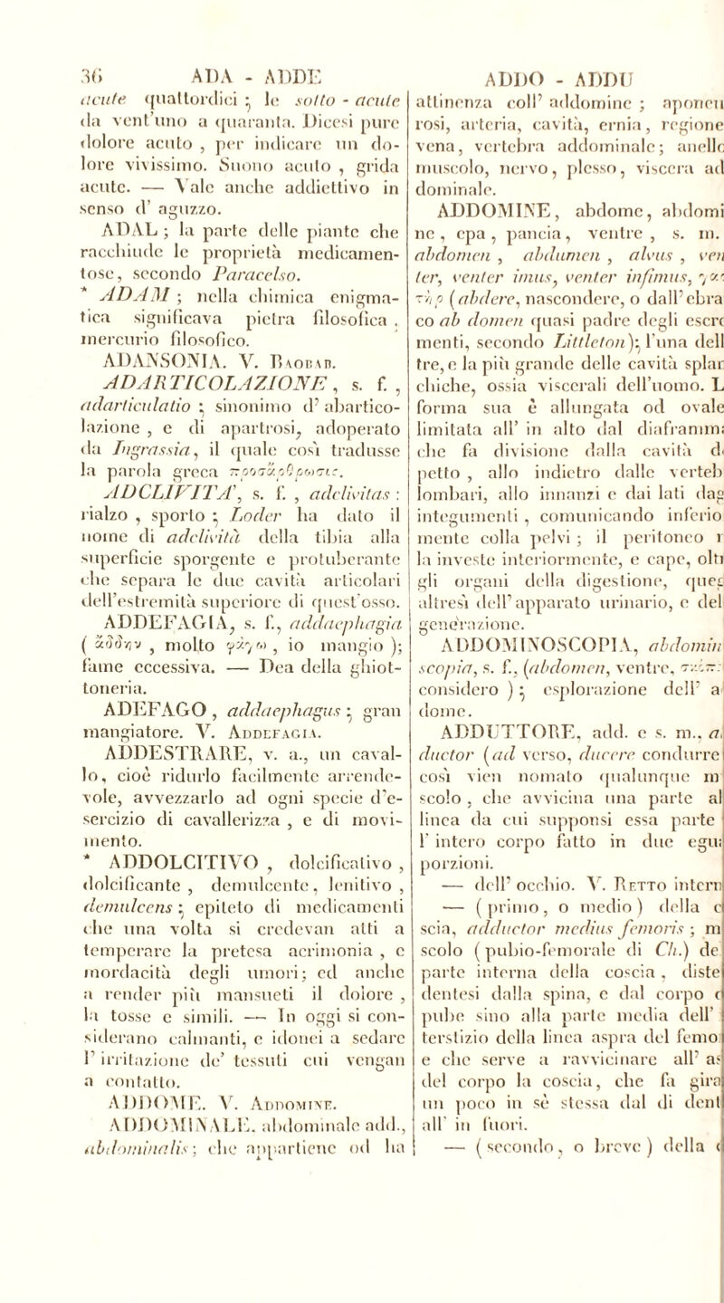 dcute. quattordici ^ le sotto - acute da vent uno a quaranta. Dicesi pure dolore acuto , per indicare un do- lore vivissimo. Suono acuto , grida acute. — Yale anche addiettivo in senso d’ aguzzo. ADAL ; la parte delle piante clic racchiude le proprietà medicamen- tose, secondo Paracelso. ADAM ; nella chimica enigma- tica significava pietra filosofica . mercurio filosofico. AD AUSONIA. V. Bvobau. A DAR T [ COLAZIONE , s. f. , adarticulatio : sinonimo d? abartico- lazione , e di apartrosi, adoperato da Ingrassiti, il quale così tradusse la parola greca ■Kpoa’ioOpoxnc. AD CLÌVITA’, s. f. ‘ adclivitas : rialzo , sporto ^ Locler ha dato il nome di adclh’ità della tibia alla superficie sporgente e protubérante che separa le due cavità articolari dell’es tremità supcriore di quest’osso. I ADDEFAGIA, s. 1'., addaephagia ( arìrf/;v } molto , io mangio ); fame eccessiva. — Dea della ghiot- toneria. ADEFAGO , addaephagus ^ gran mangiatore. Y. Addefagia. ADDESTRARE, v. a., un caval- lo, cioè ridurlo facilmente arrende- vole, avvezzarlo ad ogni specie d'e- sercizio di cavallerizza , e di movi- mento. * ADDOLCITIVO , dolcificalivo , dolcificante, demulcente, lenitivo, demnlcens • epiteto di medicamenti che una volta si credcvan alti a temperare la pretesa acrimonia , c mordacità degli umori; ed anche a render piti mansueti il dolore , la tosse e simili. — In oggi si con- siderano calmanti, c idonei a sedare f irritazione de’ tessuti cui vengali a contatto. ADDOME. V. AnnoMivK. ADDOMINALE, abdominale add., iibilominalìs ; che appartiene od ha attinenza coll’ addominc ; aponeu rosi, arteria, cavità, ernia, regione vena, vertebra addominale; anello muscolo, nervo, plesso, viscera ad dominale. ADDOMINE, abdomc, abdomi ne, epa, pancia, ventre, s. m. abdomen , abdumen , alvus , voi ter, venter i/nus, venter infimus, *,0.'. ~mhp ( abdere, nascondere, o dall’ebra co ab domai quasi padre degli escrc menti, secondo Littleton)^ l una dell tre, c la più grande delle cavità spiar chiche, ossia viscerali dell’uomo. L forma sua è allungata od ovale limitata all’ in alto dal diaframmi che fa divisione dalla cavità di petto , allo indietro dalle verteb lombari, allo innanzi e dai lati dag integumenti , comunicando inferio mente colla pelvi ; il peritoneo r la investe interiormente, e cape, olii gli organi della digestione, qued altresì dell’apparato urinario, e del generazione. ADDOMI NOSCO PI A, abdomiu I scopia, s. f., (abdomen, ventre, tzìtt: considero )• esplorazione dell’ a: dome. ADDUTTORE, add. e s. m., a. cluctor (ad verso, ducere condurrei così vien nomato qualunque m scolo , che avvicina una parte al linea da cui supponsi essa parte 1' intero corpo fatto in due egu: porzioni. — dell’ occhio. Y. Retto intera — (primo, o medio) della c scia, adductor médius fanons ; m scolo ( pubio-femorale di Ch.) de parte interna della coscia, (liste dentesi dalla spina, c dal corpo c pube sino alla parte media dell terslizio della linea aspra del Temo e che serve a ravvicinare all’ a* del corpo la coscia, che fa gira un poco in sè stessa dal di eleni all in fuori. | — (secondo, o breve) della cj