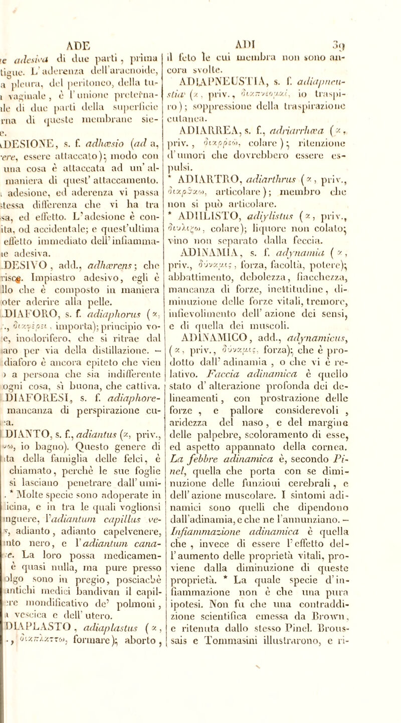 ADE ’e adeu\ ’d ili line parti . prima tigne. L’aderenza dell araenoide, a pleura, del peritoneo, della lu- i vaginale , è l’unione pretcfna- ile di due parti della superlìcie rna di queste membrane sie- e. iDESIOXE, s. f. adhœsio {ad a, •ere, essere attaccato)} modo con una cosa è attaccata ad un’ ai- maniera di quest’ attaccamento, i adesione, ed aderenza vi passa stessa differenza che vi ha tra ■sa, ed effetto. L’adesione è con- ila, od accidentale; e quest’ultima effetto immediato delPinfiamma- le adesiva. .DESINO, add., adliœrens ; che risef. Impiastro adesivo, egli è Ilo che è composto in maniera oter aderire alla pelle. DIA PORO, s. f. adiaphorus (y-, ., St-Azioii. importa); principio vo- ie, inodorifero, che si ritrae dal laro per via della distillazione. - diaforo è ancora epiteto che vi en > a persona che sia indifferente ogni cosa, sì buona, che cattiva. DIAFORESI, s. f. adiaphore- rnancanza di pespirazione cu- ■a. DI ANTO, s. f., adiantus {?-, priv., «w, io bagno). Questo genere di ita della famiglia delle felci, è chiamato, perchè le sue foglie si lasciano penetrare dall’ umi- . * Molte specie sono adoperate in icina, e in tra le quali voglionsi inguere, Padiantum capillus ee- v, adianto, adianto capelvenere, aito nero, e P adiantum cana- le- La loro possa medicamen- e quasi nulla, ina pure presso olgo sono in pregio, posciacbè antichi medici bandivan il capil- iere mondilicativo de’ polmoni , a vescica e dell' utero. DIA PL ASTO , adiaplastus ( z , -, ‘j’.v.-'i.s.tre.», formare); aborto, ADI 3< | il feto le cui membra non sono an- cora svolle. AD1APNEUSTIA, s. f. adiapneu- stiu'(x, priv., fhz7TV6oy.«/, io traspi- ro); soppressione della traspirazione cutanea. A DIARREA, s. f, adnarrhœa (x, priv. , òixppsó), colare ); ritenzione d’umori clic dovrebbero essere es- imisi. ADIARTRO, adiarthrus ( * , priv., ÒLxpSzt», articolare); membro clic non si può articolare. * AD1ILISTO, adiylistux (z, priv., riij/iç&j, colare); liquore non colalo; vino non separato dalla feccia. ADINAMIA, s. f. adynamia (?, priv., S'jyzy.i;, forza, facoltà, potere); abbattimento, debolezza, fiacchezza, mancanza eli forze, inettitudine, di- minuzione delle forze vitali, tremore, infievoli mento dell’ azione dei sensi, e di quella dei muscoli. ADÌNAMICO, add., adynamicus, ( x, priv., Svvxpi.:, forza); che è pro- dotto dall5 adinamia , o che vi è re- lativo. Faccia adìnamica è quello stalo d’ alterazione profonda dei de- lineamenti , con prostrazione delle forze , e pallore considerevoli , aridezza del naso, e del margine delle palpebre, scoloramento di esse, ed aspetto appannato della cornea. La febbre adinamica è, secondo Pi- nel, quella che porta con se dimi- nuzione delle funzioni cerebrali, e dell’azione muscolare. I sintomi adi- namici sono quelli che dipendono dall’adinamia, e che ne 1 annunziano. — Infiammazione adinamica è quella che, invece di essere l'effetto del- l’aumento delle proprietà vitali, pro- viene dalla diminuzione di queste proprietà. * La quale specie d’in- fiammazione non è che lina pura ipotesi. Non fu che una contraddi- zione scientifica emessa da Brown. e ritenuta dallo stesso Pinel. Brous- sais e Toinmasini illustrarono, e ri-