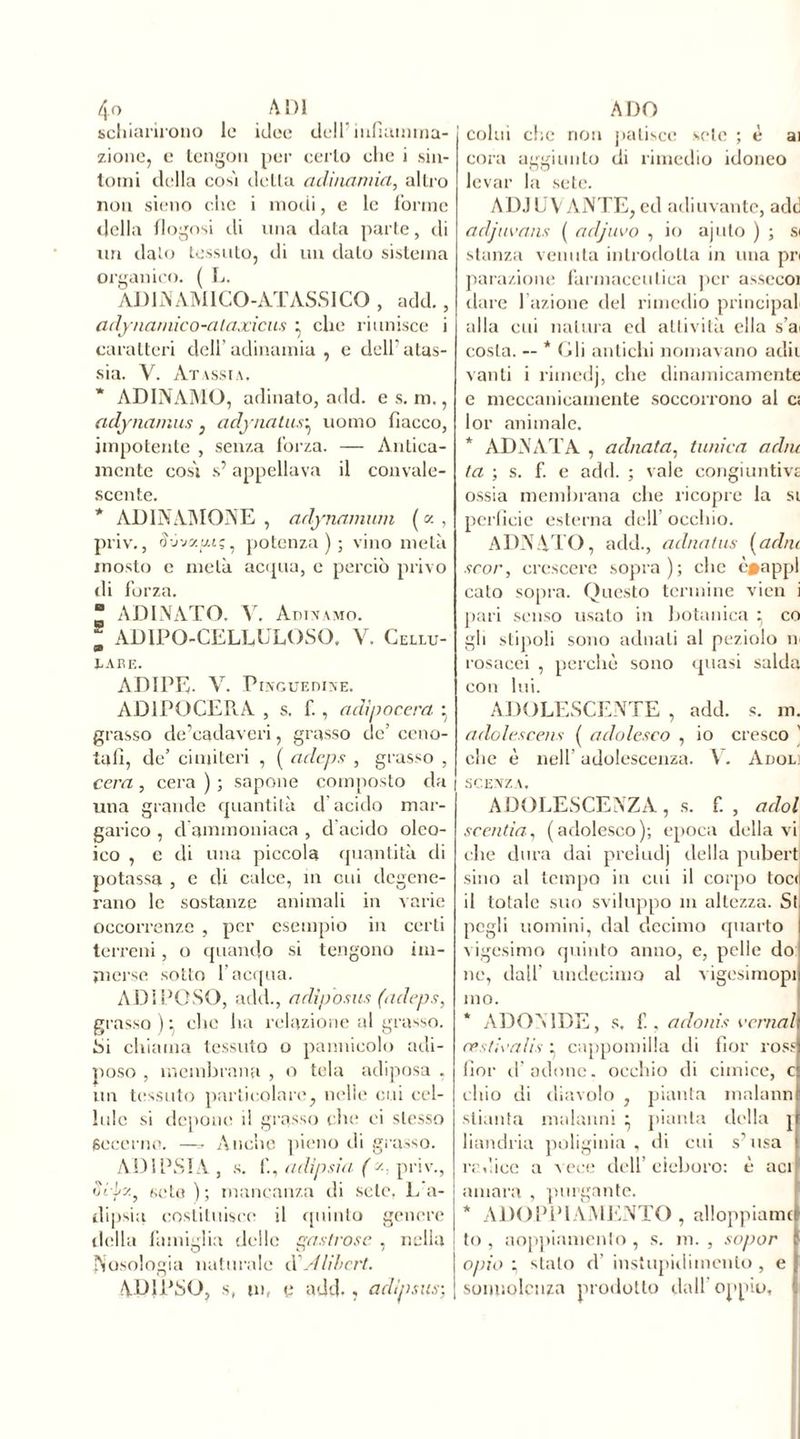schiarirono le idee dell’infiamma- zione, e tengon per cerio che i sin- tomi della così detta adinamia, altro non sieno che i modi, e le Torme della flogosi di una data parte, di uri dato tessuto, di un dato sistema organico. ( L. AD1NAMICO-ATASSICO , add., adynamico-ataxicus • clic riunisce i caratteri dell’ adinamia , e dell' atas- sia. V. Atassia. ADINAMO, adinatOj add. es. m., (idynamus , adynatus^ uomo fiacco, impotente , senza forza. — Antica- mente così s’appellava il convale- scente. * ADINAMONE , arlynamum ( « , priv., à'j'jy.y.’-;. potenza); vino metà mosto c metà acqua, c perciò privo ili forza. ■ ADINATO. V. Adivamo. - AD IPO-CELLULOSO. V. Celui- a» TABE. ADIPE- V. Pinguedine. AD1P0CER.A , s. f., adìpocera : grasso de’eadaveri, grasso de’ ccno- tafì, de’ cimiteri , ( adeps , grasso , cera , cera ) ; sapone composto da | una grande quantità d’acido mar- garico , d ammoniaca , d acido oleo- ico , e di una piccola quantità di potassa , e di calce, in cui degene- rano le sostanze animali in varie occorrenze , per esempio in certi terreni, o quando si tengono im- merse sotto l’acqua. ADIPOSO, add., adiposus (adeps, grasso ) : che ha relazione al grasso. Si chiama tessuto o pannicolo adi- poso , membrana , o tela adiposa . un tessuto particolare, nelle cui cel- lule si depone il grasso che ei stesso goccino. —- Anche pieno di grasso. AD1PSIA , s. fi, adipsia ( y-, priv., oriz, «ôte ) ; mancanza di sete. L a- cìipsia costituisce il quinto genere della famiglia delle gastrose , nella posologia naturale d Alihcrt. AD1PSO, s, m, v add., adìpsus; colui clic non patisce sete ; è ai cora aggiunto di rimedio idoneo levar la sete. ADJL V ANTE, cd adiuvante, add adjuvans ( adjuvo , io ajuto ) ; si stanza venuta introdotta in una pn parazione farmaceutica per asseeoi dare fazione del rimedio principal alla cui natura ed attività ella s’ai costa. — * Oli antichi nomavano adii vanti i rimedi, che dinamicamente e meccanicamente soccorrono al ci lor animale. * ADN AT A , adnata, tunica adiu ta ; s. f. e add. ; vale congiuntive ossia membrana che ricopre la si perfide esterna dell occhio. ADNATO, add., adnatus (adiu scor, crescere sopra); che ò#appl calo sopra. Questo termine vien i pari senso usato in botanica } co gli stipoli sono adnali al peziolo n rosacei , perche sono quasi salda con lui. ADOLESCENTE , add. s. m. adolescens ( adolesco , io cresco ' che è nell’ adolescenza. V. Adol l SCENZA. ADOLESCENZA, s. fi, adol scenda, (adolesco); epoca della vi che dura dai preludj della pubert sino al tempo in cui il corpo toc» il totale suo sviluppo m altezza. Si pcgli uomini, dal decimo quarto vigesimo quinto anno, e, pelle do ne, dall' undecima al vigesimopi mo. * ADONIDE, s. fi. adonis cernai cvsticalis ; cappomilla ili fior ross fior il’ adone. occhio di cimice, c cliio di diavolo , pianta inalami stianta malanni } pianta della j liandria poliginia , di cui s’usa radice a vece dell eieboro: è aci amara , purgante. * ADOPPlAMENTO , alloppiami to , aoppiamento , s. m. , sopor opio ; stalo d’ instupidimenlo, e sonnolenza prodotto dall'oppio.