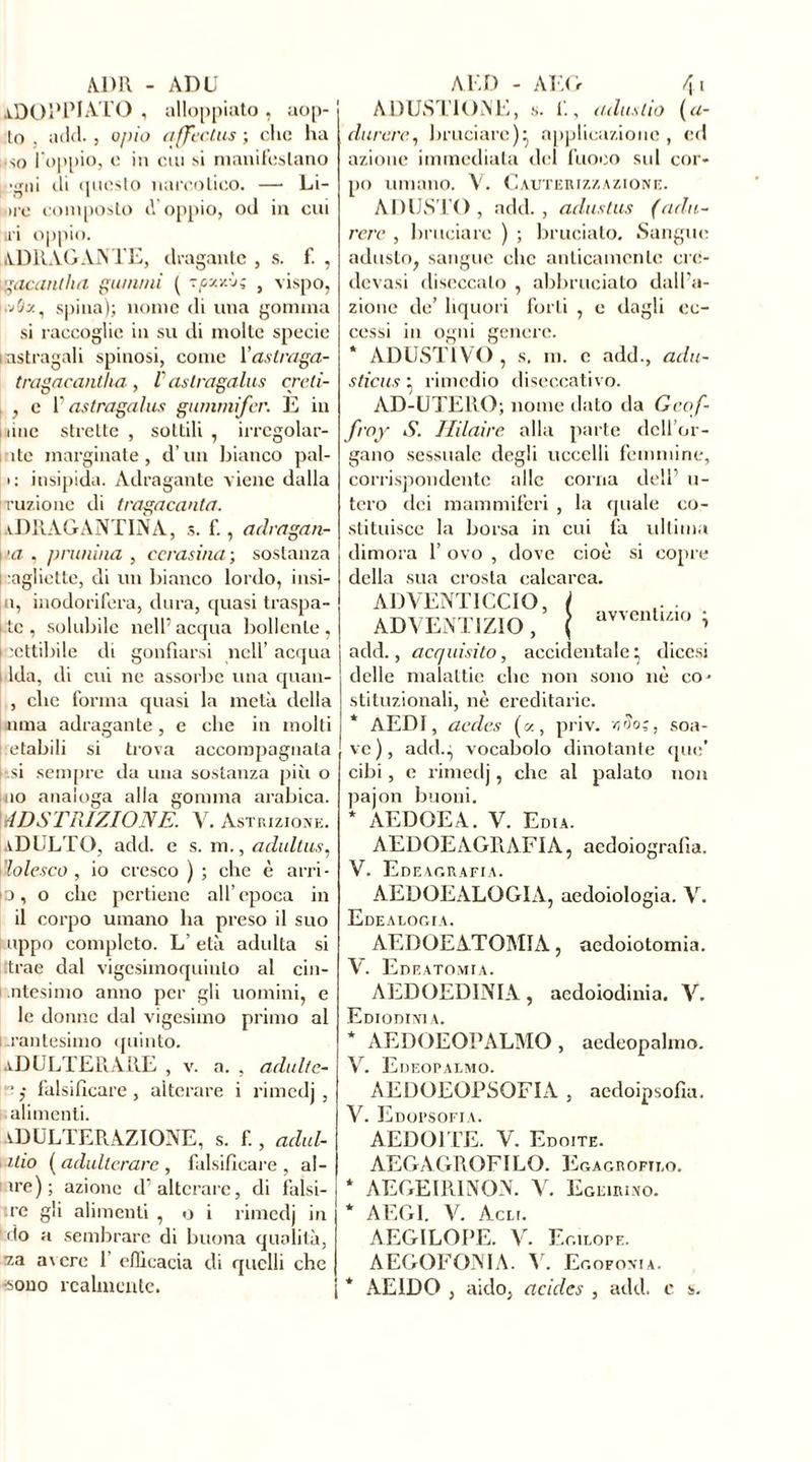 ADOPPIATO , alloppiato , aop- to , add. j opio qffectus ; clic ha •so l'oppio, o in cui si manifestano ••rni di onesto narcotico. — Li- O 1 ..... ire composto cVoppio, od in cui U’i oppio. ADR AG A ATE, dragante , s. f. , ì ''accintila gu/n/ni ( sçy./.'j; } vispo, l.vflst, spina); nome di una gomma si raccoglie in su di molte specie i astragali spinosi, come Xastraga- tragacantha , V astragalus creli- , c P astragalus gummifer. E in une strette , sottili , irrcgolar- ìte marginate, d’un bianco pal- li insipida. Adragante viene dalla razione di tragacanta. [aDRAGANTINA, s. f., adragan- j'a , prunina , ccrasina ; sostanza i aglietto, di un bianco lordo, insi- li, inodorifera, dura, quasi traspa- l tc , solubile nell’ acqua bollente , j -cttibile di gonfiarsi nell’ acqua i Ida, di cui ne assorbe una quau- , che forma quasi la meta della noia adragante, e che in molti etabili si trova accompagnata [usi sempre da una sostanza più o jio analoga alla gomma arabica. ! ADSTRIZIONE. V. Astrizione. aDULTO, add. e s. m., aclultus, vlolesco , io cresco ) ; che è arri- p, o che pertiene all’epoca in il corpo umano ha preso il suo appo completo. L’ età adulta si trae dal vigesimoquiulo al cin- ntesimo anno per gli uomini, e le donne dal vigesimo primo al urantesimo quinto. ADULTERARE , v. a. , adulte- $ falsificare , alterare i rimedj , alimenti. ADULTERAZIONE, s. f., adul- ino [adulterare, falsificare, ai- ire); azione d'alterare, di falsi- ire gli alimenti , o i rimedj in 1 do a sembrare di buona qualità, •za a\cre 1 efficacia di quelli che •sono realmente. ADUSTIONE, s. fi, culusho (a- durere, bruciare): applicazione , ed azione immediata del fuoco sul cor- po umano. V. Cauterizzazione. ADUSTO, add., adustus (adii- rere , bruciare ) ; bruciato. Sangue adusto, sangue clic anticamente crc- devasi diseccalo , abbruciato dall’a- zione de’ liquori forti , e dagli ec- cessi in ogni genere. * ADUST1VO , s. m. c add., adu- stiens ^ rimedio diseccativo. AD-UTERO; nome dato da Geof- froy S. Hilaire alla parte dell or- gano sessuale degli uccelli femmine, corrispondente alle corna dell’ u- tero dei mammiferi , la quale co- stituisce la borsa in cui fa ultima dimora 1’ ovo , dove cioè si della sua crosta calcarea. AD VENTI CCIO, ADVENTIZIO , add., acquisito, accidentale* dicesi delle malattie clic non sono nè co- stituzionali, nè ereditarie. * AEDI, aedes («, priv. zìo;, soa- ve), addg vocabolo dinotante que’ cibi, e rimedj, che al palato non pajon buoni. AEDOEA. V. Edia. AEDOE AGR A FI A, aedoiograf ìa. copre avventizio V. Edeagrafia. AEDOEALOGIA, aedoiologia. V. Edealogia. AEDÜEATOMIA, aedoiotomia. V. Edeatomia. AEDOEDINIA, aedoiodinia. V. EmoniNiA. * AEDOEOPALMO, aedeopalmo. V. Eueopalmo. AEDOEOPSOFIA , aedoipsofia. V. Edopsofia. AEDOITE. V. Edoite. AEGAGROFILO. Egagrofizo. * AEGEIRINON. V. Egeirino. * AEGI. V. Acli. AEGILOPE. V. Egilope. AEGOFONIA. V. Egofoma. * AEIDO , aldo, acides , add. e s.