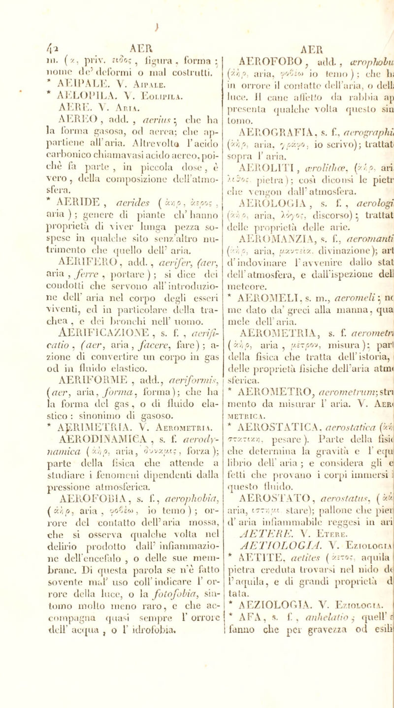 t\i _ AER ni. (z, priv. Tt'jc; i ligura, forma: uomo de5 deformi o mal costrutti. * ÀI HW LE. V. Aip aie. * AELOPILA. Eoi.u’ila. AERI:. Y. Aria. AEREO , add. , cicrius : clic lia la forma gasosa, od aerea; clic ap- partiene all’aria. Altre volto l’acido carbonico cliiamavasi acido aereo, poi- ché fa parte , in piccola dose, è vero, della composizione dcU almo- sfera. * AERIDE , a cri des ( àvjo, b.-p o; , aria ) ; genere di piante eli’ hanno proprietà di viver lunga pezza so- spese in qualche silo senz’altro nu- trimento che quello dell’ aria. AER.1FERO, add., aerifer, (aer, aria , ferre , portare ) ; si dice dei condotti che servono all’introduzio- ne dell’ aria nel corpo degli esseri viventi, ed in particolare della tra- chea , e dei bronchi nell’ uomo. AERIF1C A Z10NE , s. f. , ae.rifi- catio , (acr, aria , ftccre, fare); a- zione di convertire un corpo in gas od in fluido elastico. AERIFORME , add., aeriformis, [aer, arivi, forma, forma); che ha la forma ilei gas , o ili fluido ela- stico : sinonimo di gasoso. * AJ£R1METRIA. V. Aerometri \. AERODINAMICA , s. f. aerody- ìiamica (zip, aria, àovzui;, forza); parte della fisica che attende a studiare i fenomeni dipendenti dalla pressione atmosferica. AEROFOBIA, s. f., acroplwlia, (é-hp, aria, &oSè«, io temo); or- rore del contatto dell’aria mossa, che si osserva qualche volta nel delirio prodotto dall’ infiammazio- ne dell encefalo , o delle sue mem- brane. Di questa parola se n è fatto sovente mal’ uso coll’indicare 1 or- rore della luce, o la fotofobia, sm- inino inolio meno raro, c che ac- compagna quasi sempre 1 orrore dell’ acqua , o 1’ idrofobia. AER AEROFORO , add. , cernphobu fi p. aria, foZiw io temo ) ; che hi in orrore il contatto dell’aria, o dell; luce. Il cane all’etto ila rabbia ap presenta qualche volta questo sin tomo. AEROGRAFIA, s. fi, aerographù (zzip, aria, 7/szoo, io scrivo); trattati sopra 1’ aria. AEROLITI , cnrolithce, f'?- ari libo:. pietra); cosi dinotisi le pietr clic* vengon dall’atmosfera. AEROLOGIA, s. fi, aerologi fv,p, aria, Ì07'a, discorso)} trattat delle proprietà delle arie. AEROMANZIA, s. fi, aeromanti f ip, aria, p.vnn. divinazione); art il indovinare 1 avvenire dallo stai deli atmosfera, e dall'ispezione dell meteore. * AEROMELI,s. m., aerameli : nc me dato da’greci alla manna, qua mele dell aria. AEROMETRI A, s. f. aerometn (zr,p, aria, gézpo-j, misura); par! della fisica clic tratta dell’istoria, delle proprietà fisiche dell aria aton sferica. AEROMETRO, aerometnmv,stri mento da misurar 1’ aria. V. Aeri METRICA. * AEROSTATICA, aerostatica fi TzxTtxn, pesare ). Parte della fisii che determina la gravità c 1 equ librio dell aria ; e considera gli ej tetti che provano i corpi immersi ii questo fluido. AEROSTATO, aerostatus, ( zz aria, i?-r,tj.i. stare); pallone che piei il’ aria infiammabile reggesi in ari AETERE. V. Etere. AETIOLOGIA. A . Eziologia * AET1TE. aetit.es ( z-to;. aquila pietra creduta trovarsi nel nido di l’aquila, e ili grandi proprietà d tata. * A EZIOLOGIA. V. Eziologia. * AFA, s. fi, anhelatio ,• quell’ r fanno che pei gravezza od esili
