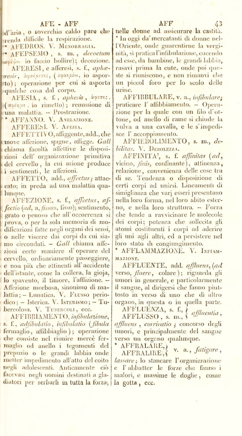 AFE - AFF n\'aria , o soverchio caldo pare che irenda dillìoile la respirazione. •* A FEDROS. V. M emorragia. •* AFEPSEMO , s. ni. , dccoctum taos-pM io laccio bollire)*, decozione. AFERESI, e afferesi, s. li, aphœ- iresis, àyKtoîfftç, [àf capito, io aspor- to); operazione per cui si asporta qualche cosa dal corpo. AFESIA, s. li, aphesis , «<ps<, da.'jio’j.i . io rimetto); remissione di una malattia. — Prostrazione. * AFFANNO. V. Anelazione. AFFERESI. V. Afezia. AFFETT1V O, affiggente, add., che move affezione, spigne, affigge. Gali chiama facoltà affettive le disposi- zioni dell’ organizzazione primitiva del cervello , la cui azione produce i sentimenti, le affezioni. AFFETTO, add., affectas; attac- cato: in preda ad una malattia qua- lunque. AFFEZIONE, s. li, ajfcctus, af- fectio (ad, a, fis sus, fisso); sentimento, grato o penoso che all occorrenza si prova, o per la sola memoria di mo- dificazioni fatte negli organi dei sensi, o nelle viscere dai corpi da cui sia- mo circondati. — Gali chiama affe- zioni certe maniere d operare del cervello, ordinariamente passeggiere, e non più che attinenti all’accidente dell istante, come la collera, la gioja, lo spavento, il timore, 1 afflizione. — Affezione morbosa, sinonimo di ma- lattia Lunatica. V. Flusso perio- dico; - Isterica. V. Isterismo; — Tu- bercolosa. V. Tubercoli, ecc. A FF IR C I AMENTO, infibulazione, s. f., adfìbula!io, infibulatio [fibula fermaglio, affibbiaglio ) ; operazione che consiste nel riunire mercè fer- maglio od anello i tegumenti del prepuzio o le grandi labbia onde metter impedimento all atto del coito negli adolescenti. Anticamente ciò facevasi negli uomini destinati a gla- diatori per serbarli in tutta la for za; AFF 43 nelle donne ad assicurare la castità. * In oggi da’mercatanti di donne ncl- 1 Oriente, onde guarentirne la vergi- nità, si praticai iniibulazione,cucendo ad esse, da bambine, le grandi labbia, rasavi prima la cute, onde poi que- ste si riuniscono, e non rimami che un pieeoi foro per lo scolo delle urine. AFFIBBULARE, v. a., infdndarc; praticare 1’ affibbiamento. - Opera- zione per la quale con un filo d’ot- tone, od anello di rame si chiude la vulva a una cavalla, e le s’impedi- sce f accoppiamento. AFFIEBOL1MENTO, s. m., dé- bilitas. V. Debolezza. AFFINITÀ’, s. f. affnitas (ad, vicino, finis, confinante), attinenza, relazione, convenienza delle cose tra di se. Tendenza o disposizione di certi corpi ad unirsi. Lineamenti di simigliauza che varj esseri presentano nella loro forma, nel loro abito ester- no, e nella loro struttura. - Forza che tende a ravvicinare le molecole dei corpi ^ potenza clic sollecita gli atomi costituenti i corpi ad aderire gii uni agli altri, ed a persistere nel loro stato di congiungimento. * AFFLAMMAZIOAL. V. Infiam- mazione. AFFLUENTE, add. qffluens, [ad verso, filiere, colare); riguarda gii umori in generale, e particolarmente il sangue, al dirigersi che fanno piut- tosto in verso di uno che rii altro organo, in questa o in quella parte. AFFLUENZA, s. f., ) ,n AFFLUSSO, s. m., [ aJJluentuli qffluens , coi rivado ; concorso degli umori, e principalmente del sangue verso un organo qualunque. * AFFRALARE, i , . AFFRALÌ RE , ( v* a> ’ fallëarc > lassare; lo stancare l’organizzazione c f abbatter le fòrze clic fanno i malori, e massime le doglie, come la gotta , ecc.