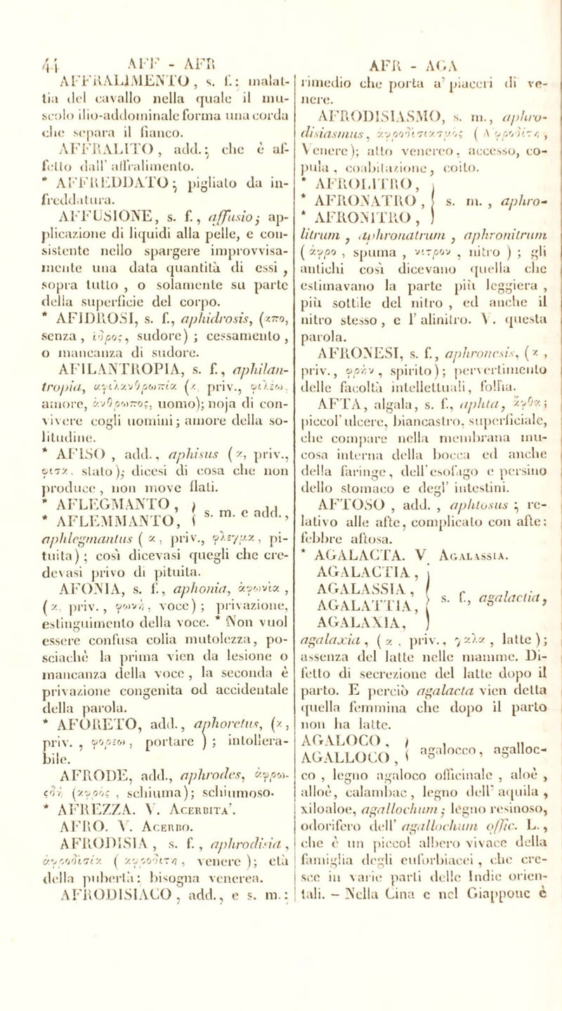 AFFRAL1MENTO, s. fi: inalai- lia ilei cavallo nella quale il mu- scolo ilio-addominale forma una corda elio separa il fianco. AFFRALITO, add. • clic è af- follo dall affralimenlo. * AFFLI FDD AIO • piglialo da in- freddatura. AFFUSI ONE, s. f., affusto ; ap- plicazione di liquidi alla pelle, e con- sistente nello spargere improvvisa- mente una data quantità di essi , sopra tulio , o solamente su parte della superficie del corpo. * AFIDROSI, s. f., aphidrosis, (ztto, senza, io pò;, sudore); cessamento , o mancanza di sudore. AF1LÀNTROPIA, s. f., aphilan- trapili, prjì~iu f. priv., amore, ynOp^-oc, uomo); noia di con- vivere cogli uomini; amore della so- litudine. * AFISO , add., aphisus ( z, priv., tjuryy., sialo); dicesi di cosa die non produce , non move fiali. * AFLEGMANTO, i , . * AFLEMMANTO, f s m cack,-> aphlcgmantus ( z , priv., yleyy.y, pi- tuita); cos'i dicevasi quegli che cre- devasi privo di pituita. AFONIA, s. f., aphonia, «ywvia , (z priv., fMvr,, voce); privazione, estinguimcnlo della voce. * Non vuol essere confusa colia mutolczza, po- sciachè la prima vien da lesione o mancanza della voce , la seconda è privazione congenita od accidentale della parola. * AFORETO, add., anhoretm, (z, priv. , fopiM , portare ) ; intollera- bile. A FRODE, add., aphrodes, coppu. eòi (xfpîjç , schiuma); schiumoso. * AFREZZA. V. Acerbità’. AFRO. V. Acerbo. AFRODISIA, s. f., aplirodiria, à’uprjiHTÌy. ( y.’jpoòi-o, venere); età della pubertà : bisogna venerea. AFRODISIACO, add., e s. m.: coabitazione, coito. rimedio che porta a’ piueei i di ve- liere. AFR OD ISI AS MO, s. m., aphro- disiasmus, zy/so'HTizT'/ô; ( A opo'iizr, , Venere); atto venereo, accesso, co- pula * AFROL1TRO, * AFRONATRO , | s. m. , aphro- * AFRON1TRO , ) li tram , aidironatrum , nphronilrum ( «t‘P° , spuma , verpov , nitro ) ; gli antichi cosi dicevano ([nella clic estimavano la parte più leggiera , più sottile del nitro , ed anche il nitro stesso , c 1’ alinilro. V. questa AFRONESI, s. f., apiironcsis, (z , priv., y/5'zv , spirito); pervertiinenlo delle facoltà intellettuali, foiba. AFTA, aigaia, s. f, aplita, y-fv- i piccof ulcere, biancastro, superficiale, che compare nella membrana mu- cosa interna della bocca ed anche della faringe, dell esofago e persino dello stomaco e degl’ intestini. A IL OSO , add. , aphlosus ; re- lativo alle afte, complicalo con afte: febbre aftosa. AGALAGTA. V Agalassia. AGALAGTIA, j AGALASSIA, r . AG AL ATTI A, ( s' f'’ aSalacluh AGALAXIA, ) agalaxìa , ( y. , priv., 7 zza , latte); assenza del latte nelle mamme. Di- fetto di secrezione del latte dopo il parto. E perciò agalacta vien della quella femmina che dopo il parto non ha latte. AGALOCO, i , „ AG ALLOCO, ( S-H-*- co , legno agaloco officinale , aloè , alloè, ealambac, legno dell'aquila, xiloaloe, agallochum ; légno resinoso, odorifero dell’ agallochwn offe. L., che è un picco! albero vivace della famiglia degli euforbiacei, che cre- sce in varie parti delle Indie orien- tali. - Nella Gina c nel Giappone è