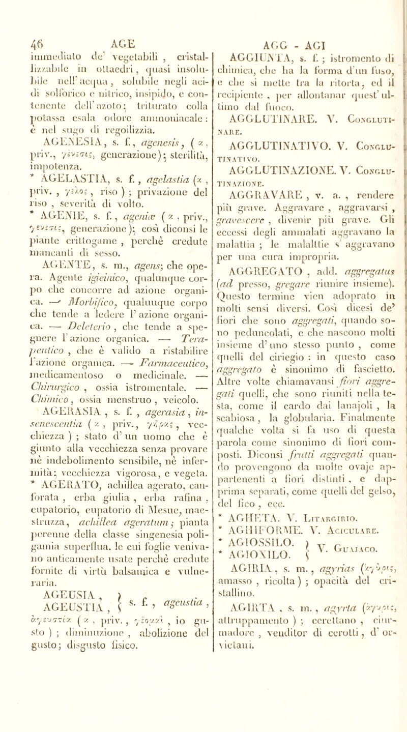 immediato de vegetabili , cristal- lizzabile in ottaedri, quasi insolu- bile nell acqua, solubile negli aci- di solforico e nitrico, insipido, e con- tenente dell’azoto^ triturato colla potassa esala odore ammoniacale : è nel sugo di regoilizzia. AG EN ESI A , s. f., agenesi* ,('■'■• priv., yèvicnç, generazione) \ sterilità, impotenza. AGELASTIA, s. f., anelastici (x , priv. , y zìo;, riso ) ; privazione del riso , severità di volto. A GEME. s. f., ageniæ ( x , priv., 7generazione)^ così diconsi le piante crittogame , perchè credute mancanti di sesso. AtiENTE, s. m., agens; che ope- ra. Agente igieinico, qualunque cor- po che concorre ad azione organi- ca. —' Morbi fico, qualunque corpo che tende a ledere P azione organi- ca. — Deleterio , che tende a spe- gnere 1 azione organica. — Tera- peutico , che è valido a ristabilire 1 azione organica. — Farmaceutico, medicamentoso o medicinale. — Chirurgico , ossia istromentale. ■— Chimico, ossia menstruo , veicolo. AGERASIA , s. f. , agerasia, iu- sencscentia (x , priv., yhpx;, vec- chiezza ) ; stato d’un uomo che è giunto alla vecchiezza senza provare nè indebolimento sensibile, nè infer- mità’ vecchiezza vigorosa, c vegeta. * AGE RATO, achillea agerato, can- forata , erba giuba , erba rafìna , eupatorio, eupatorio di Mesue, mae- slruzza, achillea agératum,• pianta perenne della classe singenesia poli- gamia superflua, le cui foglie veniva- no anticamente usate perchè credute fornite di virtù balsamica e vulne- raria. AGE USTA , ) AGE USTI A , \ s- f' ’ aScustm > c/.yewrzix. (x , priv., yzoy.'A , io gu- sto ) ; diminuzione , abolizione del gusto; disgusto Tisico. AGGIUNTA, s. f. ; istromcnlo di chimica, clic ha la forma d un l’uso, e che si mette tra la ritorta, ed il recipiente , per allontanar quest’ ul- timo dal fuoco. AGGLUTINARE. V. Congluti- | IV ARE. AGGLUTINATIVO. V. Conclu- 1 TI NATIVO. AGGLUTINAZIONE. V. Conglu- tinazione. AGGRAVARE , v. a. , rendere più grave. Aggravare , aggravarsi , graccscere, , divenir più grave. Gli eccessi degli ammalati aggravano la ; malattia ; le malalllie s aggravano per una cura impropria. AGGREGATO , add. aggregatila (acl presso, gregare riunire insieme). Questo termine vico adopralo in molti sensi diversi. Cosi dicesi de’ fiori che sono aggregati, quando so- no peduncolati, c che nascono molti insieme d’uno stesso punto , come i quelli del ciriegio : in questo caso aggregato è sinonimo di fascietto. i Altre volte chiamavansi fiori aggre- gati. quelli, che sono riuniti nella te- sta, come il cardo dai lanajoli , la scabiosa , la globularia. Finalmente qualche volta si fa uso di questa parola come sinonimo di fiori com- posti. TTiconsi frutti aggregali quan- do provengono da molte ovaje ap- partenenti a fiori distinti . e dap- prima separati, come quelli del gelso, del fico , ecc. * AGHETA. V. Litargirio. * AGHIFORME, V. Aciculare. * AGlOSSI LO. ) r * AGIOXTLO. ! V* Gl’uaco- AGIRIA, s. m., agynas (xybpi;, amasso , ricolta) ; opacità del cri- stallino. AG IRTA . s. in., agyrta (zyjyi;, attruppamento ) ; ccrettano , ciur- madore , vendilor di cerotti, d' or- v ie lani.