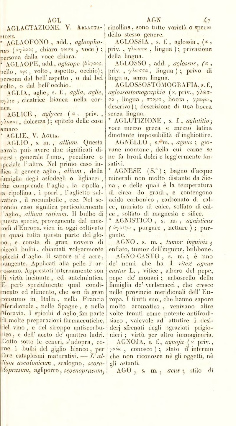 AOL AC.LACTA7.KhNE. V. Aulicta- y ione. * AGLAOFONO , adii., aglaopho- ?tus (àyÀacoî, chiaro fcovy , voce ) ; persona dalla voce chiara. * AGLAOPE, add., aglaopc. («>7«o?, nello, oçjç, volto, aspetto, occhio); persona dal bell aspetto , o dal bel volto, o dal bell’occhio. A GLI A, a gli e, s. 1'., aglia, aglio, xyYf/i ; cicatrice bianca nella cor- nea. AGLI CE , aglyces ( « , priv. , , dolcezza); epiteto delle cose amare* ' À&L1E. V. Aglia. AGLIO , s. in. , allium. Questa carola può avere due significati di- versi ; generale l'uno, peculiare o •pezialc 1’ altro. Nel primo caso in- ilica il genere aglio , allium , della famiglia degli asfodegli o ligliacei , he comprende l’aglio , la cipolla , a cipollina , i porri , l’aglietto sal- vatico , il rocambolle , ecc. Nel se- condo caso significa particolarmente aglio, allium sntivum. 11 bulbo di juesta specie, provegnente dal mez- od'i d’Europa, vicn in oggi coltivato in quasi tutta questa parte del glo- 00 , e consta di gran novero di niccoli bulbi, chiamati volgarmente [.picchi d’aglio. 11 sapore n’è acre. mungente. Applicati alla pelle 1’ ar- 1 ossano. Apprestati internamente son rii virtù incitante , ed antelmintica. E però spezialmente qual condi- mento ed alimento, che sen fa gran consumo in Italia , nella Francia •Meridionale , nelle Spagne , e nella Moravia. I spicchi d aglio fan parte li molte preparazioni farmaceutiche, del vino , e del siroppo antiscorbu- tico, e dell’aceto de’quattro ladri. Cotto sotto le ceneri, s’adopra, co- me i bulbi del giglio bianco , per fare cataplasmi maturativi. — L al- bum ascalonicum , scalogno, scora- loprasum, agliporro, scoeuoprasum} AON 4? cipollina, sono tutto varietà o specie dello stesso genere. AGLOSSIA , s. f. , aglossia, (* , priv. , ’/ïûn'îx , lingua ); privazione della lingua. AGLOSSO , add. , aglossits, (y , priv. , ? lingua ) ; privo di lingu a, senza lingua. AGLOSSOST OMOGR A FI A, s. f., aglossostomograpliia (y, priv., y).^- ny , lingua , utouk , bocca , yccty™, descrivo); descrizione di una bocca senza lingua. * AGLUTIZIONE , s. f., aghi ti/io • voce mezzo greca e mezzo latina dinotante impossibilità d inghiottire. AGNELLO , s.fan., agnus ; gio- vane montone, della cui carne se ne fa brodi dolci c leggiermente las- sativi. * AGNESE (S.a); bagno d’acque minerali non molto distante da Sie- na , e delle quali è la temperatura di circa 3o gradi , e contengono acido carbonico , carbonato di cal- ce, miniato di calce, solfato di cal- ce , solfato di magnesia e silice. * AGNISTICO , s. m. , agnislicus ( ày-Jip,) , purgare , nettare ) ; pur- gante. AGNO, s. m. , tumor ingoi nix enfiato, tumor dell inguine, bubbone. AGNO-CASTO , s. in. ; è uno de’ nomi che ha il i’itex agnus castus L. , vitice , albero del pepe, pepe de’ monaci ; arboscello della famiglia de’ verbenacei , che cresce nelle provinole meridionali dell’ Eu- ropa. I frutti suoi, che hanno sapore molto aromatico , venivano ailre volte tenuti come potente anlifrodi- siaco , valevole ad attutire i desi- dcrj sfrenali degli sgraziati prigio- nieri ; virtù per altro immaginaria. AGNOJA, s. f., aguoja ( y priv., yvow 5 conosco ) ; stato d’ infermo che non riconosce nè gli oggetti, nè gli astanti. AGO j s. m. , a eus ^ stilo di