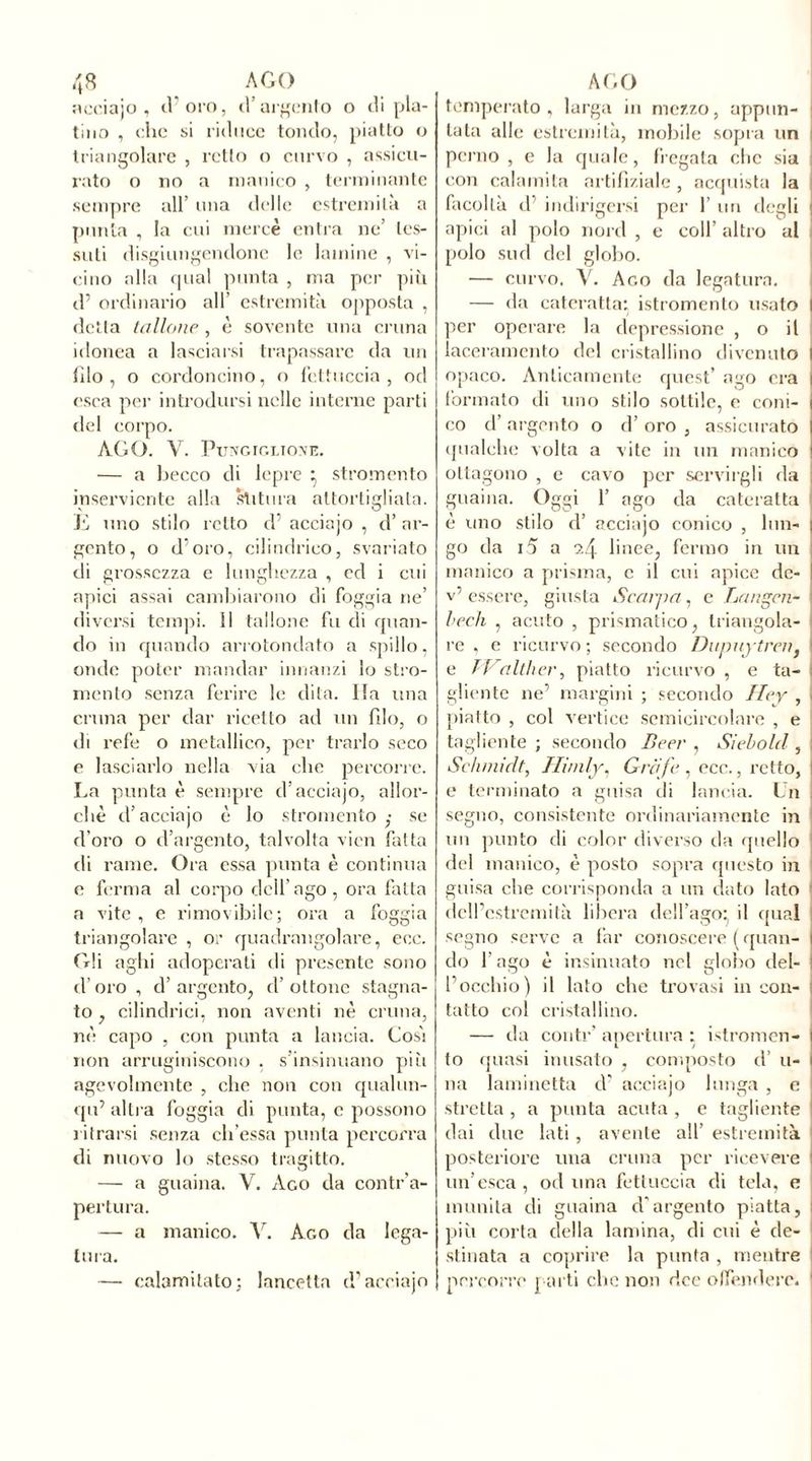acciajo , d’oro, d’argento o di pla- tino , che si riduce tondo, piatto o triangolare , retto o curvo , assicu- rato o no a manico , terminante sempre all’ una delle estremità a punta , la cui mercè entra ne’ tes- suti disgiungendone le lamine , vi- cino alla qual punta , ma per più d’ ordinario all’ estremità opposta , detta tallone , è sovente una cruna idonea a lasciarsi trapassare da un filo , o cordoncino, o fettuccia , od esca per introdursi nelle interne parti del corpo. AGO. Y. Pungiglione. — a becco di lepre } stromento inserviente alla stitura attortigliata. E uno stilo ietto d’ acciajo , d’ ar- gento, o d’oro, cilindrico, svariato di grossezza e lunghezza , ed i cui apici assai cambiarono di foggia ne’ diversi tempi. Il tallone fu di quan- do in quando arrotondato a spillo, onde poter mandar innanzi lo stro- mento senza ferire le dita. Ila una cruna per dar ricetto ad un filo, o di refe o metallico, per trarlo seco e lasciarlo nella via che percorre. La punta è sempre d’acciajo, allor- ché d’acciajo è lo stromento ,• se d’oro o d’argento, talvolta vicn fatta di rame. Ora essa punta è continua e ferma al corpo dell’ago, ora fatta a vite, e rimovibile; ora a foggia triangolare , or quadrangolare, eoe. Gli aghi adoperati di presente sono d’oro , d’ argento, d’ ottone stagna- to , cilindrici, non aventi nè cruna, nè capo , con punta a lancia. Cosi non arruginiscono , s’insinuano più agevolmente , che non con qualun- qu’ altra foggia di punta, c possono ritrarsi senza ch’essa punta percorra di nuovo lo stesso tragitto. — a guaina. V. Ago da contr’a- pertura. — a manico. V. Ago da lega- tura. — calamitato; lancetta d’acciajo temperato, larga in mezzo, appun- tata alle estremità, mobile sopra un perno, e la quale, fregata clic sia i con calamita artifìziale , acquista la facoltà d’ indirigersi per 1’ un degli : apici al polo nord , e coll’ altro al polo sud del globo. — curvo. Y. Ago da legatura. — da cateratta: istromento usato I per operare la depressione , o il laceramento del cristallino divenuto I opaco. Anticamente quest’ ago era i formato di uno stilo sottile, e coni- j co d’ argento o d’ oro , assicurato qualche volta a vite in un manico ottagono , e cavo per servirgli da ; guaina. Oggi 1’ ago da cateratta è uno stilo d’ acciajo conico , lun- go da i5 a 2.4 linee, fermo in un manico a prisma, c il cui apice dc- v’ essere, giusta Scalpa, e Langen- bech , acuto , prismatico, triangola- re , e ricurvo ; secondo Dupuytren} e Walther, piatto ricurvo , e ta- gliente ne’ margini ; secondo Hey , j piatto , col vertice semicircolare , e tagliente; secondo Beer , Sìebold , | Schmidt, Himly, Griife , ecc., retto, I e terminato a guisa di lancia. Un . segno, consistente ordinariamente in un punto di color diverso da quello del manico, è posto sopra questo in guisa che corrisponda a un dato lato dcll’cstremilà libera dell’ago' il qual segno serve a far conoscere ( quan- l do l’ago è insinuato nel globo dei- rocchio) il lato che trovasi in con- tatto col cristallino. — da conti-’ apertura : istromen- to quasi inusato , composto il’ li- na laminetta d’ acciajo lunga , e stretta , a punta acuta , e tagliente dai due lati , avente all’ estremità posteriore una cruna per ricevere un’esca, od una fettuccia di tela, e munita di guaina d'argento piatta, più corta della lamina, di cui è de- stinata a coprire la punta , mentre percorre parti che non dee offendere.