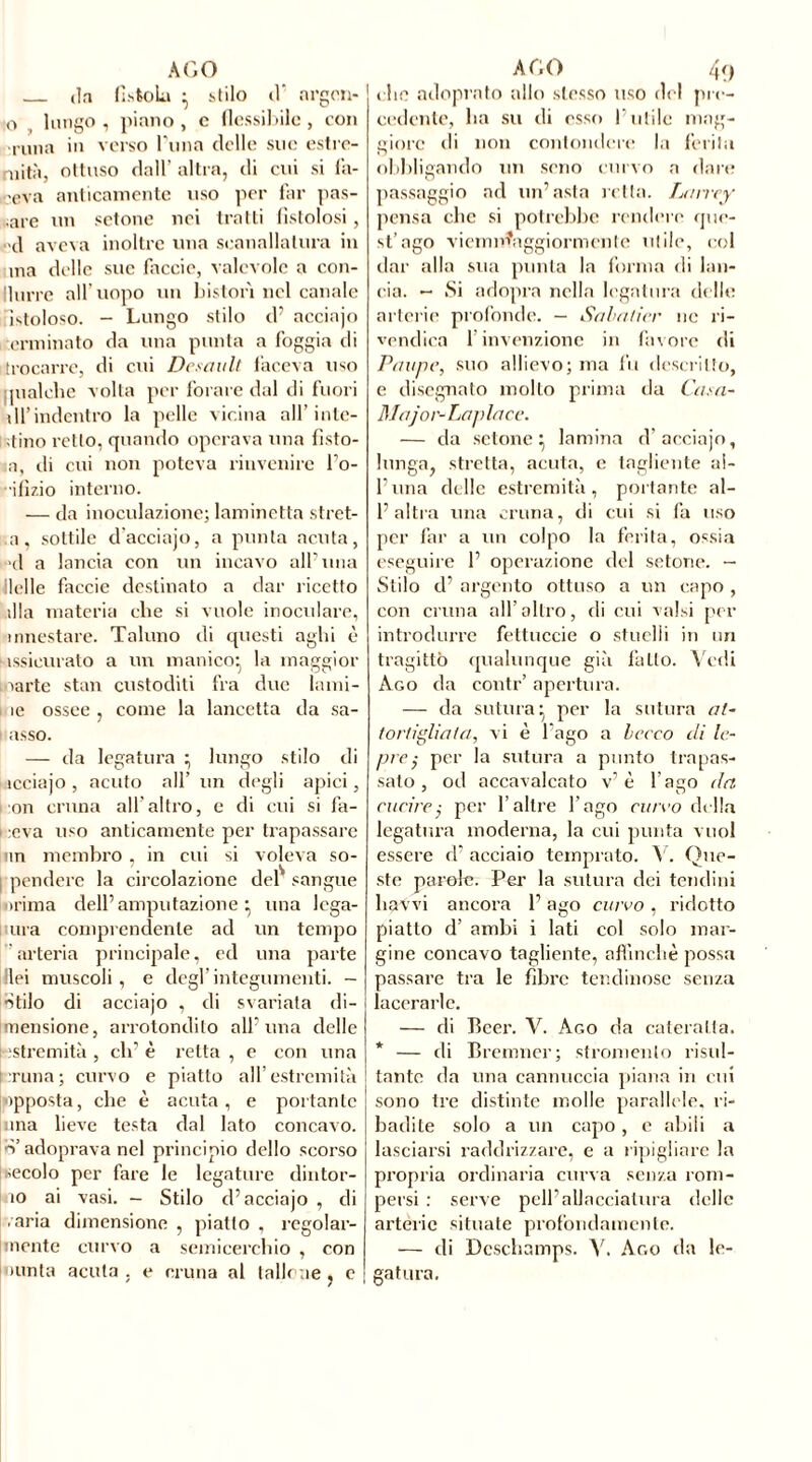 da fistola } stilo d* argcn- 0 lungo, piano, e flessibile, con runa in verso l ima delle sue estre- mità, ottuso dall’ altra, di cui si fa- ceva anticamente uso per far pas- are un sctone nei tratti fistolosi, d aveva inoltre una scanalatura in ina delle sue faccio, valevole a con- llurre all’uopo un Liston nel canale Fistoloso. - Lungo stilo cP acciajo i,terminato da una punta a foggia di trocarrc, di cui Desault faceva uso pialche volta per forare dal di fuori di’indentro la pelle vicina all’inte- stino retto, quando operava una fìsto- li, di cui non poteva rinvenire Po- •ifizio interno. — da inoculazione; laminetta stret- ti, sottile d acciajo, a punta acuta, >nl a lancia con un incavo alPuna lidie faccie destinato a dar ricetto illa materia che si vuole inoculare, innestare. Taluno di questi aghi è issieurato a un manico* la maggior 1 larte stan custoditi fra due lami- lue ossee, come la lancetta da sa- asso. — da legatura ; lungo stilo di icciajo , acuto all’ un degli apici, on cruna all’altro, e di cui si fa- ceva uso anticamente per trapassare nn membro , in cui si voleva so- pendere la circolazione delS sangue trima dell’amputazione”, una lega- ura comprendente ad un tempo arteria principale, ed una parte Ilei muscoli , e degl’integumenti. - •Stilo di acciajo , di svariata di- mensione, arrotondilo all’uria delle t estremità , eh’ è retta , e con una runa; curvo e piatto all’estremità opposta, che è acuta, e portante una lieve testa dal lato concavo, d’adoprava nel principio dello scorso secolo per fare le legature dintor- no ai vasi. - Stilo d5 acciajo , di ■ aria dimensione , piatto , regolar- alente curvo a semicerchio , con amia acuta . e cruna al tallone , e che adoprato allo stesso uso del pre- cedente, ha su di esso l’utile mag- gioro di non confondere la ferita obbligando un seno corvo a dare passaggio ad un’asta retta. Larrey pensa che si potrebbe rendere que- st’ago viemnìaggiormenle utile, col dar alla sua punta la forma di lan- cia. — Si adopra nella legatura delle arterie profonde. — Sabatier no ri- vendica l’invenzione in favore di Panne, suo allievo; ma fu descritto, e disegnato mollo prima da Casa- Major-Lan lace. — da setone : lamina d’acciajo, lunga, stretta, acuta, c tagliente al- l’ima delle estremità, portante al- l’altra una cruna, di cui si fa uso per far a un colpo la ferita, ossia eseguire 1’ operazione del setone. — Stilo d’ argento ottuso a un capo, con cruna all’ altro, di cui valsi per introdurre fettuccie o stuelli in un tragittò qualunque già fatto. Vedi Ago da contr’ apertura. — da sutura- per la sutura at- tortigliata, vi è l’ago a becco di le- pre ,• per la sutura a punto trapas- sato , od accavalcato v’ è l ago da cucire,• per l’altre l’ago curvo della legatura moderna, la cui punta vuol essere d’ acciaio temprato. V. Que- ste parole. Per la sutura dei tendini liavvi ancora 1’ ago curvo , ridotto piatto d’ ambi i lati col solo mar- gine concavo tagliente, affinchè possa passare tra le fibre tendinose senza lacerarle. — di Bcer. V. Ago da cateratta. * — di Bremner; sfromenlo risul- tante da una cannuccia piana in cui sono tre distinte molle parallele, ri- badite solo a un capo, c abili a lasciarsi raddrizzare, e a ripigliare la propria ordinaria curva senza rom- persi : serve peli’allacciatura delle arterie situate profondamente. — di Deschamps. V. Ago da le- gatura.
