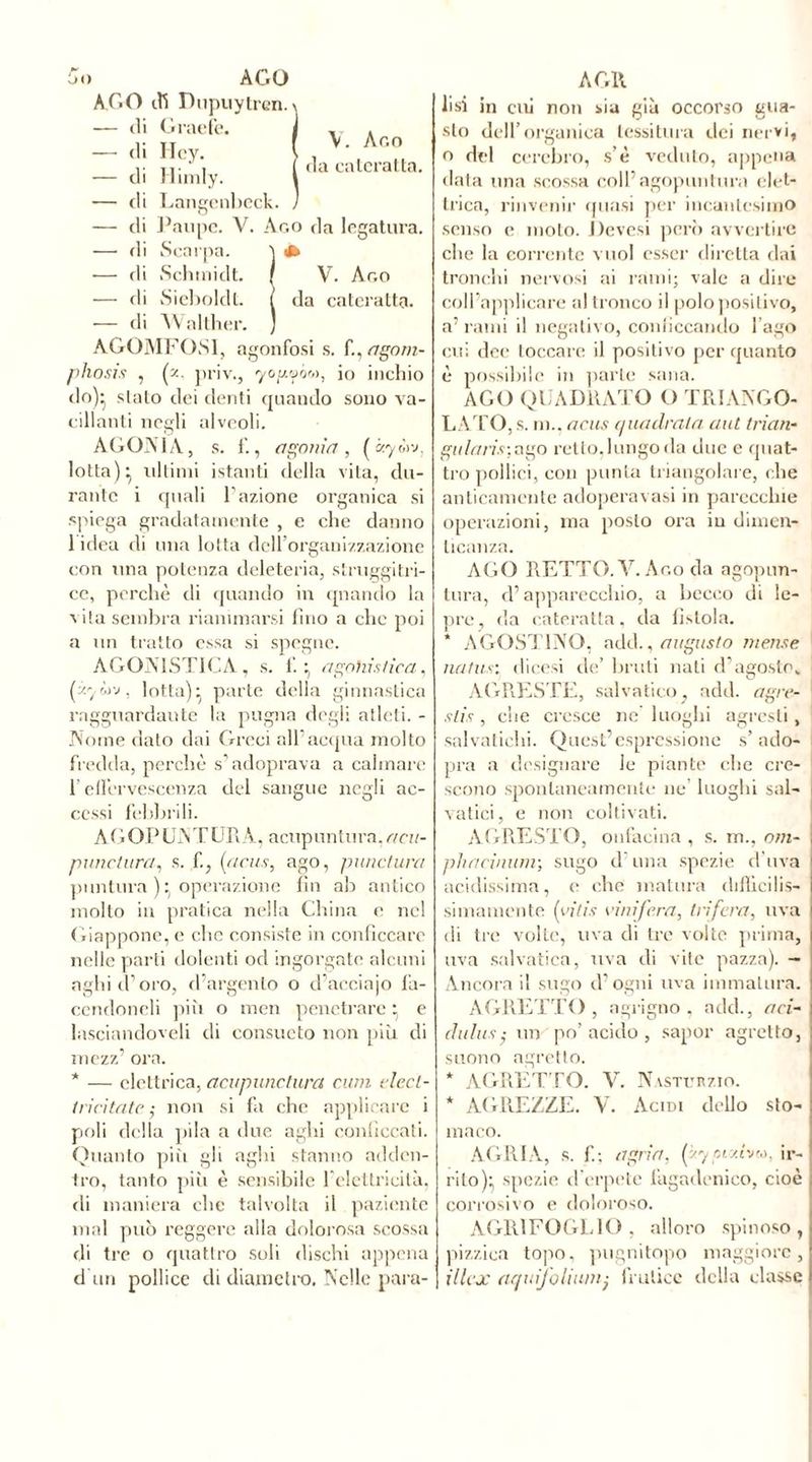 AGO cil Dupuytren.' Graefe. Hcy. Jlimly. Langcnbcck. Paupe. V V. Ago fla cateratta. Ago da legatura. Scarpa. ì * Schmidt. / V. Ago Sieboldt. ( da cateratta. Walther. ) AGOMFOSI, agonfosi s. f., agnra- pilo si s , (?.. priv., 70pyim, io iuchio do)’ stato dei denti quando sono va- cillanti negli alveoli. AGONIA , s. f., agonìa, ( ceywv. lotta):, ultimi istanti della vita, du- rante i quali l’azione organica si ■spiega gradatamente , e che danno 1 idea di una lotta dell’organizzazione con una potenza deleteria, struggitri- ce, perchè eli quando in quando la Aita sembra rianimarsi fino a che poi a un tratto essa si spegno. AGONISTICA, s. f.-, agonìstica, (27wv, lotta)’ parte della ginnastica ragguardaute la pugna degli atleti. - Nome dato dai Greci all’acqua molto fredda, perchè s’adoprava a calmare f effervescenza del sangue negli ac- cessi febbrili. A G O P UN T UPi A, acupuntura, acu- puncture/, s. fi, (acus, ago, punctura puntura )• operazione fin ab antico molto in pratica nella China e nel Giappone, e che consiste in conficcare nelle parti dolenti od ingorgate alcuni aghi d’oro, d’argento o d’acciajo fa- cendoneli più o men penetrare : e lasciandoseli di consueto non più di mezz’ ora. * — elettrica, acupunctures rum elect- t rici tate ; non si fa che applicare i poli della pila a due aghi conficcati. Quanto piti gli aghi stanno adden- tro, tanto piti è sensibile l'elettricità, di maniera clic talvolta il paziente mal può reggere alla dolorosa scossa di tre o quattro soli dischi appena d un pollice di diametro. Nelle para- lisi in cui non sia già occorso gua- sto dell’organica tessitura dei nervi, o del cerchio, s’è veduto, appena data una scossa coll’agopuntura elet- trica, rinvenir quasi per incantesimo senso e moto. Devcsi però avvertire che la corrente vuol esser diretta dai tronchi nervosi ai rami; vale a dire coll’applicare al tronco il polo positivo, a’ rami il negativo, conficcando l ago cui dee toccare il positivo per quanto è possibile in parte sana. AGO QUADRATO O TRIANGO- LATO, s. m., acus quadrala aut trian- gularis-.ago retto,lungo da due c quat- tro pollici, con punta triangolare, che anticamente adoperavasi in parecchie operazioni, ina posto ora in dimen- ticanza. AGO RETTO. V. Ago da agopun- tura, d’apparecchio, a becco di le- pre, da cateratta, da fìstola. * AGOSTINO, add., augusto mense natiLS’. dicesi de’ bruti nati d’agosto* AGRESTE, selvatico, add. agre- slis, che cresce ne luoghi agresti, salvatichi. Quest’espressione s’ ado- pra a designare le piante che cre- scono spontaneamente ne’ luoghi sal- vatici, e non coltivati. AGRESTO, onfaeina , s. m., om- pìiacinutn; sugo d’una spezie d’uva acidissima, e che matura difìicilis- simamentc (vitis vinifera, (rifera, uva di tre volte, uva di tre volte prima, uva selvatica, uva di vite pazza). - Ancora il sugo d’ogni uva immatura. AGRETTO , agrigno , add., aci- dulus • un po’acido , sapor agretto, suono agretto. * AGRETTO. V. Nasturzio. * AGREZZE. V. Acidi dello sto- maco. AG RIA, s. fi: a gria, (Uy p17.hu, ir- rito):, spezie d erpete fagadcnico, cioè corrosivo e doloroso. AGRIFOGLIO, alloro spinoso, pizzica topo, pugnitopo maggiore, illese ctquijoliunij frutice della classe