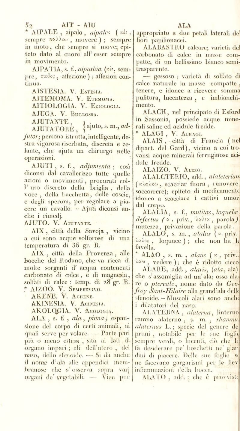 (Ò. AIT - AIU * A IP A LE , aipalo , aipalcs ( «h , sempre ncf.Wti.) } movere ) ; sempre in moto, che sempre si move} epi- teto dato al cuore all’ esser sempre in movimento. A1PAT1A, s. f., aipathia (*«', sem- pre, ttz'Ìo; , affezione ); affezion con- tinua. AISTESIA. V. Estesi a. AITEMOMA. V. Etemoma. AITIOLOGIA. V. Eziologia. AJUGA. V. Buglossa. A JUTANTE, i . , , AIUTATORE , jputo» s> ni>>ad' jutor; persona istrutta, intelligente, de- stra vigorosa riserbata, discreta e ze- lante, che ajuta un chirurgo nelle operazioni. AIUTI , s. fi, adjumenta ; cosi diconsi dal cavallerizzo tutte quelle azioni o movimenti, procurati col- V uso discreto della briglia , della voce, della bacchetta, delle coscie, e degli speroni, per regolare a pia- cere un cavallo. - Ajuti diconsi an- che i rimedj. AIUTO. V. Aiutante. AIX , città della Savoja , vicino a cui sono acque solforose di una temperatura di 36 gr. R. AIX, città della Provenza, alle bocche del Rodano, che va ricca di molte sorgenti d’ acqua contenenti carbonato di calce, e di magnesia, solfali di calce : temp. di ?.8 gr. R. * AIZOO. V. Semprevivo. AKENE. V. Ac a en e. AKINESIA. V. Acinesia. AKOLt^GlA. V. Neologia. ALA , s. f. , ala, pinna $ espan- sione del corpo di certi animali, ai quali serve per volare. — Parte pari più o meno estesa , sita ai lati di organo impari ; ali dell’utero , del naso, dello sfenoide. •— Si dà anche il nome d’ala alle appendici mem- branose rhe s’osserva sopra varj organi de’ vegetabili. — \ ien pur ALA appropriato a due petali laterali de’ fiori papilionacei. ALAIjAS'I RO calcare; varietà del carbonato di calce in masse com- patte, di un bellissimo bianco semi- trasparente. — gessoso ; varietà di solfato di calce naturale in masse compatte . tenere, e idonee a ricevere somma pulitura, lucentezza , e imbianchi- mento. ALACH, nel principato di Esford in Sassonia, possiede acque mine- rali saline ed acidule fredde. * ALÀGI , V. Alhagi. ALAIS , città di Francia ( nel dipart. del Gard), vicino a cui tro- vatisi acque minerali ferruginose aci- dule fredde. ALAIZO. V. At.ezo. ALALCTERIO, add., alalctcriun. (c/.ìt/àxr.) , scacciar fuora , muovere soccorrere); epiteto di medicamente idoneo a scacciale i cattivi umor dal corpo. ALALIA, s. f., mulitas, loquela; I clefcctus ( « , priv., 'kcù.m , parola ) mutezza, privazione della parola. ALALO, s. m., alalus («.priv. , loquace ) ; clic non lui 1; favella. ALAO , s. m. , alaus ( « , priv.. K'JM , vedere ) ; che è ridotto cieco ALARE, add., alaris, (ala, ala), che s’assomiglia ad un’ala; osso ala- re o pierea le, nome dato da Geo- froy Sant-Hilaire alla grand'ala délit sfenoide. - Muscoli alari sono anelli i dilatatori del naso. ALNTERNA, alaterna, linterno ramno alaterno , s. ni. , rhanimi, alatcrnus L. ; specie del genere de pruni , notabile per le me foglie sempre verdi, o lucenti, ciò clic le fa desiderare pe boschetti ne giar dilli di piacere. Delle sue foglie si ne facevano gargarismi per le liev infiammazioni ('ella bocca. ALATO, add.: clic è provviste