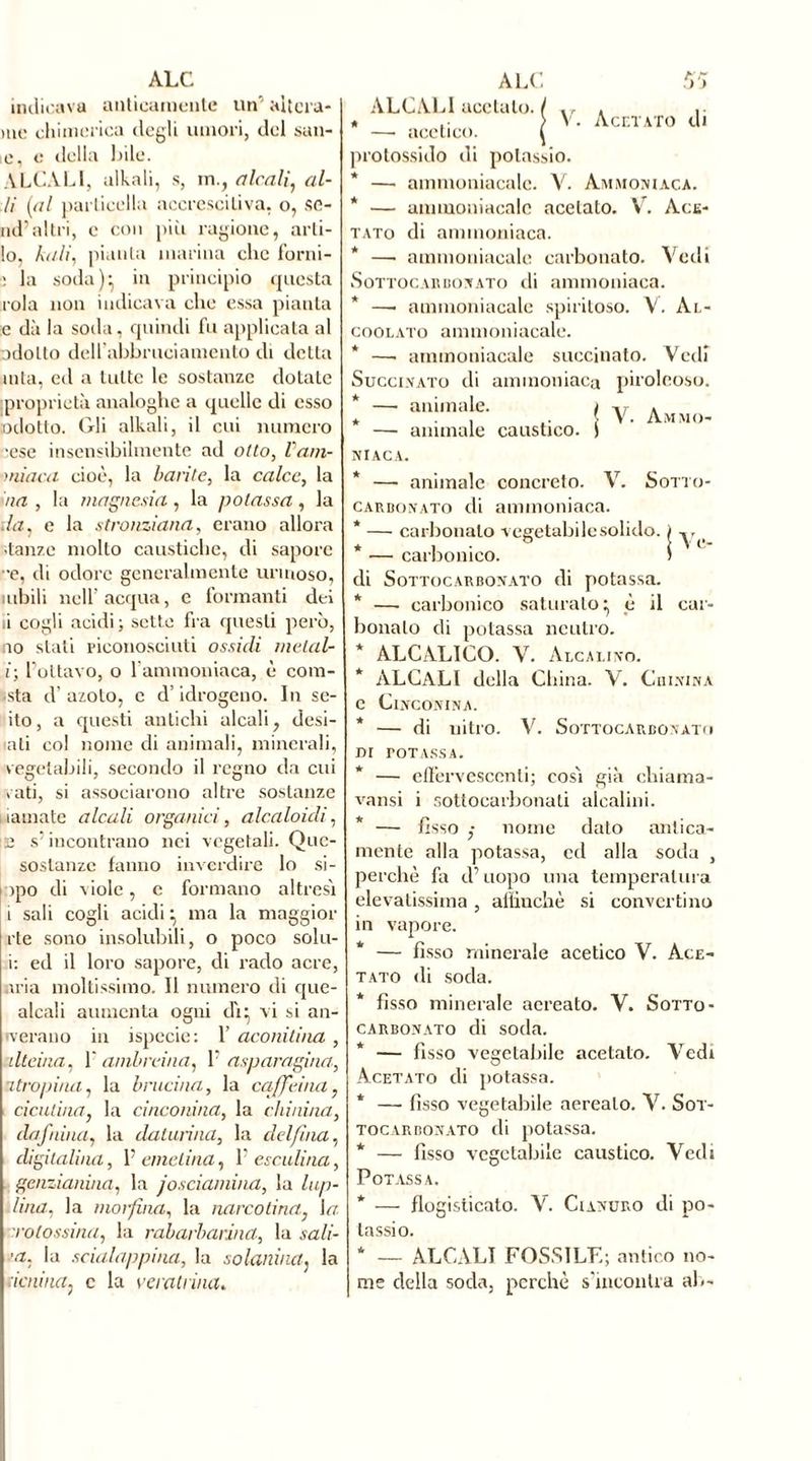 indicava anticamente un' altera* me chimerica degli umori, del san- ie, e della bile. ALCALI, alkali, s, in., alcali, fil- li [al particella accrescitiva, o, sc- iai’altri, c con più ragione, arti- io, kali) pianta marina clic forni- : la soda ) } in principio questa rola non indicava clic essa pianta c dà la soda, quindi fu applicata al adotto dell abbruciamento di detta mia, ed a tutte le sostanze dotale proprietà analoghe a quelle di esso adotto. Gli alkali, il cui numero -ese insensibilmente ad otto, l'a/n- miaca cioè, la barite, la calce, la ha , la magnesia, la potassa, la da, e la stronziana, erano allora stanze molto caustiche, di sapore •e, di odore generalmente urmoso, nibili nell’acqua, e formanti dei 11 cogli acidi; sette fra questi però, no stati riconosciuti ossidi melalr i; l’ottavo, o 1 ammoniaca, è com- eta d’ azoto, e d’idrogeno. In se- do , a questi antichi alcali, desi- ati col nome di animali, minerali, vegetabili, secondo il regno da cui vati, si associarono altre sostanze liamate alcali organici, alcaloidi, 12 s’incontrano nei vegetali. Quc- soslanzc fanno inverdire lo si- npo di viole, c formano altresì i sali cogli acidi } ma la maggior rte sono insolubili, o poco solu- i: ed il loro sapore, di rado acre, aria moltissimo. Il numero di que- alcali aumenta ogni di:, vi si an- nerano in ispecie: 1’ aconitina , ilteina, V ambreina) V asparagina, atropina, la brucina, la caffeina, dentina, la cinconina, la chinina, da faina, la daturina, la delfina, digitalina, 1’ emelina, 1’ esculina, genzianina, la josciamina, la lup- iina. la morfina, la narcotina, \a rolossina, la rabarbarind, la sali- •a. la scialappina, la solanina. la denina, c la ve rat fina. V. Acetato di ALCALI acetato. * — acetico, protossido di potassio. * —• ammoniacale. Y. Ammoniaca. * — ammoniacale acetato. Yr. Ace- tato di ammoniaca. * —• ammoniacale carbonato. Vedi Sotto carbonato di ammoniaca. —■ ammoniacale spiritoso. V. Al- coolato ammoniacale. * —• ammoniacale succinato. Vedi Succinato di ammoniaca piroleoso. * — animale. * — animale caustico. NIACA. * — animale concreto. Y. Sotto- carbonato di ammoniaca. * — carbonaio vegetabile solido. * — carbonico, di Sottocarbonato di potassa. * —■ carbonico saturato} è il car- bonato di potassa neutro. * ALCALICO. V. Alcalino. ALCALI della China. Y. Chinina c Cinconina. — di nitro. V. Sottocarbonato V. Ammo- jv, DI POTASSA. * — effervescenti; così già chiama- vansi i sottocarbonati alcalini. * — fìsso nome dato antica- mente alla potassa, cd alla soda , perchè fa d’uopo una temperatura elevatissima , affinchè si converti no in vapore. — fìsso minerale acetico V. Ace- tato di soda. * fisso minerale aereato. V. Sotto- carbonato di soda. * — fìsso vegetabile acetato. Vedi Acetato di potassa. * —• fìsso vegetabile aereato. V. Sot- tocarbonato di potassa. * — fisso vegetabile caustico. Vedi Potassa. * — flogisticalo. V. Cianuro di po- tassio. * — ALCALI FOSSILE; antico no- me della soda, perchè s’incontra ah-