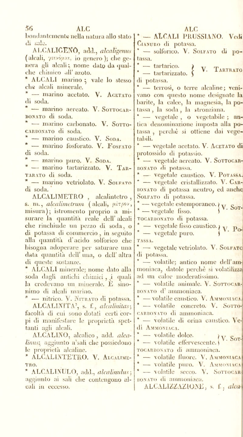 bomlantementK nella natura allo stalo <.!i sale. A LCALÌf.ENO, adii., alcaligmus (alcali, 7uvòy.y.t, io genero); che gc- neru gli alcali ; nome dato da gual- che chimico all’ azoto. * ALCALI marino • vale lo stesso che alcali minerale. * — marino acetato. V. Acetato di soda. * — mai-ino aereato. V. Sottocar- bonato di soda. * — marino carbonato. V. Sotto- carbonato di soda. * -— marino caustico. V. Soda. * — marino fosforato. V. Fosfato di soda. * •— marino puro. V. Soda. * — marino tartarizzato. V. Tar- tareo di soda. * — marino vetriolato. V. Solfato di soda. ALCALIMETRO , alcalintetro , s. ni., alcalimetrum ( alcali, fù-r/sov, misura); istromento proprio a mi- surare la quantità reale dell’ alcali che rinchiude un pezzo di soda, o di potassa di commercio , in seguito alla quantità d’acido solforico che bisogna adoperare per saturare una data quantità dell’ una, o dell’ altra «li queste sostanze. * ALCALI minerale; nome dato alla soda dagli antichi chimici , vi quali la credevano un minerale. E sino- nimo di alcali marino. * •— nitrico. V. Nitrato di potassa. ALCALINITA’, s. f., alcalinitas; facoltà di cui sono dotati certi cor- pi di manifestare le proprietà spet- tanti agli alcali. ALCALINO, alcalico , add. alca- li ausi aggiunto a’sali che possiedono le proprietà alcaline. * ALCALINTETRO. V. Alcaltme- tro. * ALCALIMJLO, add., alcalirinitix; aggiunto ai sali che contengono al- cali in eccesso. * — ALCALI PRUSSIANO. Vedi Cianuro di potassa. * — solforico. V. Solfato di po- tassa. * — tartarico. ) * — tartarizzato. $ V. Tartrato di potassa. * — terrosi, o terre alcaline; veni- vano con questo nome designate la barite, la calce, la magnesia, la po- tassa , la soda , la stronziana. * — vegetale , o vegetabile ; an- tica denominazione imposta alla po- tassa , perchè si ottiene dai vege- tabili. * — vegetale acetato. V. Acetato di protossido di potassio. * — vegetale aereato. V. Sottocar- bonato «li potassa. * — vegetale caustico. V. Potassa. — vegetale cristallizzato. V. Car-, bonato di potassa neutro, ed anche Solfato di potassa. * — vegetale estemporaneo.} y g^T * — vegetale fisso. i ' j tocarbonato di potassa. vegetale fisso caustico, j y pQ — vegetale puro. TASSA. * — vegetale vetriolato. Y. Solfato di potassa. — volatile; antico nome dell’am- moniaca, datole perchè si volatilizza ad un calor moderatissimo. — volatile animale. V. Sottocar- bonato d’ ammoniaca. * — volatile caustico. V. Ammoniaca. * — volatile concreto. V. Sotto- carbonato «li ammoniaca. * — volatile «li orina caustico. Ve- di Ammoniaca. — volatile dolce. /y gQT * — volatile effervescente. 1 tocarbonato «li ammoniaca. * — volatile fluoré. V. Ammoniaca * — volatile puro. V. Ammoniaca * — volatile secco. V. Sottocar bonato di ammoniaca. ÀLCAL1ZZAZKTNE, s. f. alca-