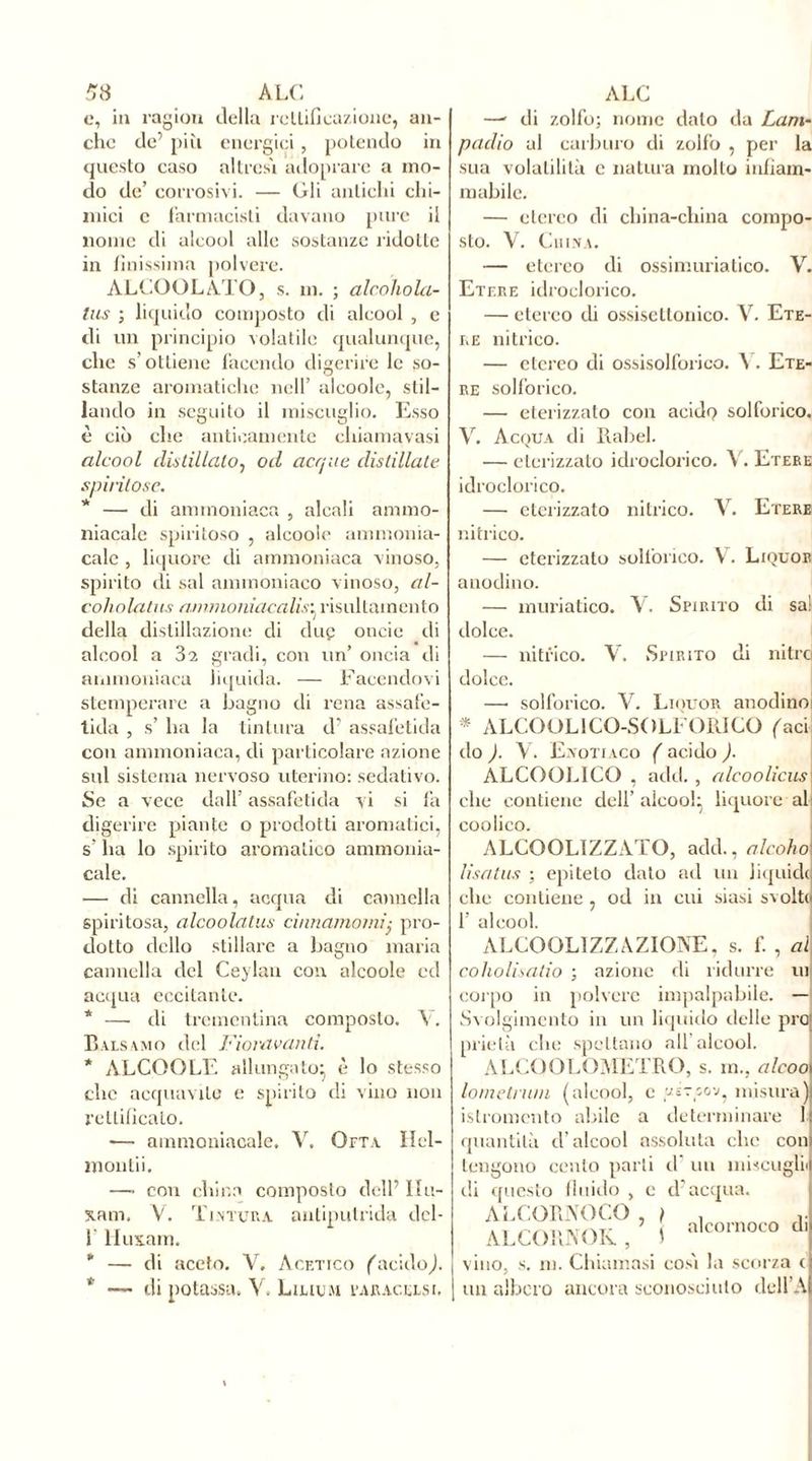 e, in ragion della rettificazione, an- che de’ più energici , potendo in questo caso altresì adoprare a mo- do de’ corrosivi. — Gli antichi chi- mici e farmacisti davano pure il nome di alcool alle sostanze ridotte in finissima polvere. ALCOOLATO, s. m. ; alcohola- lus ; liquido composto di alcool , e di un principio volatile qualunque, che s’ottiene facendo digerire le so- stanze aromatiche nell’ alcoolc, stil- lando in seguito il miscuglio. Esso è ciò che anticamente chiamavasi alcool distillato, od acque distillate spiritose. * —• di ammoniaca , alcali ammo- niacale spiritoso , alcoolc ammonia- cale , liquore di ammoniaca vinoso, spirito di sai ammoniaco vinoso, al- coholatiis ammoniacalis^ risultainento della distillazione eli due oncic di alcool a 32 gradi, con un’ oncia di ammoniaca liquida. — Facendovi stemperare a bagno di rena assafe- tida , s’ ha la tintura d’ assafetida con ammoniaca, di particolare azione sul sistema nervoso uterino: sedativo. Se a vece dall’ assafetida vi si fa digerire piante o prodotti aromatici, s’ ha lo spirito aromatico ammonia- cale. — di cannella, acqua di cannella spiritosa, alcoolatus cinnamomi .■ pro- dotto dello stillare a bagno maria cannella del Ceylan con alcoole ed acqua eccitante. * — di trementina composto. Y. Balsamo del Fioravanti. * ALCOOLE allungato:, è lo stesso che acquavite e spirito di vino non rettificato. -—• ammoniacale. Y. Ofta Hel- montii. — con china composto dell’ Ilu- x.am. Y. Tintura, antiputrida dcl- f liuxam. * — di aceto. V. Acetico (acidoJ. * — di potassa. V. Liuum fajucelsi. —' di zolfo; nome dato da Lam- padio al carburo di zolfo , per la sua volatilità c natura molto infiam- mabile. — etereo di china-china compo- sto. Y. China. — etereo di ossimuriatico. V. Etf.re idroclorico. — etereo di ossiscllonico. V. Ete- re nitrico. — etereo di ossisolforico. ^ . Ete- re solforico. — eterizzato con acidi? solforico. V. Acqua di Babel. — eterizzato idroclorico. Y. Etere idroclorico. — eterizzato nitrico. Y. Etere nitrico. eterizzato solforico. \. Liquor anodino. — muriatico. V. Spirito di sa! dolce. — nitrico. Y. Spirito di nitro dolce. —• solforico. Y. Liquor anodino * ALCOOL 1CO-SOLFGRICO faci do ). Y. Enotiaco ( acido ). ALCOOLICO , add., alcoolicus che contiene dell’alcool; liquore ali coolico. ALCOOLTZZATO, add., alcoho lisatus ; epiteto dato ad un liquidi che contiene , od in cui siasi svolti f. , al ui f alcool. ALCOOLIZZAZIONE, s coholisatio ; azione di ridurre corpo in polvere impalpabile. Svolgimento in un liquido delle prò prielà che spettano all’alcool. ALCQOLOMETRO, s. in., al eoo Ionie tram (alcool, c gir so v, misura istromcnto abile a determinare ! quantità d’alcool assoluta che con tengono cento parti d un miscug di questo fluido , e d’acqua. ALCORNOCO , / , ’ ' alcornoco di ALCORNOK, 1 vino, s. ni. Chiamasi così la scorza c un albero ancora sconosciuto dell A