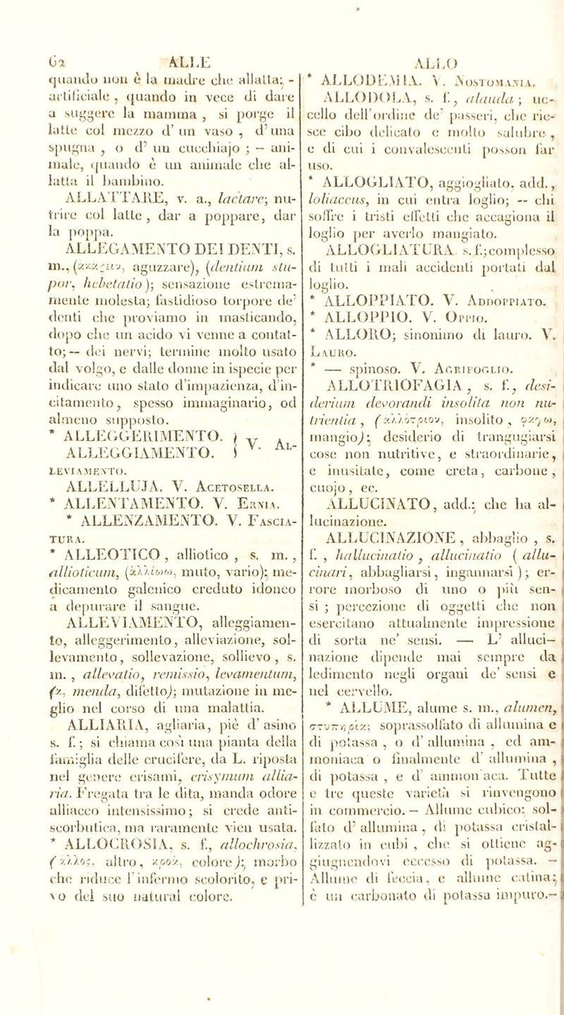 fia ALLE quando non è la madre die allatta} - artificiale , quando in vece di dare a suggère la mamma , si porge il latte col mezzo d’un vaso, duna spugna , o d’ un cuechiajo ; - ani- male, ([uando è un animale die al- latta il bambino. ALLATTARE, v. a., lactarc-, nu- trire col latte, dar a poppare, dal- la poppa. ALLEGAMENTO DEI DENTI, s. m., (iy.w.'uv, aguzzare), (dentiuni stu- pur, licbetatio ); sensazione estrema- mente molesta; fastidioso torpore de’ denti clic proviamo in masticando, dopo clic un acido vi venne a contat- to;— dei nervi; termine molto usato dal volgo, c dalle donne in ispecie per indicare uno stato d’impazienza, d in- citamento, spesso immaginario, od almeno supposto. * ALLEGGERIMENTO. \ v . ALLEGGIAMENE. S AL' LEVI AMENTO. ALLELLUJA. V. Acetosella. * ALLENTAMENTO. V. Ernia. * ALLENZAMENTO. V. Fascia- tura. * ALLEOTICO , alliolico , s. m., allioticum, (UIiìmm, muto, vario); me- dicamento galenico creduto idoneo a depurare il sangue. ALLEVIAMENTO, alloggiamen- to, alleggerimento, alleviazione, sol- levamento, sollevazione, sollievo, s. in., allevatici) remissio, levamentum, (y. menda, difetto); mutazione in me- glio nel corso di una malattia. ALLIARIA, agliaria, piè d’asino s. f. ; si chiama cosi una pianta della famiglia delle crucifere, da L. riposta nel genere erisami, crisymum allia- ria. Fregata tra le dita, manda odore alliacco intensissimo; si crede anti- scorbutica, ma raramente vien usata. * ALLOCROSIA, s. f., allochrosia, (yii'jç. altro, xooz. colore)} morbo clic riduce 1 infermo scolorito, e pri- vo del suo naturai colore. ALLO ALLOGENI 1A. \. N osto mani a, ALLODOLA, s. 1., alaudauc- cello dell’ordine de passeri, clic rie- sce cibo delicato c molto salubre , e di cui i convalescenti posson lui- uso. * ALLOGL1ATO, aggiogliato, add., Ioli accus, in cui entra loglio; — chi soffre i tristi effeLli clic accagiona il loglio per averlo mangiato. ALLO GL I AT FRA s. 1.; complesso di tutti i mali accidenti portati dal loglio. * ALLOPPIATO. V. Addoppiato. * ALLOPPIO. V. Oppio. * ALLORO; sinonimo di lauro. V. Lauro. * — spinoso. V. Agrifoglio. ALLO 1R10FAGIA , s. f., desi- deri um dévora tuli insolita non mi- tri en lia , (y.u.ó-pio'j, insolito, ozyv, , mangio)} desiderio di trangugiarsi cose non nutritive, e straordinarie, i e inusitate, come creta, carbone, i cuojo, ec. ALLUCINATO, add.} clic lui al- i lucinazione. ALLUCINAZIONE , abbaglio , s. f. , hallucinatio , allucinatio ( al lu- ci nari , abbagliarsi, ingannarsi); er- rore morboso di uno o più sen- si ; percezione di oggetti clic non esercitano attualmente impressione di sorta ne’ sensi. — L’ alluci- nazione dipende mai sempre da ) ledimcnto negli organi de’ sensi c nel cervello. * ALLUME, alume s. in., alumcn, j tmiKopive, soprassolfato di allumina c i di potassa , o d’ allumina , ed am- ] inoniaca o finalmente d allumina , | di potassa , e d airunon aca. Tutte I e tre queste varietà si rinvengono i in commercio. — Allume cubico: sol- > fato d' allumina , di potassa cristal- | lizzato in cubi, clic si ottiene ag- c giugnendovi eccesso di potassa. — « Allume di leccia, e allume colina}I è un carbonato di potassa impuro.-j